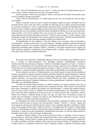 O Evangelho de Sri Ramakrishna14
“Ah!’, disse Sri Ramakrishna com um sorriso, “o senhor foi além de Vaishnavcharan nesse as-
sunto. O que o senhor encontrou em mim que o faz pensar assim?”
Gauri respondeu: “Sinto em meu coração e tenho as escrituras do meu lado. Estou pronto a pro-
var isso a qualquer um que me desafiar.”
“Bem”, disse Sri Ramakrishna, “é o senhor quem me diz isso, mas acredite-me, não sei nada a
esse respeito.”
Assim o sacerdote insano foi, pelo veredicto de grandes eruditos da época, declarado uma En-
carnação Divina. Suas visões não eram o resultado do desarranjo de seu cérebro; possuíam preceden-
tes na história espiritual. E como o conhecimento desse fato afetou o próprio Sri Ramakrishna? Per-
maneceu como a simples criança da Mãe que havia sido desde o primeiro dia de vida. Anos mais tar-
de, quando dois dos seus discípulos chefes de família abertamente referiram-se a ele como uma Encar-
nação de Deus e isso lhe foi contado, disse com um toque de sarcasmo: “Pensam que eles vão acres-
centar alguma coisa à minha glória por causa disso? Um eles é ator no palco e o outro, médico. O que
conhecem a respeito de Encarnações? Ora, há anos, pundits como Gauri e Vaishnavcharan declararam-
me um Avatar, mas isto não ocasionou qualquer mudança em minha mente.”
Sri Ramakrishna foi um estudante a vida toda. Muitas vezes costumava citar um provérbio a
seus discípulos: “Amigos, quanto mais vivo, mais aprendo.” Quando a agitação criada pela declaração
da Brahmani terminou, ele se propôs a praticar as disciplinas espirituais de acordo com os métodos
tradicionais postulados pelas escrituras Tantras e Vaishnava. Até aquele momento havia seguido seu
ideal espiritual, segundo as inclinações de sua própria mente e coração. Agora aceitava a Brahmani
como guru e pôs os pés nas estradas tradicionais.
TANTRA
De acordo com o tantrismo, a Realidade Suprema é Chit ou Consciência, que é idêntica a Sat ou
Ser, e Ananda ou Bem-aventurança. Essa Realidade Suprema, Satchidananda, Existência-
Conhecimento-Bem-aventurança Absolutos é idêntica à Realidade pregada nos Vedas e o homem é
idêntico a essa Realidade, mas sob influência de maya ou ilusão, esqueceu-se da verdadeira natureza.
Toma como real um mundo meramente aparente de sujeito e objeto e esse erro é causa de escravidão
e sofrimentos. A meta da disciplina espiritual é redescobrir sua identidade com a Realidade divina.
Para se alcançar essa meta, a Vedanta prescreve um método negativo austero de discriminação e
renúncia, que pode ser seguido somente por alguns indivíduos dotados de aguda inteligência e força de
vontade inabalável, mas os Tantras levam em consideração a fraqueza natural dos seres humanos, seus
apetites inferiores e seu amor pelo concreto. Combina filosofia com rituais, meditação com cerimô-
nias, renúncia com prazer. O propósito subjacente é treinar gradualmente o aspirante a meditar em sua
identidade com a Realidade Suprema.
A média dos homens deseja desfrutar os objetos materiais. Os Tantras permitem que eles os
desfrutem, mas ao mesmo tempo, descubra neles a presença de Deus. Ritos místicos são prescritos
pelos quais, lentamente, os objetos dos sentidos são espiritualizados e a atração dos sentidos transfor-
ma-se em amor a Deus. Assim os “grilhões” de um homem transformam-se em “libertadores”. O pró-
prio veneno que mata, transforma-se em elixir da vida. A renúncia exterior não é necessária. Assim o
objetivo dos Tantras é sublimar bhoga ou gozo em yoga, ou união com a Consciência, porque, de
acordo com essa filosofia, o mundo com todas as suas manifestações, nada mais é do que o jogo de
Shiva e Shakti, o Absoluto e Seu Poder inescrutável.
As disciplinas dos Tantras são graduadas a fim de atender a aspirantes de todos os níveis. São
prescritos exercícios para as pessoas com características “animal”, “heróica” e “divina”. Alguns dos
ritos requerem a presença de membros do sexo oposto. Aqui o aspirante aprende a considerar a mulher
como a Encarnação da Deusa Kali, a Mãe do universo. A verdadeira base dos Tantras é a Maternidade
de Deus e a glorificação da mulher. Cada parte do corpo da mulher deve ser olhada como a Divindade
Encarnada. A ajuda de um guru qualificado é absolutamente necessária. Um devoto desprevenido po-
de perder o pé no chão e cair num buraco de depravação.
Segundo os Tantras, Shakti é a força criativa do universo. Shiva, o Absoluto, é mais ou menos o
princípio passivo. Além disso, Shakti é tão inseparável de Shiva como o poder de queimar o é do pró-
prio fogo. Shakti, o Poder Criativo, contém em Seu ventre o universo e por conseguinte, é a Mãe Divi-
na. Todas as mulheres são Seus símbolos. Kali é uma de Suas diversas formas. A meditação em Kali,
o Poder criativo, é a disciplina central dos Tantras. Enquanto medita, o aspirante em primeiro lugar
 