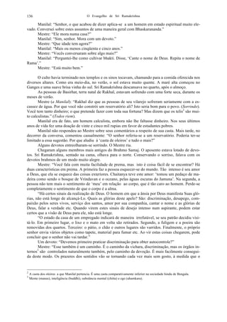 O Evangelho de Sri Ramakrishna136
Manilal: “Senhor, o que acabou de dizer aplica-se a um homem em estado espiritual muito ele-
vado. Conversei sobre estes assuntos de uma maneira geral com Bhaskarananda.”
Mestre: “Ele mora numa casa?”
Manilal: “Sim, senhor. Mora com um devoto.”
Mestre: “Que idade tem agora?”
Manilal: “Mais ou menos cinqüenta e cinco anos.”
Mestre: “Vocês conversaram sobre algo mais?”
Manilal: “Perguntei-lhe como cultivar bhakti. Disse, ‘Cante o nome de Deus. Repita o nome de
Rama’.”
Mestre: “Está muito bem.”
O culto havia terminado nos templos e os sinos tocavam, chamando para a comida oferecida nos
diversos altares. Como era meio-dia, no verão, o sol estava muito quente. A maré alta começou no
Ganges e uma suave brisa vinha do sul. Sri Ramakrishna descansava no quarto, após o almoço.
As pessoas de Basirhat, terra natal de Rakhal, estavam sofrendo com uma forte seca, durante os
meses de verão.
Mestre (a Manilal): “Rakhal diz que as pessoas de seu vilarejo sofreram seriamente com a es-
cassez de água. Por que você não constrói um reservatório ali? Isto seria bom para o povo. (Sorrindo).
Você tem tanto dinheiro; o que pretende fazer com toda sua fortuna? Mas dizem que os telis2
são mui-
to calculistas.” (Todos riem).
Manilal era de fato, um homem calculista, embora não lhe faltasse dinheiro. Nos seus últimos
anos de vida fez uma doação de vinte e cinco mil rupias em favor de estudantes pobres.
Manilal não respondeu ao Mestre sobre seus comentários a respeito de sua casta. Mais tarde, no
decorrer da conversa, comentou casualmente: “O senhor referiu-se a um reservatório. Poderia ter-se
limitado a essa sugestão. Por que aludiu à ‘casta de oleiros’ e tudo o mais?”
Alguns devotos entreolharam-se sorrindo. O Mestre riu.
Chegaram alguns membros mais antigos do Brahmo Samaj. O aposento estava lotado de devo-
tos. Sri Ramakrishna, sentado na cama, olhava para o norte. Conservando o sorriso, falava com os
devotos brahmos de um modo muito alegre.
Mestre: “Você fala com muita facilidade de prema, mas isto é coisa fácil de se encontrar? Há
duas características em prema. A primeira faz a pessoa esquecer-se do mundo. Tão intenso é seu amor
a Deus, que ela se esquece das coisas exteriores. Chaitanya teve este amor: ‘tomou um pedaço de ma-
deira como sendo o bosque de Vrindavan e o oceano, pelas águas escuras do Jamuna’. Na segunda, a
pessoa não tem mais o sentimento de ‘meu’ em relação ao corpo, que é tão caro ao homem. Perde-se
completamente o sentimento de que o corpo é a alma.
“Há certos sinais da realização de Deus. O homem em que a ânsia por Deus manifesta Suas gló-
rias, não está longe de alcançá-Lo. Quais as glórias deste apelo? São: discriminação, desapego, com-
paixão pelos seres vivos, serviço dos santos, amor por sua companhia, cantar o nome e as glórias de
Deus, falar a verdade etc. Quando virem estes sinais de desejo intenso num aspirante, podem estar
certos que a visão de Deus para ele, não está longe.
“O estado da casa de um empregado indicará de maneira irrefutável, se seu patrão decidiu visi-
tá-lo. Em primeiro lugar, o lixo e o mato em volta são retirados. Segundo, a fuligem e a poeira são
removidas dos quartos. Terceiro: o pátio, o chão e outros lugares são varridos. Finalmente, o próprio
senhor envia vários objetos como tapete, material para fumar etc. Ao vir estas coisas chegarem, pode
concluir que o senhor não vai tardar.”
Um devoto: “Devemos primeiro praticar discriminação para obter autocontrole?”
Mestre: “Esse também é um caminho. É o caminho da vichara, discriminação, mas os órgãos in-
ternos3
são controlados naturalmente também, pelo caminho da devoção. É mais facilmente consegui-
da deste modo. Os prazeres dos sentidos vão se tornando cada vez mais sem gosto, à medida que o
2
A casta dos oleiros a que Manilal pertencia. É uma casta comparativamente inferior na sociedade hindu de Bengala.
3
Mente (manas), inteligência (buddhi), substância mental (chitta) e ego (ahamkara).
 