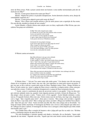 Conselho aos Brahmos 137
amor de Deus cresce. Pode o prazer carnal atrair um homem e uma mulher atormentados pela dor da
morte de seu filho?”
Devoto: “Como posso desenvolver amor por Deus?”
Mestre: “Repita Seu nome e os pecados desaparecem. Assim destruirá a luxúria, raiva, desejo de
comodidades materiais etc.”
Devoto: “Como posso adquirir gosto pelo nome de Deus?”
Mestre: “Ore a Deus com coração ansioso a fim de sentir prazer com a repetição do Seu nome.
Ele sem dúvida, atenderá ao desejo do seu coração.”
Assim falando, o Mestre entoou uma canção com voz doce, suplicando à Mãe Divina, que con-
cedesse Sua graça aos sofredores:
.
Ó Mãe! Não tenho ninguém para culpar
Ó! Afundo-me no poço que estas próprias mãos cavaram.
Com as seis paixões como enxada.
Fiz um buraco na terra sagrada do mundo.
E agora a água negra da morte jorra fortemente!
Como posso salvar-me, Ó Redentora minha!
Certamente fui meu próprio inimigo;
Como posso agora desviar esta água negra da morte?
Olha, as águas já cobrem meu peito!
Como posso me salvar? Ó Mãe, salva-me!
Tu és meu único Refúgio, como Teu olhar protetor
Leva-me até a outra praia do mundo.
O Mestre cantou novamente:
Que febre delirante é esta que estou sofrendo
Ó Mãe, Tua graça é minha única cura.
O falso orgulho é a febre que tortura minha forma arruinada:
“Eu” e “meu” são o meu grito. Ó, que ilusão terrível!
Minha sede insaciável por riqueza e amigos não acaba nunca;
Como, então, vou sustentar minha vida?
Falar sobre coisas irreais, este é meu lastimável delírio,
E eu me delicio nele sempre, Ó Doador de toda boa sorte!
Meus olhos que parecem adormecidos, estão fechados, meu estômago está cheio
Com os ínfimos vermes da crueldade
Ó! Vagueio por aí absorto em façanhas sem significado
Até por Teu santo nome não tenho gosto. Ó Mãe!
Duvido que jamais fique curado.
O Mestre disse: “ ‘Até por Teu santo nome não tenho gosto.’ Um doente com tifo tem pouca
chance de se recuperar se não comer, mas sua vida tem esperança se comer pelo menos um pouco. É
por isso que se deve cultivar o gosto pelo nome de Deus. Qualquer nome é bom - Durga, Krishna ou
Shiva. Se pelo cantar seu nome, o apego de Deus cresce a cada dia e a alegria enche a alma, uma pes-
soa nada tem a temer. O delírio certamente desaparecerá e a graça de Deus certamente descerá.
“ ‘Assim como é o sentimento de amor de um jovem, assim é o seu ganho’. Uma vez dois ami-
gos estavam andando numa rua, quando viram algumas pessoas ouvindo a leitura do Bhagavata. ‘Ve-
nha amigo’, disse um para o outro, ‘Vamos ouvir o livro sagrado’. Assim falando entraram e senta-
ram-se. O segundo homem olhou mas saiu. Entrou numa casa de má fama, mas logo saiu, desgostoso
com o lugar. ‘Que vergonha para mim!’, disse para si mesmo. ‘Meu amigo está ouvindo o sagrado
nome de Hari e veja onde estou!’ Mas o amigo que estava ouvindo o Bhagavata também ficou aborre-
cido: ‘Que tolo que sou!’ disse: ‘Estou ouvindo esse blá, blá, blá e meu amigo está se divertindo.’ Ao
longo do tempo ambos morreram. O mensageiro da Morte veio e levou a alma daquele que tinha ouvi-
do o Bhagavata para o inferno. O mensageiro de Deus veio e carregou a alma daquele que tinha estado
num bordel, para o céu.”
“Na verdade Deus olha o coração do homem e não o julga pelo que faz ou onde vive. ‘Krishna
aceita o sentimento interior de amor do devoto.’
“Na seita Kartabhaja o instrutor quando está dando a iniciação, diz ao discípulo, ‘Agora tudo
depende de sua mente’. Segundo esta seita, ‘Aquele que tem uma mente correta encontra o caminho
 
