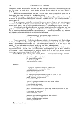 O Evangelho de Sri Ramakrishna138
adequado e também, alcança o fim almejado.’ Foi pelo seu poder mental que Hanuman pulou o ocea-
no. ‘Sou o servo de Rama; repeti o nome sagrado de Rama. Há algo impossível para mim?’ Tal era a
fé de Hanuman.
“A ignorância dura enquanto se tem ego. Não pode haver liberação enquanto o ego existir. ‘Ó
Deus, Tu és aquele que faz e não eu’ - Isto é conhecimento.
“Sendo humilde pode-se alcançar as alturas. A ave chatak faz o ninho no chão, mas voa bem al-
to, no céu. A agricultura não é possível em terras altas; nas terras baixas, a água acumula-se e torna o
cultivo possível.
“Deve-se procurar a companhia dos santos. Em casa as pessoas só ouvem conversas mundanas;
a doença do mundanismo tornou-se crônica com elas. Um papagaio engaiolado em pé no seu poleiro,
repete ‘Rama, Rama!’ mas deixe-o voar pela floresta e voltará a palrar de acordo com sua natureza.
“A simples posse de dinheiro não torna um homem um aristocrata. Um sinal de que uma casa
pertence a um nobre, é que todos os quartos estão bem iluminados. Os pobres não podem permitir-se o
uso de tanto óleo e por isso, não podem acender tantas luzes. O santuário do corpo não deve permane-
cer no escuro; temos que iluminá-lo com o lampião da Sabedoria.
Acendendo o lampião do Conhecimento na câmara do seu coração,
Contemple o rosto da Mãe, Personificação de Brahman.
“Todos podem atingir o Conhecimento. Há duas entidades: jivatma, a alma individual e o Para-
matma, a Alma Suprema. Pela oração todas as almas individuais são capazes de se unir à Alma Su-
prema. Toda casa possui uma conexão para o gás, que provém do tanque da Cia. de Gás. Peça à Com-
panhia e ela providenciará o fornecimento de gás. Sua casa então, ficará iluminada.
“Em algumas pessoas a consciência espiritual já foi despertada e elas mostram sinais especiais.
Só gostam de ouvir e falar de Deus. São como o chatak que reza pedindo água da chuva, embora os
sete oceanos, o Ganges, o Jamuna e os rios próximos estejam cheios de água. Só bebe água da chuva,
mesmo que sua garganta esteja queimando de sede.”
Como o Mestre queria ouvir algumas canções, Ramlal e o brahmin oficial do templo cantaram.
Mora, Ó Senhor, Ó Amante de Bhakti,
Em Vrindavan do meu coração
E minha devoção por Ti
Será Tua muito amada Radha. ...
De novo:
A nuvem escura da tempestade de verão se desfaz no nada.
Quando, flauta na mão e sorriso em Seus lábios,
Iluminando o mundo com Seu amor.
Krishna, o Escuro, aparece.
Sua brilhante roupa amarela resplandece mais do que o brilho dos raios;
Uma grinalda de flores silvestres entrelaçadas
Balança gentilmente do Seu peito jovem
E suavemente beija Seus pés.
Veja, ali Ele Se levanta, o Senhor da vida, a Lua da linha de Nanda.
Ofuscando todas as luas no céu
E com o esplendor de Seus raios
Inundando a margem do Jamuna!
Ele fica ali roubando os corações das jovens; ele as atrai de seus fogões e de sua casa.
Krishna entra no santuário do meu próprio coração
E com o som de Sua flauta rouba
Minha sabedoria, vida e alma.
Para quem Ganga Narayana vai despejar este canto de tristeza?
Ó, amigo, você pode ter entendido
Se tivesse apenas ido às margens do Jamuna
Para encher seu jarro de água!
Novamente cantaram:
 