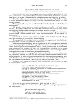 Conselho aos Brahmos 139
Alto no céu dos pés da Mãe, minha mente estava voando como uma pipa,
Quando veio uma rajada de vento do pecado que o levou rapidamente para a terra.
Mestre (aos devotos): “Assim como o tigre devora os outros animais, o ‘tigre do fervor de Deus’
come a luxúria, raiva e outras paixões. Quando este fervor brota no coração, desaparecem a luxúria e
outras paixões. As gopis de Vrindavan possuíam este estado mental devido ao seu amor por Krishna.
“Este zelo por Deus é comparado a um colírio, Radha disse às amigas: ‘Vejo Krishna em todos
os lugares.’ Responderam: ‘Amiga, você pingou o colírio do amor em seus olhos; por isso vê Krishna
em todos os lugares.’
“Dizem que quando uma pessoa usa colírio feito das cinzas da cabeça de uma rã, vê cobras em
todos os lugares.
“São apegadas, as almas que moram na maior parte do tempo em ‘mulher e ouro’ e não pensam
em Deus. Como podemos esperar delas, atos nobres? São como mangas bicadas por um corvo que não
podem ser oferecidas à Divindade no templo e até as pessoas hesitariam em comer.
“Almas ligadas, pessoas mundanas são como o bicho-da-seda. As lagartas podem sair cortando
o casulo, se assim o desejar, mas tendo tecido o casulo, estão muito apegadas a ele para deixá-lo. En-
tão morrem ali.
“As almas livres não estão sob o domínio de ‘mulher e ouro’. Há alguns bichos-da-seda que
rompem o casulo feito com muito cuidado. São poucos e raros.
“É maya que ilude. Apenas alguns tornam-se espiritualmente despertos e não ficam iludidos pe-
la magia de maya. Não caem sob o controle de ‘mulher e ouro’.
“Há dois tipos de almas perfeitas: aquelas que alcançam a perfeição pela prática espiritual e
aqueles que a atingem pela graça de Deus. Alguns fazendeiros têm muito trabalho para irrigar seus
campos. Só desta maneira conseguem uma boa colheita. Outros, ao contrário, não necessitam irrigar
nada; seus campos ficam inundados pela chuva. Não têm o trabalho de trazer água. Deve-se praticar
disciplinas espirituais com muito afã, a fim de evitar as garras de maya. Aqueles que atingem a libera-
ção pela graça de Deus não necessitam lutar. Mas realmente são poucos.
“Há, também, a classe dos sempre perfeitos. Nascem em cada vida com uma consciência espiri-
tual já despertada. Imaginem uma fonte cuja saída esteja obstruída. Quando estiver cuidando de diver-
sos outros trabalhos no jardim, o bombeiro acidentalmente desentope e a água começa a jorrar nova-
mente. Entretanto muitas pessoas admiram-se com as primeiras demonstrações de fervor por Deus de
uma alma sempre perfeita. Perguntam: ‘Onde estava toda esta devoção, renúncia e amor?’ ”
A conversa voltou-se para o zelo espiritual dos devotos, ilustrado pelo anelo sincero das gopis
de Vrindavan. Ramlal cantou:
Tu és Tudo em Tudo, Ó Senhor! – a Vida de minha vida, a Essência da essência.
Nos três mundos só tenho a Ti que posso considerar como meu.
Tu és minha paz, minha alegria, minha segurança. Tu és meu apoio, minha riqueza, minhaglória;
Tu és minha sabedoria e minha força.
Tu és meu lar; meu lugar de descanso; meu mais querido amigo, meu parente mais próxmo.
Meu presente e meu futuro. Tu és meu céu e minha salvação.
Tu és minhas escrituras, meus mandamentos; Tu és meu sempre benevolente Guru:
Tu és a Fonte de minha infindável bem-aventurança,
Tu és o Caminho e a Meta; Tu, o Uno adorável, Ó Senhor!
Tu és a Mãe de coração terno: o pai que castiga;
Tu o Criador e Protetor; Tu és o Timoneiro que segura o leme.
Do barco que atravessa o mar da vida.
Mestre (aos devotos): “Ah! Que linda canção! - ‘Tu és meu Tudo em Tudo!’ ”
Novamente Ramlal cantou, desta vez descrevendo a angústia das gopis, pela separação de seu
bem amado Krishna:4
Não segure, não segure as rodas do carro!
São, por acaso, as rodas que o fazem andar?
Aquele que Faz Andar as rodas é Krishna.
Pela vontade de quem os mundos se movem. ...
4
Quando Krishna subiu em seu carro para ir a Mathura, as gopis agarraram-se às rodas, para que o carro não se movesse.
 