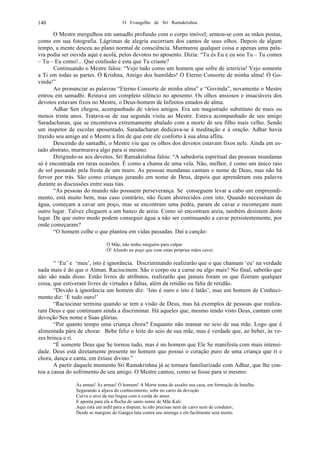 O Evangelho de Sri Ramakrishna140
O Mestre mergulhou em samadhi profundo com o corpo imóvel; sentou-se com as mãos postas,
como em sua fotografia. Lágrimas de alegria escorriam dos cantos de seus olhos. Depois de algum
tempo, a mente desceu ao plano normal de consciência. Murmurou qualquer coisa e apenas uma pala-
vra podia ser ouvida aqui e acolá, pelos devotos no aposento. Dizia: “Tu és Eu e eu sou Tu – Tu comes
– Tu – Eu como!... Que confusão é esta que Tu criaste?
Continuando o Mestre falou: “Vejo tudo como um homem que sofre de icterícia! Vejo somente
a Ti em todas as partes. Ó Krishna, Amigo dos humildes! Ó Eterno Consorte de minha alma! Ó Go-
vinda!”
Ao pronunciar as palavras “Eterno Consorte de minha alma” e “Govinda”, novamente o Mestre
entrou em samadhi. Reinava um completo silêncio no aposento. Os olhos ansiosos e insaciáveis dos
devotos estavam fixos no Mestre, o Deus-homem de Infinitos estados de alma.
Adhar Sen chegou, acompanhado de vários amigos. Era um magistrado substituto de mais ou
menos trinta anos. Tratava-se de sua segunda visita ao Mestre. Estava acompanhado de seu amigo
Saradacharan, que se encontrava extremamente abalado com a morte de seu filho mais velho. Sendo
um inspetor de escolas aposentado, Saradacharan dedicava-se à meditação e à oração. Adhar havia
trazido seu amigo até o Mestre a fim de que este ele conforto à sua alma aflita.
Descendo do samadhi, o Mestre viu que os olhos dos devotos estavam fixos nele. Ainda em es-
tado abstrato, murmurava algo para si mesmo.
Dirigindo-se aos devotos, Sri Ramakrishna falou: “A sabedoria espiritual das pessoas mundanas
só é encontrada em raras ocasiões. É como a chama de uma vela. Não, melhor, é como um único raio
de sol passando pela fresta de um muro. As pessoas mundanas cantam o nome de Deus, mas não há
fervor por trás. São como crianças jurando em nome de Deus, depois que aprenderam esta palavra
durante as discussões entre suas tias.
“As pessoas do mundo não possuem perseverança. Se conseguem levar a cabo um empreendi-
mento, está muito bem, mas caso contrário, não ficam aborrecidos com isto. Quando necessitam de
água, começam a cavar um poço, mas se encontram uma pedra, param de cavar e recomeçam num
outro lugar. Talvez cheguem a um banco de areia. Como só encontram areia, também desistem deste
lugar. De que outro modo podem conseguir água a não ser continuando a cavar persistentemente, por
onde começaram?
“O homem colhe o que plantou em vidas passadas. Daí a canção:
Ó Mãe, não tenho ninguém para culpar
Ó! Afundo no poço que com estas próprias mãos cavei.
“ ‘Eu’ e ‘meu’, isto é ignorância. Discriminando realizarão que o que chamam ‘eu’ na verdade
nada mais é do que o Atman. Raciocinem. São o corpo ou a carne ou algo mais? No final, saberão que
não são nada disso. Estão livres de atributos, realizarão que jamais foram os que fizeram qualquer
coisa, que estiveram livres de virtudes e faltas, além da retidão ou falta de retidão.
“Devido à ignorância um homem diz: ‘Isto é ouro e isto é latão’, mas um homem de Conheci-
mento diz: ‘É tudo ouro!’
“Raciocinar termina quando se tem a visão de Deus, mas há exemplos de pessoas que realiza-
ram Deus e que continuam ainda a discriminar. Há aqueles que, mesmo tendo visto Deus, cantam com
devoção Seu nome e Suas glórias.
“Por quanto tempo uma criança chora? Enquanto não mamar no seio de sua mãe. Logo que é
alimentada pára de chorar. Bebe feliz o leite do seio de sua mãe, mas é verdade que, ao beber, às ve-
zes brinca e ri.
“É somente Deus que Se tornou tudo, mas é no homem que Ele Se manifesta com mais intensi-
dade. Deus está diretamente presente no homem que possui o coração puro de uma criança que ri e
chora, dança e canta, em êxtase divino.”
A partir daquele momento Sri Ramakrishna já se tornara familiarizado com Adhar, que lhe con-
tou a causa do sofrimento de seu amigo. O Mestre cantou, como se fosse para si mesmo:
Às armas! Às armas! Ó homem! A Morte toma de assalto sua casa, em formação de batalha.
Segurando a aljava do conhecimento, sobe no carro da devoção
Curva o arco de tua língua com a corda do amor.
E aponta para ela a flecha do santo nome de Mãe Kali.
Aqui está um ardil para a disputa; tu não precisas nem de carro nem de condutor;
Desde as margens do Ganges luta contra seu inimigo e ele facilmente será morto.
 