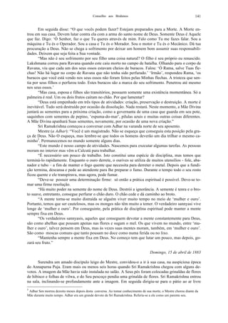 Conselho aos Brahmos 141
Em seguida disse: “O que vocês podem fazer? Estejam preparados para a Morte. A Morte en-
trou em sua casa. Devem lutar contra ela com a arma do santo nome de Deus. Somente Deus é Aquele
que faz. Digo: ‘Ó Senhor, faz o que Tu queres através de mim. Falo como Tu me fazes falar. Sou a
máquina e Tu és o Operador. Sou a casa e Tu és o Morador. Sou o motor e Tu és o Mecânico. Dá tua
procuração a Deus. Não se chega a sofrimento por deixar um homem bom assumir suas responsabili-
dades. Deixem que seja feita a Sua vontade.
“Mas não é seu sofrimento por seu filho uma coisa natural? O filho é seu próprio eu renascido.
Lakshmana correu para Ravana quando este caiu morto no campo de batalha. Olhando para o corpo de
Ravana, viu que cada um dos seus ossos estavam cheios de buracos. Falou: ‘Ó Rama, salve Tuas fle-
chas! Não há lugar no corpo de Ravana que não tenha sido perfurado.’ ‘Irmão’, respondeu Rama, ‘os
buracos que você está vendo nos seus ossos não foram feitos pelas Minhas flechas. A tristeza que sen-
tia por seus filhos o perfurou todo. Estes buracos são a marca do seu sofrimento. Penetrou até mesmo
nos seus ossos.’
“Mas casa, esposa e filhos são transitórios, possuem somente uma existência momentânea. Só a
palmeira é real. Um ou dois frutos caíram no chão. Por que lamentar?
“Deus está empenhado em três tipos de atividades: criação, preservação e destruição. A morte é
inevitável. Tudo será destruído por ocasião da dissolução. Nada restará. Neste momento, a Mãe Divina
juntará as sementes para a próxima criação, como a governanta de uma casa que guarda em seu pote,
saquinhos com sementes de pepino, ‘espuma-do-mar’, pílulas azuis e muitas outras coisas diferentes.
A Mãe Divina apanhará Suas sementes, novamente, por ocasião de uma nova criação.”
Sri Ramakrishna começou a conversar com Adhar na varanda norte de seu aposento.
Mestre (a Adhar): “Você é um magistrado. Não se esqueça que conseguiu esta posição pela gra-
ça de Deus. Não O esqueça, mas lembre-se que todos os homens deverão um dia trilhar o mesmo ca-
minho5
. Permanecemos no mundo somente alguns dias.
“Este mundo é nosso campo de atividades. Nascemos para executar algumas tarefas. As pessoas
moram no interior mas vêm a Calcutá para trabalhar.
“É necessário um pouco de trabalho. Isto constitui uma espécie de disciplina, mas temos que
terminá-lo rapidamente. Enquanto o ouro derrete, o ourives se utiliza de muitos utensílios - fole, aba-
nador e tubo – a fim de manter o fogo quente que necessita para derreter o metal. Depois que a fundi-
ção termina, descansa e pede ao atendente para lhe preparar o fumo. Durante o tempo todo o seu rosto
ficou quente e ele transpirava, mas agora, pode fumar.
“Deve-se possuir uma determinação firme: só então a prática espiritual é possível. Deve-se to-
mar uma firme resolução.
“Há muito poder na semente do nome de Deus. Destrói a ignorância. A semente é tenra e o bro-
to suave, entretanto, consegue perfurar o chão duro. O chão cede e dá caminho ao broto.
“A mente torna-se muito distraída se alguém viver muito tempo no meio de ‘mulher e ouro’.
Portanto, temos que ser cautelosos, mas os monges não têm muito a temer. O verdadeiro sannyasi vive
longe de ‘mulher e ouro’. Por conseguinte, pela prática de disciplina espiritual pode manter a mente
sempre fixa em Deus.
“Os verdadeiros sannyasis, aqueles que conseguem devotar a mente constantemente para Deus,
são como abelhas que pousam apenas nas flores e sugam o mel. Os que vivem no mundo, entre ‘mu-
lher e ouro’, talvez pensem em Deus, mas às vezes suas mentes moram, também, em ‘mulher e ouro’.
São como moscas comuns que tanto pousam no doce como numa ferida ou no lixo.
“Mantenha sempre a mente fixa em Deus. No começo tem que lutar um pouco, mas depois, go-
zará seu fruto.”
Domingo, 15 de abril de 1883
Surendra um amado discípulo leigo do Mestre, convidou-o a ir à sua casa, na auspiciosa época
do Annapurna Puja. Eram mais ou menos seis horas quando Sri Ramakrishna chegou com alguns de-
votos. A imagem da Mãe havia sido instalada no salão. A Seus pés foram colocadas grinaldas de flores
de hibisco e folhas de vilwa, e do Seu pescoço pendia uma grinalda de flores. Sri Ramakrishna entrou
na sala, inclinando-se profundamente ante a imagem. Em seguida dirigiu-se para o pátio ao ar livre
5
Adhar Sen morreu dezoito meses depois desta conversa. Ao tomar conhecimento de sua morte, o Mestre chorou diante da
Mãe durante muito tempo. Adhar era um grande devoto de Sri Ramakrishna. Referia-se a ele como um parente seu.
 