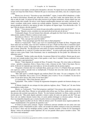 O Evangelho de Sri Ramakrishna142
onde sentou-se num tapete, cercado pelos discípulos e devotos. No tapete havia uns almofadões cober-
tos por um lençol de linho branco. Pediram-lhe que se encostasse num deles, mas ele o empurrou para
o lado.
Mestre (aos devotos): “Encostar-se num almofadão!6
. vejam, é muito difícil abandonar a vaida-
de. Pode-se discriminar, dizendo que, afinal das contas, o ego não é nada, mas apesar disso, ele volta
não se sabe de onde. As pernas de uma cabra mexem-se por alguns momentos, mesmo depois que sua
cabeça tenha sido cortada. Ou talvez vocês fiquem amedrontados durante um sonho, mexam-se, dur-
mam e acordam; ainda assim, sentem seu coração palpitar. Egoísmo é exatamente desta maneira. A
pessoa propõe-se afastá-lo, mas apesar de tudo, ele aparece de algum lugar. Fica aborrecida e diz: ‘O
que! Não me deram o devido respeito!’ ”
Kedar: “ ‘Uma pessoa deve ser menor do que uma palha e paciente como uma árvore’.”
Mestre: “Quanto a mim, considero-me uma partícula de pó dos pés do devoto.”
Vaidyanath chegou. Era um homem bem educado, advogado da Alta Corte de Calcutá. Com as
mãos postas, saudou o Mestre e sentou-se num canto.
Surendra (ao Mestre): “Ele é um dos meus parentes.”
Mestre: “Sim, vejo que tem uma boa índole.”
Surendra: “Veio aqui porque quer lhe fazer uma ou duas perguntas.”
Mestre (a Vaidyanath): “Tudo o que você vê é manifestação do Poder de Deus. Ninguém pode
fazer nada sem seu Poder, mas você deve lembrar-se de que o Poder de Deus não se manifesta igual-
mente em todas as coisas. Vidyasagar uma vez me perguntou se Deus outorgava mais poder a uns do
que a outros. Disse-lhe: ‘Se não houvesse uma maior ou menor manifestação de Seu Poder, por que
tivemos trabalho de vir visitá-lo? O senhor tem dois chifres?’ Aí está a razão pela qual Deus existe em
todos os seres como Poder Todo Penetrante; mas as manifestações de Seu poder são diferentes nos
diferentes seres.”
Vaidyanath: “Senhor, tenho uma dúvida. As pessoas falam de livre arbítrio. Dizem que de acor-
do com sua vontade podem fazer tanto o bem quanto o mal. Isso é verdade? Somos realmente livres
para fazer tudo o que quisermos?”
Mestre: “Tudo depende da vontade de Deus. O mundo é Seu jogo. Ele criou todas as diferentes
coisas – grandes e pequenas, fortes e fracas, boas e más, virtuosas ou não. Tudo é Sua maya. Seu es-
porte. Já devem ter reparado que nem todas as árvores do jardim são da mesma espécie.
“Enquanto o homem não tiver realizado Deus, pensa que é livre. É o Próprio Deus que sustenta
este equívoco, senão o pecado teria se multiplicado. O homem não teria tido medo do pecado e não
haveria castigo para ele.
“Mas sabe qual é a atitude daquele que realizou Deus? Ele sente: ‘Eu sou a máquina e Tu, Ó
Senhor, és o Operador, Sou a casa e Tu és o Morador, Sou o Carro e Tu és o Condutor. Eu me movo
como Tu me fazes mover, falo como Tu me fazes falar.”
(A Vaidyanath): “Não é bom discutir, não é?”
Vaidyanath: “Sim, senhor. O desejo de argumentar desaparece quando um homem alcança a sa-
bedoria.”
O Mestre tirando do seu estoque de doze palavras inglesas, disse: “Thank you” de uma forma
encantadora e todos riram.
Mestre: (a Vaidyanath): “Você fará progresso espiritual. Uma pessoa não acredita numa outra
quando ela fala sobre Deus. Mesmo se uma grande alma afirme que viu Deus, ainda assim, a maioria
das pessoas não aceitará suas palavras. Dizem: ‘Se este homem realmente viu Deus, então que ele O
mostre para nós.’ Mas pode alguém aprender a tomar o pulso de outra em apenas um dia? Tem que
ficar com um médico durante muitos dias; só assim poderá distinguir os diversos pulsos. Tem que
ficar na companhia daqueles que o exame de pulso tornou-se uma profissão regular.
“Pode alguém escolher um fio de linha de número certo? Só estando nesse negócio poderá dis-
tinguir imediatamente o fio quarenta do quarenta e um.”
O kirtan já estava para começar. Alguns vaishnavas estavam sentados em um canto com suas
mridangas e pratos. Preparando-se para cantar, um tocador de tambor começou a tocar seu instrumen-
to. O suave e doce som do mridanga encheu o pátio, fazendo recordar o kirtan de Sri Gauranga.O
Mestre entrou em profundo estado espiritual. De vez em quando olhava para o tocador e dizia: “Ah!
Ah! Estou todo arrepiado!”
6
As pessoas ricas e aristocráticas que gostam de conforto, recostam-se em almofadões.
 