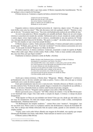 Conselho aos Brahmos 143
Os cantores queriam saber o que iriam cantar. O Mestre respondeu-lhes humildemente: “Por fa-
vor qualquer coisa a respeito de Gauranga.”
O kirtan iniciou-se. Cantaram a respeito da beleza celestial de Sri Gauranga:
A beleza do rosto de Gauranga
Brilha mais forte do que o ouro luzente
Seu sorriso ilumina o mundo inteiro.
Quem se importa com um milhão de luas
Brilhando no céu de outono?
Enquanto cantava o músico principal acrescentou de improviso, alguns versos: “Ó amigo, seu
rosto brilha como uma lua cheia!” “Mas não desvanece nem tem qualquer mácula”. “Ilumina o cora-
ção do devoto.” Novamente improvisou: “Seu rosto está banhado pela essência de um milhão de luas.”
Ao ouvir estas palavras o Mestre mergulhou em samadhi profundo. Depois de um certo tempo,
retornou à consciência do mundo dos sentidos. Subitamente pôs-se de pé, tomado de estado espiritual
e cantou alguns versos improvisados com os músicos, considerando-se uma das pastoras de Vrinda-
van, enlouquecida pela beleza de Sri Krishna, “De quem é a culpa?”- da minha mente ou de Sua bele-
za?” Nos três mundos só vejo o meu bem amado Krishna.”
O Mestre dançou e cantou. Todos pareciam enfeitiçados. O músico principal cantou as palavras
de uma gopi: “Ó flauta, pare, por favor. Você não vai dormir?” Um dos músicos acrescentou um novo
verso: “Como pode ela dormir? Repousa nos lábios de Krishna.”
O Mestre sentou-se. A música continuou. Cantavam, assumindo o estado de espírito de Radha:
“Meus olhos estão cegos. Meus ouvidos surdos. Perdi o olfato. Todos os meus sentidos estão paralisa-
dos, mas meu Deus, por que fiquei sozinha?”
Finalmente os músicos cantaram a união de Radha e Krishna:
Radha e Krishna estão finalmente juntos, no bosque de Nidhu de Vrindavan
Incomparável é a sua beleza e sem limite o Seu amor!
Uma metade brilha como o ouro amarelo e a outra como a mais azul das safiras.
Em volta do pescoço, de um lado pende uma grinalda de flores silvestres
E, de outro, balança um colar de pedras preciosas.
Um brinco de ouro adorna uma orelha, um de concha a outra,
Metade da testa brilha como o ardente sol do meio dia.
E a outra reluz suavemente com o brilho da lua que surge.
Uma graciosa pena de pavão está presa em metade da cabeça
E da outra metade, pende uma trança.
Assim que a música terminou, o Mestre disse: “Bhagavata – Bhakta – Bhagavan” e inclinou-se
profundamente ante os devotos sentados por todas as partes. Tocou o chão com testa que se tornara
santificado com o canto da música sagrada.
Eram aproximadamente mais de nove e meia da noite. Surendra ofereceu ao Mestre e aos devo-
tos uma suntuosa festa. Na hora da saída, quando chegou o momento de se despedir de seu anfitrião, o
Mestre, os devotos e Surendra foram ao oratório onde ficaram de pé ante a imagem.
Surendra (ao Mestre): “Ninguém cantou qualquer coisa sobre a Mãe Divina hoje,”
Mestre (apontando para a imagem): “Ah! Olhe a beleza do oratório. A luz da Mãe Divina pare-
ce ter iluminado todo o lugar. Esta visão enche o coração de alegria. A tristeza e o desejo de prazer
desaparecem.
“Pode alguém ver Deus em sua realidade sem forma? Claro que sim, desde que não tenha o me-
nor traço de mundanismo. Os rishis dos tempos antigos renunciaram a tudo e então, contemplaram
Satchidananda, o Brahman Indivisível.
“Os Brahmajnanis dos templos modernos 7
cantam Deus como ‘imutável’, ‘homogêneo’. Isto
me soa muito seco. Parece como se os próprios cantores não desfrutassem a doçura da Felicidade Di-
vina. Não se deseja uma bebida refrescante feita de açúcar cande, quando se está satisfeito com um
simples melado.
“Vejam, como vocês estão felizes olhando esta imagem da Divindade, mas aqueles que sempre
choram pela Realidade sem forma, nada obtém. Nada realizam no interior ou no exterior.”
O Mestre cantou à Mãe Divina:
7
Uma referência aos membros do Brahmo Samaj.
 
