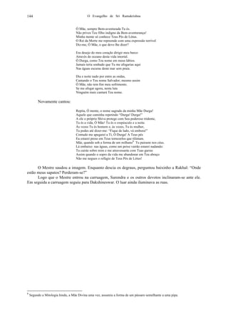 O Evangelho de Sri Ramakrishna144
Ó Mãe, sempre Bem-aventurada Tu és.
Não prives Teu filho indigno da Bem-aventurança!
Minha mente só conhece Teus Pés de Lótus.
O Rei da Morte me repreende com uma expressão terrível
Diz-me, Ó Mãe, o que devo lhe dizer?
Era desejo do meu coração dirigir meu barco
Através do oceano desta vida imortal.
Ó Durga, como Teu nome em meus lábios.
Jamais teria sonhado que Tu me afogarias aqui
Nas águas escuras deste mar sem praia.
Dia e noite nado por entre as ondas,
Cantando o Teu nome Salvador; mesmo assim
Ó Mãe, não tem fim meu sofrimento.
Se me afogar agora, nesta luta
Ninguém mais cantará Teu nome.
Novamente cantou:
Repita, Ó mente, o nome sagrado da minha Mãe Durga!
Aquele que caminha repetindo “Durga! Durga!”
A ele o próprio Shiva protege com Seu poderoso tridente,
Tu és a vida, Ó Mãe! Tu és o crepúsculo e a noite.
Às vezes Tu és homem e, às vezes, Tu és mulher,
Tu podes até dizer-me: “Fique de lado, vá embora!”
Contudo me apegarei a Ti, Ó Durga! A Teus pés
Eu estarei preso em Teus tornozelos que tilintam.
Mãe, quando sob a forma de um milhano8
Tu pairaste nos céus.
Lá embaixo nas águas, como um peixe vairão estarei nadando:
Tu cairás sobre mim e me atravessarás com Tuas garras
Assim quando o sopro da vida me abandonar em Teu abraço
Não me negues o refúgio de Teus Pés de Lótus!
O Mestre saudou a imagem. Enquanto descia os degraus, perguntou baixinho a Rakhal: “Onde
estão meus sapatos? Perderam-se?”
Logo que o Mestre entrou na carruagem, Surendra e os outros devotos inclinaram-se ante ele.
Em seguida a carruagem seguiu para Dakshineswar. O luar ainda iluminava as ruas.
8
Segundo a Mitologia hindu, a Mãe Divina uma vez, assumiu a forma de um pássaro semelhante a uma pipa.
 