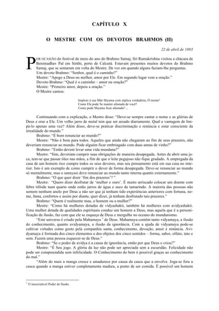 CAPÍTULO X
O MESTRE COM OS DEVOTOS BRAHMOS (II)
22 de abril de 1883
OR OCASIÃO do festival de meio do ano do Brahmo Samaj, Sri Ramakrishna visitou a chácara de
Benimadhav Pal em Sinthi, perto de Calcutá. Estavam presentes muitos devotos do Brahmo
Samaj, que se sentaram em volta do Mestre. De vez em quando alguns faziam-lhe perguntas.
Um devoto Brahmo: “Senhor, qual é o caminho?”
Mestre: “Apego a Deus ou melhor, amor por Ele. Em segundo lugar vem a oração.”
Devoto Brahmo: “Qual é o caminho – amor ou oração?”
Mestre: “Primeiro amor, depois a oração.”
O Mestre cantou:
Implore à sua Mãe Shyama com súplica verdadeira, Ó mente!
Como Ela pode Se manter afastada de você?
Como pode Shyama ficar afastada? ...
Continuando com a explicação, o Mestre disse: “Deve-se sempre cantar o nome e as glórias de
Deus e orar a Ele. Um velho jarro de metal tem que ser areado diariamente. Qual a vantagem de lim-
pá-lo apenas uma vez? Além disso, deve-se praticar discriminação e renúncia e estar consciente da
irrealidade do mundo.”
Brahmo: “É bom renunciar ao mundo?”
Mestre: “Não é bom para todos. Aqueles que ainda não chegaram ao fim de seus prazeres, não
deveriam renunciar ao mundo. Pode alguém ficar embriagado com duas annas de vinho?”
Brahmo: “Então devem levar uma vida mundana?”
Mestre: “Sim, deveriam cumprir suas obrigações de maneira desapegada. Antes de abrir uma ja-
ca, tem-se que passar óleo nas mãos, a fim de que o leite pegajoso não fique grudado. A empregada da
casa de um homem rico cumpre todos os seus deveres, mas seu pensamento está em sua casa no inte-
rior. Isto é um exemplo de como cumprir o dever de forma desapegada. Deve-se renunciar ao mundo
só mentalmente, mas o sannyasi deve renunciar ao mundo tanto interna quanto externamente.”
Brahmo: “O que quer dizer ‘fim dos prazeres’? ”
Mestre: “Quero dizer desfrutar de ‘mulher e ouro’. É muito arriscado colocar um doente com
febre tifóide num quarto onde estão jarros de água e suco de tamarindo. A maioria das pessoas não
sentem nenhum anelo por Deus a não ser que já tenham tido experiências anteriores com fortuna, no-
me, fama, confortos e assim por diante, quer dizer, já tenham desfrutado tais prazeres.”
Brahmo: “Quem é realmente mau, o homem ou a mulher?”
Mestre: “Como há mulheres dotadas de vidyashakti, também há mulheres com avidyashakti.
Uma mulher dotada de qualidades espirituais conduz um homem a Deus, mas aquela que é a personi-
ficação da ilusão, faz com que ele se esqueça de Deus e mergulhe no oceano do mundanismo.
“Este universo é criado pela Mahamaya 1
de Deus. Mahamaya contém tanto vidyamaya, a ilusão
do conhecimento, quanto avidyamaya, a ilusão da ignorância. Com a ajuda de vidyamaya pode-se
cultivar virtudes como gosto pela companhia santa, conhecimento, devoção, amor e renúncia. Avi-
dyamaya é formada dos cinco elementos e dos objetos dos cinco sentidos – forma, sabor, olfato, tato e
som. Fazem uma pessoa esquecer-se de Deus.”
Brahmo: “Se o poder de avidya é a causa de ignorância, então por que Deus o criou?”
Mestre: “É Seu jogo. A glória da luz não pode ser apreciada sem a escuridão. Felicidade não
pode ser compreendida sem infelicidade. O Conhecimento do bem é possível graças ao conhecimento
do mal.”
“Além do mais a manga cresce e amadurece por causa da casca que a envolve. Joga-se fora a
casca quando a manga estiver completamente madura, a ponto de ser comida. É possível um homem
1
O inescrutável Poder de Ilusão.
P
 