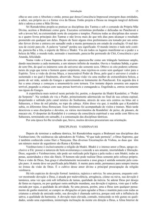 Introdução 15
olha-se uno com o Absoluto e então, pensa que dessa Consciência Impessoal emergem duas entidades,
a saber, seu próprio eu e a forma viva da Deusa. Então projeta a Deusa na imagem tangível defronte
dele e adora-a como a Mãe Divina.
Sri Ramakrishna propôs-se praticar as disciplinas dos Tantras e sob o comando da Própria Mãe
Divina, aceitou a Brahmani como guru. Executou cerimônias profundas e delicadas no Panchavati e
sob a árvore bel, na extremidade norte do conjunto e templos. Praticou todas as disciplinas dos sessen-
ta e quatro livros principais dos Tantras e não levou mais do que três dias para alcançar o resultado
prometido em qualquer um deles. Depois de fazer alguns ritos preliminares era tomado por um estra-
nho fervor divino e entrava em samadhi onde a mente permanecia em estado de exaltação. O mal dei-
xou de existir para ele. A palavra “carnal” perdeu seu significado. O mundo inteiro e tudo nele conti-
do, parecia-lhe a lila, o esporte de Shiva e Shakti. Via em todos os lugares manifestar-se o poder e a
beleza da Mãe; o mundo todo, animado e inanimado, parecia-lhe permeado de Chit, Consciência e por
Ananda, felicidade.
Numa visão a Causa Suprema do universo apareceu-lhe como um triângulo luminoso amplo,
dando nascimento a cada momento, a um número infinito de mundos. Ouviu o Anahata Sabda, o gran-
de som Om, do qual os inúmeros sons do universo são somente ecos. Obteve os oito poderes sobrena-
turais da yoga que torna o homem quase onipotente, mas rejeitou-os como sem qualquer valor para o
Espírito. Teve a visão da divina Maya, o inescrutável Poder de Deus, pelo qual o universo é criado e
sustentado e no qual é finalmente, absorvido. Nessa visão viu uma mulher de extraordinária beleza, a
ponto de ser mãe, saindo do Ganges e aproximando-se lentamente do Panchavati. Em seguida deu à
luz a uma criança e começou a amamentá-la com ternura. Um instante depois assumiu um aspecto
terrível, pegando a criança com suas presas horríveis e esmagando-a. Engolindo-a, entrou novamente
nas águas do Ganges.
A experiência mais notável neste período foi, porém, o despertar da Shakti Kundalini, o “Poder
da Serpente”. Na verdade ele viu o Poder, primeiramente adormecido no final de sua coluna espinal,
despertando e subindo pelo canal místico do Sushumna, através de seus seis centros ou lótus até o
Sahasrara, o lótus de mil pétalas, no topo da cabeça. Além disso viu que, à medida que a Kundalini
subia, os diferentes lótus floresciam. Esse fenômeno foi acompanhado de visões e transes. Mais tarde
descreveu a seus discípulos e devotos, os vários movimentos da Kundalini: de peixe, de pássaro, de
macaco etc. O despertar da Kundalini é o começo da consciência espiritual e sua união com Shiva no
Sahasrara, terminando em samadhi, é a consumação das disciplinas tântricas.
Por esta época foi-lhe revelado que, breve, muitos devotos procurariam sua orientação.
DISCIPLINAS VAISHNAVAS
Depois de terminar a sadhana tântrica, Sri Ramakrishna seguiu a Brahmani nas disciplinas dos
Vaishnavismo. Os vaishnavas são adoradores de Vishnu, “O que tudo permeia”, o Deus Supremo, que
é também conhecido como Hari e Narayana. Das diversas Encarnações de Vishnu, as duas que têm
um número maior de seguidores são Rama e Krishna.
Vaishnavismo é exclusivamente a religião de bhakti. Bhakti é o intenso amor a Deus, apego ex-
clusivo a Ele: possui a natureza de bem-aventurança e concede a seu amante, imortalidade e liberação.
Deus, segundo o Vaishnavismo, não pode ser realizado pela lógica e pela razão e sem bhakti, todas as
penas, austeridades e ritos são fúteis. O homem não pode realizar Deus somente pelo esforço próprio.
Para a visão de Deus, Sua graça é absolutamente necessária e essa graça é sentida somente pelo cora-
ção puro. A mente deve ser purificada pela bhakti. A mente pura então, permanece para sempre imersa
no êxtase da visão de Deus. É o cultivo desse amor divino a principal preocupação da religião
vaishnava.
Há três espécies de devoção formal: tamásica, rajásica e sattvica. Se uma pessoa, enquanto esti-
ver mostrando devoção a Deus, é atuada por malevolência, arrogância, ciúme ou raiva, sua devoção é
tamásica, uma vez que está sob influência de tamas, qualidade da inércia. Se adorar Deus por desejo
de fama ou riqueza, ou por qualquer outra ambição mundana, sua devoção é rajásica, visto que é influ-
enciada por rajas, a qualidade da atividade. Se uma pessoa, porém, ama a Deus sem qualquer pensa-
mento de ganho material, se cumpre as obrigações só para agradar a Deus e mantém para com todas as
criaturas a atitude de amizade então, sua devoção é chamada sattvica, porque está sob a influência de
sattva, a qualidade da harmonia. A devoção mais elevada, contudo, transcende os três gunas ou quali-
dades, sendo uma espontânea, ininterrupta inclinação da mente em direção a Deus, a Alma Interior de
 