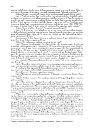O Evangelho de Sri Ramakrishna146
alcançar gradualmente o Conhecimento de Brahman devido à casca envolvente de maya. Maya em
seus aspectos de vidya e avidya pode ser comparada à casca da manga. Ambas são necessárias.”
Brahmo: “Senhor, é bom adorar Deus com forma, uma imagem da Divindade feita de argila?”
Mestre: “Vocês não aceitam Deus com forma. Está bem. A imagem não lhes diz nada. É melhor
aprofundarem o sentimento em direção ao seu próprio Ideal. Dos adoradores do Deus Pessoal, devem
aprender seu anelo – por exemplo, a atração de Krishna por Radha. Devem aprender dos adoradores
do Deus Pessoal seu amor pelo Ideal Escolhido. Quando os que crêem no Deus Pessoal adoram as
imagens de Kali e Durga, com que sentimento suplicam no fundo de suas almas. ‘Mãe! Ó Mãe!’ Co-
mo amam a Divindade! Vocês deveriam aceitar este sentimento. Não necessitam aceitar imagem.”
Brahmo: “Como se cultiva o desapego? Por que nem todos o alcançam?”
Mestre: “O desapego não é possível a não ser que se tenha obtido completa saciedade dos praze-
res. Pode-se facilmente conquistar uma criança com doces ou brinquedos, mas depois que acabou de
comer e brincar, diz, ‘Quero minha mãe.’ A não ser que a leve até sua mãe, ela jogará fora seu brin-
quedo e gritará com toda força.”
Os membros do Brahmo Samaj opõem-se ao tradicional sistema de guru do hinduísmo orto-
doxo. Daí o devoto Brahmo perguntar ao Mestre:
Brahmo: “É o conhecimento espiritual impossível sem um guru?”
Mestre: “Somente Satchidananda é o Guru. Se um homem sob a forma de um guru despertar sua
consciência espiritual, então pode ter certeza que foi o Deus Absoluto que assumiu aquela forma hu-
mana para seu bem. O guru é como um companheiro que o leva pela mão. Depois da realização de
Deus, desfaz-se a diferença entre guru e discípulo. ‘Isto cria uma situação muito difícil; aí o guru e o
discípulo não mais se vêem separado um do outro.’2
Foi por esta razão que Janaka disse para Shuka-
deva. ‘Dê-me primeiro os meus honorários de mestre, se deseja que o inicie no Conhecimento de
Brahman.’ Porque a diferença entre o mestre e o discípulo deixa de existir, depois que o discípulo
atinge Brahman. O relacionamento entre eles permanece enquanto o discípulo não vê Deus.”
Era o entardecer. Alguns devotos Brahmos disseram ao Mestre: “Talvez seja a hora de suas prá-
ticas da tarde.”
Mestre: “Não, não é exatamente isso. Uma pessoa tem que passar por estas disciplinas no co-
meço. Mais tarde não terá mais necessidade dos rituais do culto formal ou seguir as instruções.”
Depois do entardecer o pregador do Brahmo Samaj conduziu o serviço do púlpito. O serviço foi
entremeado com recitações dos Upanishads e canto das canções Brahmos.
Depois do serviço o Mestre e o pregador conversaram.
Mestre: “Bem, parece-me que ambos os aspectos de Deus, com ou sem forma, são reais. O que
o senhor acha?”
Pregador: “Senhor, comparo o Deus sem forma à corrente elétrica que não pode ser vista, mas
pode ser sentida.”
Mestre: “Sim, ambos são verdadeiros. Deus com forma é tão real quanto Deus sem forma. O se-
nhor sabe como é descrever Deus sendo somente sem forma? É como tocar numa nota só, na flauta,
embora ela possua sete buracos. Mas neste mesmo instrumento um outro toca melodias diferentes.
Assim, de quantas maneiras os que crêem num Deus Pessoal O apreciam! Eles O desfrutam através de
muitas atitudes diferentes: atitude serena, a de um servo, a de um amigo, a de uma mãe ou a de um
amante ou marido.
“Vejam, tudo é como mergulhar no Lago de Néctar da Imortalidade, de uma maneira ou de ou-
tra. Suponhamos que uma pessoa mergulhe n’Ele propiciando a Divindade com hinos e adoração e o
senhor é empurrado para Ele. O resultado será o mesmo. Ambos certamente se tornarão imortais.
“Dou aos Brahmos a ilustração da água e do gelo. Satchidananda é como uma extensão infinita
de água. A água do grande oceano nas regiões frias congela-se em blocos de gelo. De forma seme-
lhante, pela influência refrescante do amor divino, Satchidananda assume formas para o bem dos
bhaktas. Os rishis tiveram a visão da forma do Espírito além dos sentidos e falaram com Ele, mas os
devotos adquirem um ‘corpo do amor’ e com sua ajuda, vêem a forma do Espírito Absoluto.
“Também está escrito nos Vedas que Brahman está além da mente e das palavras. O calor do sol
do Conhecimento derrete a forma de gelo do Deus Pessoal. Ao alcançar o Conhecimento de Brahman
e comungar com Ele em nirvikalpa samadhi, realiza-se Brahman, o Infinito, sem forma e além da
mente e das palavras.
2
Porque o aspirante realiza a unidade da existência e, portanto, não percebe a existência separada do mestre.
 