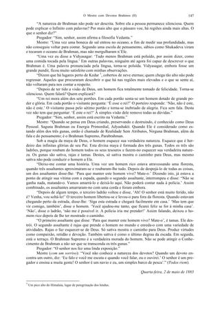 O Mestre com Devotos Brahmos (II) 147
“A natureza de Brahman não pode ser descrita. Sobre ela a pessoa permanece silenciosa. Quem
pode explicar o Infinito com palavras? Por mais alto que o pássaro voe, há regiões ainda mais altas. O
que o senhor diz?”
Pregador: “Sim, senhor, assim afirma a filosofia Vedanta.”
Mestre: “Uma vez uma boneca de sal entrou no oceano, a fim de medir sua profundidade, mas
não conseguiu voltar para contar. Segundo uma escola de pensamento, sábios como Shukadeva viram
e tocaram o oceano de Brahman, mas não mergulharam n’Ele.
“Uma vez eu disse a Vidyasagar: ‘Tudo menos Brahman está poluído, por assim dizer, como
uma comida tocada pela língua.’ Em outras palavras, ninguém até agora foi capaz de descrever o que
Brahman é. Uma palavra pronunciada pela língua, torna-se poluída. Vidyasagar, embora fosse um
grande pundit, ficou muito satisfeito com minhas observações.
“Dizem que há lugares perto de Kedar 3
, cobertos de neve eternas; quem chega tão alto não pode
regressar. Aqueles que procuraram descobrir o que há nas regiões mais elevadas e o que se sente aí,
não voltaram para nos contar a respeito.
“Depois de ter tido a visão de Deus, um homem fica totalmente tomado de felicidade. Torna-se
silencioso. Quem falará? Quem explicará?
“Um rei mora além dos sete portões. Em cada portão senta-se um homem dotado de grande po-
der e glória. Em cada portão o visitante pergunta: ‘É esse o rei?’ O porteiro responde: ‘Não, não é este,
não é este.’ O visitante passa pelo sétimo portão e torna-se inebriado de alegria. Fica sem fala. Desta
vez não tem que perguntar: ‘É este o rei?’ À simples visão dele remove todas as dúvidas.”
Pregador: “Sim, senhor, assim está escrito na Vedanta.”
Mestre: “Quando se pensa em Deus criando, preservando e destruindo, é conhecido como Deus
Pessoal. Saguna Brahman ou Energia Primordial, Adyashakti. Quando Ele é considerado como es-
tando além dos três gunas, então é chamado de Realidade Sem Atributos, Nirguna Brahman, além da
fala e do pensamento; é o Brahman Supremo, Parabrahman.
Sob a magia da maya de Deus, o homem esquece sua verdadeira natureza. Esquece que é her-
deiro das infinitas glórias de seu Pai. Esta divina maya é formada dos três gunas. Todos os três são
ladrões, porque roubam do homem todos os seus tesouros e fazem-no esquecer sua verdadeira nature-
za. Os gunas são sattva, rajas e tamas. Destes, só sattva mostra o caminho para Deus, mas mesmo
sattva não pode conduzir o homem a Ele.
“Deixe-me contar uma história. Uma vez um homem rico estava atravessando uma floresta,
quando três assaltantes aproximaram-se e roubaram-lhe tudo. Depois de despojá-lo de todas as coisas,
um dos assaltantes disse-lhe: ‘Para que manter este homem vivo? Mate-o.’ Dizendo isto, já estava a
ponto de atingir sua vítima com a espada, quando o segundo assaltante, interrompeu e disse: “Não se
ganha nada, matando-o. Vamos amarrá-lo e deixá-lo aqui. Não poderá contar nada à polícia.’ Assim
combinado, os assaltantes amarraram-no com uma corda e foram embora.
“Depois de algum tempo, o terceiro ladrão voltou e disse, ‘Ah! O senhor está muito ferido, não
é? Venha, vou soltá-lo!’ O terceiro homem libertou-se e levou-o para fora da floresta. Quando estavam
chegando perto da estrada, disse-lhe: ‘Siga esta estrada e chegará facilmente em casa.’ ‘Mas tem que
vir comigo, também’, disse o homem. ‘Você ajudou-me tanto, que ficarei feliz se for à minha casa’.
‘Não’, disse o ladrão, ‘não me é possível ir. A polícia iria me prender!’ Assim falando, deixou o ho-
mem rico depois de lhe ter mostrado o caminho.
“O primeiro assaltante que disse: ‘Para que manter este homem vivo? Mate-o’, é tamas. Ele des-
trói. O segundo assaltante é rajas que prende o homem no mundo e enreda-o com uma variedade de
atividades. Rajas o faz esquecer-se de Deus. Só sattva mostra o caminho para Deus. Produz virtudes
como compaixão, retidão e devoção. Também sattva é como o último degrau da escada. Em seguida,
está o terraço. O Brahman Supremo é a verdadeira morada do homem. Não se pode atingir o Conhe-
cimento de Brahman a não ser que se transcenda os três gunas.”
Pregador: “O senhor nos fez uma linda exposição.”
Mestre (com um sorriso): “Você não conhece a natureza dos devotos? Quando um devoto en-
contra um outro, diz: ‘Eu falo e você me escuta e quando você falar, eu o ouvirei.’ O senhor é um pre-
gador e ensina a muita gente! O senhor é um navio e eu, um simples barco de pesca’.” (Todos riem).
Quarta-feira, 2 de maio de 1883
3
Um pico alto do Himalaia, lugar de peregrinação dos hindus.
 