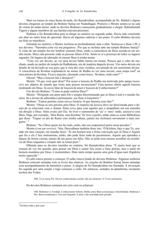 O Evangelho de Sri Ramakrishna148
Mais ou menos às cinco horas da tarde, Sri Ramakrishna, acompanhado de M., Rakhal e alguns
devotos chegaram ao templo do Brahmo Samaj em Nadanbagan. Primeiro o Mestre sentou-se na sala
de visitas do andar térreo, onde os devotos Brahmos começaram gradualmente a chegar. Rabindranath
Tagore e alguns membros de sua família estavam presentes.
Pediram a Sri Ramakrishna para se dirigir ao oratório no segundo andar. Havia sido construído
um altar no canto leste do aposento. Havia ali algumas cadeiras e um piano. O culto Brahmo deveria
ser feito ao entardecer.
Entrando no oratório, o Mestre inclinou-se profundamente ante o altar. Sentou-se e disse a M. e
aos devotos: “Narendra certa vez me perguntou: ‘Por que se inclinar ante um templo Brahmo Samaj?’
A visão de um templo faz-me lembrar somente Deus; então a consciência de Deus acende-se em mi-
nha mente. Deus está presente onde as pessoas falam d’Ele. Sente-se aí a presença de todos os lugares
sagrados. Os lugares de adoração só trazem Deus à minha mente.
“Uma vez um devoto, ao ver uma árvore babla entrou em êxtase. Pensou que o cabo do ma-
chado, usado no jardim do templo de Radhakanta, era de madeira daquela árvore. Um outro devoto era
dotado de tal devoção ao seu guru, que à vista dos seus vizinhos, era tomado de um sentimento divino.
A consciência de Krishna resplandecia na mente de Radha ao ver uma nuvem, uma roupa azul4
ou
uma pintura de Krishna. Ficava inquieta, chorando como louca. ‘Krishna, onde estás?’ ”
Ghosal: “Mas a loucura não é desejável.”
Mestre: “O que você quer dizer? Por acaso a loucura de Radha era motivada pelo apego exces-
sivo aos objetos do mundo que torna uma pessoa inconsciente? Uma pessoa obtém aquela loucura
meditando em Deus. Já ouviu falar de loucura de amor e loucura de Conhecimento?”
Um devoto Brahmo: “Como se pode realizar Deus?”
Mestre: “Dirigindo seu amor para Ele e sempre discriminando que só Deus é real e o mundo ilu-
sório. Só a árvore de ashwattha é permanente, seu fruto é transitório.”
Brahmo: “Temos paixões como raiva e luxúria. O que faremos com elas?”
Mestre: “Dirija as seis paixões para Deus. O impulso da luxúria deve ser direcionada para o de-
sejo de se relacionar com o Atman. Sinta raiva para com aqueles que o atrapalham em seu caminho
em direção a Deus. Sinta avidez por Ele. Se tiver o sentimento de ‘eu’ e ‘meu’ então, associe-o com
Deus. Diga, por exemplo, ‘Meu Rama, meu Krishna’ Se tiver orgulho, então sinta-se como Bibhishana
que disse: ‘Toquei os pés de Rama com minha cabeça, jamais me inclinarei novamente a mais nin-
guém.’ ”
Brahmo: “Se é Deus quem me faz tudo, então, não sou responsável pelos meus pecados.”
Mestre (com um sorriso): ‘Sim, Duryodhana também disse isto, ‘Ó Krishna, faço o que Tu, sen-
tado em meu coração, me mandas fazer.’ Se um homem tem a firme convicção que só Deus é Aquele
que faz e ele é Seu instrumento, então, não pode fazer nada de pecaminoso. Aquele que aprendeu a
dançar de forma correta, jamais dá um passo em falso. Não se pode nem mesmo acreditar na existên-
cia de Deus enquanto o coração não se tornar puro.”
Olhando para os devotos reunidos no oratório, Sri Ramakrishna disse: “É muito bom que se
reunam de vez em quando, para pensar em Deus e cantar Seu nome e Suas glórias, mas o anelo do
homem mundano por Deus, é momentâneo. Dura tanto tempo quanto uma gota d’água num frigideira
muito aquecida.”
O culto estava prestes a começar. O salão estava lotado de devotos Brahmos. Algumas senhoras
Brahmos estavam sentadas com os livros dos cânticos. As canções do Brahmo Samaj foram entoadas
com acompanhamento de harmônio e piano. A alegria de Sri Ramakrishna era ilimitada. A invocação
foi seguida por uma oração e logo começou o culto. Os acharyas, sentados na plataforma, recitaram
trechos dos Vedas:
OM. Tu és nosso Pai. Dá-nos conhecimento correto, não nos destruas! A Ti nos inclinamos.
Os devotos Brahmos cantaram em coro com os acharyas:
OM. Brahman é a Verdade. Conhecimento Infinito. Brilha como Bem-aventurança e Imortalidade. Brahman é
Paz. Bem-aventurança e Uno sem Segundo. É puro e não maculado pelo pecado.
4
Krishna tinha a pele azul.
 