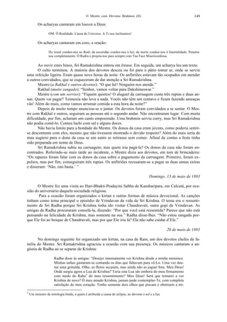 O Mestre com Devotos Brahmos (II) 149
Os acharyas cantaram em louvor a Deus:
OM. Ó Realidade. Causa do Universo. A Ti nos inclinamos!
Os acharyas cantaram em coro, a oração:
Do irreal conduz-nos ao Real; da escuridão conduz-nos à luz; da morte conduz-nos à Imortalidade. Penetra-
nos completamente. Ó Rudra e projeta-nos para sempre com Tua Face Misericordiosa.
Ao ouvir estes hinos, Sri Ramakrishna entrou em êxtase. Em seguida, um acharya leu um texto.
O culto terminou. A maioria dos devotos desceu ou foi para o pátio tomar ar, onde se serviu
uma refeição ligeira. Eram quase nove horas da noite. Os anfitriões estavam tão ocupados em atender
a outros convidados, que se esqueceram de dar atenção a Sri Ramakrishna.
Mestre (a Rakhal e outros devotos): “O que há? Ninguém nos atende.”
Rakhal (muito zangado): “Senhor, vamos voltar para Dakshineswar.”
Mestre (com um sorriso): “Fiquem quietos! O aluguel da carruagem custa três rupias e duas an-
nas. Quem vai pagar? Teimosia não leva a nada. Vocês não têm um centavo e ficam fazendo ameaças
vãs! Além do mais, como vamos arrumar comida a esta hora da noite?”
Depois de muito tempo anunciou-se o jantar. Os devotos foram convidados a se sentar. O Mes-
tre com Rakhal e outros, seguiram as pessoas até o segundo andar. Não encontraram lugar. Com muita
dificuldade, por fim, acharam um canto empoeirado. Uma brahmin serviu curry, mas Sri Ramakrishna
não podia comê-lo. Comeu luchi com sal e alguns doces.
Não havia limite para a bondade do Mestre. Os donos da casa eram jovens, como poderia sentir-
se descontente com eles, mesmo que não tivessem mostrado o devido respeito? Além do mais seria de
mau augúrio para o dono da casa se um santo se retirasse sem comer. Afinal de contas a festa tinha
sido preparada em nome de Deus.
Sri Ramakrishna subiu na carruagem; mas quem iria pagá-la? Os donos da casa não foram en-
contrados. Referindo-se mais tarde ao incidente, o Mestre dizia aos devotos, em tom de brincadeira:
“Os rapazes foram falar com os donos da casa sobre o pagamento da carruagem. Primeiro, foram ex-
pulsos, mas por fim, conseguiram três rupias. Os anfitriões recusaram-se a pagar as duas annas extras
e disseram: ‘Não, isto basta.’ ”
Domingo, 13 de maio de 1883
O Mestre fez uma visita ao Hari-Bhakti-Pradayini Sabha de Kansharipara, em Calcutá, por oca-
sião do aniversário daquela sociedade religiosa.
Para a ocasião foram organizados o kirtan e outras formas de música devocional. As canções
tinham como tema principal o episódio de Vrindavan da vida de Sri Krishna. O tema era o ressenti-
mento de Sri Radha porque Sri Krishna tinha ido visitar Chandravali, outra gopi de Vrindavan. As
amigas de Radha procuraram consolá-la, dizendo: “Por que você está ressentida? Parece que não está
pensando na felicidade de Krishna, mas somente na sua.” Radha disse-lhes: “Não estou zangada por-
que Ele foi ao bosque de Chandravali, mas por que Ele iria lá? Ela não sabe cuidar d’Ele.”
20 de maio de 1883
No domingo seguinte foi organizado um kirtan, na casa de Ram, um dos devotos chefes de fa-
mília do Mestre. Sri Ramakrishna agraciou a ocasião com sua presença. Os músicos cantaram a an-
gústia de Radha ao se separar de Krishna:
Radha disse às amigas: “Desejei imensamente ver Krishna desde a minha meninice.
Minhas unhas gastaram-se contando os dias que faltavam para vê-Lo. Uma vez deu-
me uma grinalda. Olhe, as flores secaram, mas ainda não as joguei fora. Meu Deus!
Onde surgiu agora a Lua de Krishna? Teria esta Lua ido embora do meu firmamento
com medo do Rahu5
do meu ressentimento? Meu Deus! Será que tornarei a ver
Krishna de novo? Ó meu amado Krishna, jamais pude contemplar-Te, com completa
satisfação do meu coração. Tenho somente dois olhos que piscam e obstruem a mi-
5
Um monstro da mitologia hindu, a quem é atribuída a causa do eclipse, ao devorar o sol e a lua.
 