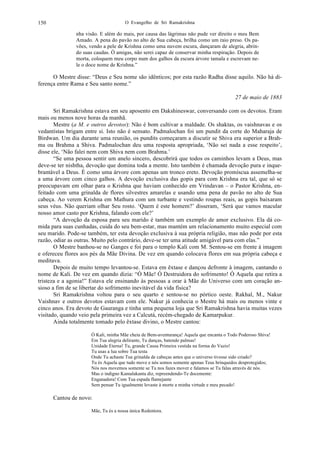 O Evangelho de Sri Ramakrishna150
nha visão. E além do mais, por causa das lágrimas não pude ver direito o meu Bem
Amado. A pena do pavão no alto de Sua cabeça, brilha como um raio preso. Os pa-
vões, vendo a pele de Krishna como uma nuvem escura, dançaram de alegria, abrin-
do suas caudas. Ó amigas, não serei capaz de conservar minha respiração. Depois de
morta, coloquem meu corpo num dos galhos da escura árvore tamala e escrevam ne-
le o doce nome de Krishna.”
O Mestre disse: “Deus e Seu nome são idênticos; por esta razão Radha disse aquilo. Não há di-
ferença entre Rama e Seu santo nome.”
27 de maio de 1883
Sri Ramakrishna estava em seu aposento em Dakshineswar, conversando com os devotos. Eram
mais ou menos nove horas da manhã.
Mestre (a M. e outros devotos): Não é bom cultivar a maldade. Os shaktas, os vaishnavas e os
vedantistas brigam entre si. Isto não é sensato. Padmalochan foi um pundit da corte do Maharaja de
Birdwan. Um dia durante uma reunião, os pundits começaram a discutir se Shiva era superior a Brah-
ma ou Brahma a Shiva. Padmalochan deu uma resposta apropriada, ‘Não sei nada a esse respeito’,
disse ele, ‘Não falei nem com Shiva nem com Brahma.’
“Se uma pessoa sentir um anelo sincero, descobrirá que todos os caminhos levam a Deus, mas
deve-se ter nishtha, devoção que domina toda a mente. Isto também é chamada devoção pura e inque-
brantável a Deus. É como uma árvore com apenas um tronco ereto. Devoção promíscua assemelha-se
a uma árvore com cinco galhos. A devoção exclusiva das gopis para com Krishna era tal, que só se
preocupavam em olhar para o Krishna que haviam conhecido em Vrindavan – o Pastor Krishna, en-
feitado com uma grinalda de flores silvestres amarelas e usando uma pena de pavão no alto de Sua
cabeça. Ao verem Krishna em Mathura com um turbante e vestindo roupas reais, as gopis baixaram
seus véus. Não queriam olhar Seu rosto. ‘Quem é este homem?’ disseram, ‘Será que vamos macular
nosso amor casto por Krishna, falando com ele?’
“A devoção da esposa para seu marido é também um exemplo de amor exclusivo. Ela dá co-
mida para suas cunhadas, cuida do seu bem-estar, mas mantém um relacionamento muito especial com
seu marido. Pode-se também, ter esta devoção exclusiva à sua própria religião, mas não pode por esta
razão, odiar as outras. Muito pelo contrário, deve-se ter uma atitude amigável para com elas.”
O Mestre banhou-se no Ganges e foi para o templo Kali com M. Sentou-se em frente à imagem
e ofereceu flores aos pés da Mãe Divina. De vez em quando colocava flores em sua própria cabeça e
meditava.
Depois de muito tempo levantou-se. Estava em êxtase e dançou defronte à imagem, cantando o
nome de Kali. De vez em quando dizia: “Ó Mãe! Ó Destruidora do sofrimento! Ó Aquela que retira a
tristeza e a agonia!” Estava ele ensinando às pessoas a orar à Mãe do Universo com um coração an-
sioso a fim de se libertar do sofrimento inevitável da vida física?
Sri Ramakrishna voltou para o seu quarto e sentou-se no pórtico oeste. Rakhal, M., Nakur
Vaishnav e outros devotos estavam com ele. Nakur já conhecia o Mestre há mais ou menos vinte e
cinco anos. Era devoto de Gauranga e tinha uma pequena loja que Sri Ramakrishna havia muitas vezes
visitado, quando veio pela primeira vez a Calcutá, recém-chegado de Kamarpukur.
Ainda totalmente tomado pelo êxtase divino, o Mestre cantou:
Ó Kali, minha Mãe cheia de Bem-aventurança! Aquela que encanta o Todo Poderoso Shiva!
Em Tua alegria delirante, Tu danças, batendo palmas!
Unidade Eterna! Tu, grande Causa Primeira vestida na forma do Vazio!
Tu usas a lua sobre Tua testa
Onde Tu achaste Tua grinalda de cabeças antes que o universo tivesse sido criado?
Tu és Aquela que tudo move e nós somos somente apenas Teus brinquedos desprotegidos;
Nós nos movemos somente se Tu nos fazes mover e falamos se Tu falas através de nós.
Mas o indigno Kamalakanta diz, repreendendo-Te docemente:
Enganadora! Com Tua espada flamejante
Sem pensar Tu igualmente levaste à morte a minha virtude e meu pecado!
Cantou de novo:
Mãe, Tu és a nossa única Redentora.
 