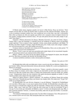 O Mestre com Devotos Brahmos (II) 151
Tu és Aquela que sustenta os três gunas.
Mais alta do que o mais alto.
Tu és misericordiosa, eu sei.
Que retira nosso pesar amargo.
Sandhya és Tu e Gayatri:
Tu susténs este universo
Mãe, o Refúgio és Tu
Daqueles que não têm nenhuma ajuda a Não ser de Ti,
A Eterna Bem Amada de Shiva!
Tu estás na terra, na água.
Tu estás na origem de tudo.
Em mim e em toda criatura
Tu tens Teu lar; embora vestida com forma.
Contudo Tu és a Realidade sem forma.
O Mestre ainda entoou algumas canções em louvor à Mãe Divina. Disse aos devotos: “Nem
sempre convém falar aos chefes de família sobre os pesares da vida. Querem felicidade. Aqueles que
vivem na pobreza constante, podem ficar sem comida por um ou dois dias, mas não é conveniente
falar sobre as tristezas da vida com aqueles que sofrem com o pequeno atraso de alguns minutos de
sua comida. Vaishnavcharan costumava dizer: ‘Por que uma pessoa deveria ficar para sempre no pe-
cado? Seja alegre!’ ”
Enquanto o Mestre descansava do almoço, Manohor Goswami, um cantor de kirtan, chegou.
Cantou sobre o amor de Gauranga e o episódio divino de Vrindavan. O Mestre estava em profundo
estado espiritual. Tirou a camisa e disse, seguindo o kirtan, numa atitude semelhante a de Radha: “Ó
Krishna, meu Bem Amado! Ó amigas, tragam Krishna para mim. Então vocês serão amigas verdadei-
ras, ou levem-me para Ele e serei, para sempre sua escrava.”
O músico sentou-se fascinado com o êxtase de Sri Ramakrishna. Disse com as mãos postas: “O
Senhor pode livrar-me de meu mundanismo?”
Mestre: “Você é como um santo que perambula pela cidade depois de ter encontrado hospeda-
gem. É uma pessoa amável, que expressa muitas idéias doces.”
Músico: “Senhor, sou como um boi que apenas carrega uma bagagem de açúcar, mas não pode
prová-la. Meu Deus, eu próprio não desfruto da felicidade divina.”
A música melodiosa continuou e todos estavam plenos de alegria.
Sábado, 2 de junho de 1883
Sri Ramakrishna tinha sido convidado para visitar a casa de seus devotos Balaram, Adhar e Ram
em Calcutá. Adhar e Ram providenciaram músicas devocionais. Rakhal, M. e outros acompanharam o
Mestre na carruagem.
A caminho Sri Ramakrishna disse aos devotos: “Vejam, o pecado se desvanece quando o amor
de Deus cresce no coração, assim como a água de um reservatório cavado num campo, seca com o
calor do sol. Mas não se pode amar a Deus, se ainda existe atração pelas coisas do mundo, por ‘mulher
e ouro’. Simplesmente tomar um voto monástico não ajuda uma pessoa apegada ao mundo. É como
engolir a própria saliva depois de tê-la cuspido no chão.”
Depois de alguns minutos o Mestre continuou: “Os membros do Brahmo Samaj não aceitam
Deus com forma. Narendra diz que Deus com forma é um simples ídolo. Diz ainda mais: ‘O que? Ele6
ainda vai ao templo de Kali!’ ”
Sri Ramakrishna com seus devotos chegaram à casa de Balaram. Yajnanath de Nandanbagan
veio convidar o Mestre para ir à sua casa às quatro horas da tarde. Sri Ramakrishna concordou em ir,
caso estivesse se sentindo bem. Depois da saída de Yajnanath, o Mestre entrou em êxtase. Disse à Mãe
Divina: “Mãe, o que é tudo isso? Pare! O que são estas coisas que Tu estás me mostrando? O que é
isto que Tu me revelas por intermédio de Rakhal e outros? A forma está desaparecendo mas, Mãe, o
que as pessoas chamam ‘homem’, é somente uma fronha, nada mais do que uma fronha. A Consciên-
cia é Tua somente.
“Os modernos Brahmajnanis não provaram Tua doce Bem-aventurança. Seus olhos parecem se-
cos, o mesmo ocorre com seu rosto. Não alcançarão nada sem o amor de Deus.
6
Referindo-se a si próprio.
 