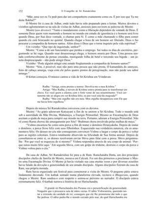 O Evangelho de Sri Ramakrishna152
“Mãe, uma vez eu Te pedi para dar um companheiro exatamente como eu. É por isso que Tu me
deste Rakhal?”
O Mestre foi à casa de Adhar, onde tudo havia sido preparado para o kirtan. Muitos devotos e
vizinhos aglomeraram-se na sala de visitas de Adhar, ansiosos para ouvirem as palavras do Mestre.
Mestre (aos devotos): “Tanto o mundanismo como a liberação dependem da vontade de Deus. É
somente Deus quem vem mantendo o homem no mundo em estado de ignorância e o homem será livre
quando Deus, por Sua doce vontade, o chamar para Si. É como a mãe chamando o filho para comer
quando ele está brincando no quintal. Quando chegar a hora de um homem ser liberado, Deus o faz
procurar a companhia de homens santos. Além disso é Deus que o torna inquieto pela vida espiritual.”
Um vizinho: “Que tipo de inquietude, senhor?”
Mestre: “Como a de um funcionário que perdeu o emprego. Sai todos os dias do escritório, per-
guntando se há vaga. Quando esse desassossego chega, o homem anseia por Deus. Uma pessoa sen-
tada confortavelmente de pernas cruzadas, mastigando folha de betel e torcendo seu bigode – um ja-
nota despreocupado – não pode atingir Deus.”
Vizinho: “Pode alguém atingir este estado freqüentando a companhia de homens santos?”
Mestre: “Sim, é possível, mas não para uma pessoa que não presta. O kamandalu do sannyasi,
feito de cabaça amarga, viaja com ele pelos quatro pontos de peregrinação, mas não perde seu sabor
amargo.”
O kirtan começou. O músico cantou a vida de Sri Krishna em Vrindavan:
Radha: “Amiga, estou prestes a morrer. Devolva-me o meu Krishna.”
Amiga: “Mas Radha, a nuvem de Krishna estava pronta para se transformar em
chuva. Foi você quem a afastou com o forte vento de seu ressentimento. Você cer-
tamente não se alegra em ver Krishna feliz; ou por você está tão magoada?”
Radha: “Mas este orgulho não era meu. Meu orgulho desapareceu com Ele que
me havia feito orgulhosa.”
Depois da música Sri Ramakrishna conversou com os devotos.
Mestre: “As gopis adoravam Katyayani a fim de se unirem a Sri Krishna. Todo o mundo está
sob a autoridade da Mãe Divina, Mahamaya, a Energia Primordial. Mesmo as Encarnações de Deus
aceitam a ajuda de maya para cumprir sua missão na terra. Portanto, adoram a Energia Primordial. Não
vê como Rama chorou tão amargamente por Sita? ‘Brahman chora envolvido pelas malhas de maya.’
“Vishnu encarnou-Se como uma porca a fim de matar o demônio Hiranyaksha. Depois de matar
o demônio, a porca ficou feliz com seus filhotinhos. Esquecendo sua verdadeira natureza, ela os ama-
mentava feliz. Os deuses no céu não conseguiram convencer Vishnu a largar o corpo da porca e voltar
para as regiões celestiais. Estava totalmente absorvido na felicidade de Sua forma animal. Depois de
consultarem-se entre si, os deuses resolveram enviar Shiva para falar com a porca. Shiva perguntou-
lhe: ‘Por que você se esqueceu de si mesmo?’ Vishnu respondeu através de seu corpo de animal: ‘Por-
que estou muito feliz aqui.’ Em seguida Shiva, com um golpe do tridente, destruiu o corpo da porca e
Vishnu voltou para o céu.”
Da casa de Adhar, Sri Ramakrishna foi para a de Ram. Ramchandra Dutta, um dos principais
discípulos chefes de família do Mestre, morava em Calcutá. Foi um dos primeiros a proclamar o Mes-
tre uma Encarnação Divina. O Mestre já havia visitado sua casa muitas vezes e por diversas ocasiões
havia falado da devoção e generosidade de seu amado discípulo. Alguns discípulos fizeram da casa de
Ram, sua própria morada.
Ram havia organizado um festival para comemorar a visita do Mestre. O pequeno pátio estava
lindamente decorado. Um kathak sentado numa plataforma elevada, recitava o Bhagavata, quando
chegou o Mestre. Ram saudou-o com respeito e sentou-se próximo ao narrador. O discípulo estava
extremamente feliz. O kathak narrava a história do rei Harischandra.
O grande rei Harischandra dos Puranas era a personificação da generosidade.
Ninguém que o procurava saía de mãos vazias. O sábio Vishwamitra, querendo tes-
tar a extensão da caridade do rei, conseguiu que ele lhe prometesse dar tudo o que
lhe pedisse. O sábio pediu-lhe o mundo cercado pelo mar, do qual Harischandra era
 