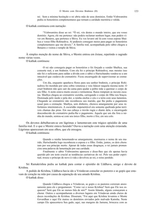 O Mestre com Devotos Brahmos (II) 153
rei. Sem a mínima hesitação o rei abriu mão de seus domínios. Então Vishwamitra
pediu os honorários complementares que tornam a caridade meritória e válida.
O kathak continuou com narração:
“Vishwamitra disse ao rei: “Ó rei, vós destes o mundo inteiro, que era vosso
domínio. Agora, ele me pertence: não podeis reclamar nenhum lugar, mas podeis vi-
ver em Benares, que pertence a Shiva. Eu vos levarei até lá com vossa esposa Shai-
bya e vosso filho Rohitashva. Aí podereis conseguir meios para pagar os honorários
complementares que me deveis.” A família real, acompanhada pelo sábio chegou a
Benares e visitou o templo de Shiva.
À simples menção do nome de Shiva, o Mestre entrou em êxtase, repetindo o sagrado
nome várias vezes.
O kathak continuou:
O rei não conseguiu pagar os honorários e foi forçado a vender Shaibya, sua
consorte real, a um brahmin. Com ela foi o príncipe Rohitashva, mas mesmo isso
não foi o suficiente para saldar a dívida com o sábio e Harischandra vendeu-se a um
intocável que cuidava do crematório. Ficou encarregado de supervisionar as crema-
ções.
Um dia, enquanto apanhava flores para seu senhor brahmin, o príncipe Rohi-
tashwa foi mordido por uma cobra venenosa e veio falecer naquela mesma noite. O
cruel brahmin não quis sair da cama para ajudar a pobre mãe a queimar o corpo de
seu filho. A noite estava muito escura e tormentosa. Raios rompiam as nuvens escu-
ras. Shaibya chegou ao crematório sozinha, carregando o corpo do filho nos braços.
Dominada pelo medo e pela dor, a rainha enchia o céu e a terra com seus lamentos.
Chegando ao crematório não reconheceu seu marido, que lhe pediu o pagamento
usual para a cremação. Shaibya, sem dinheiro, chorava amargamente por seus in-
fortúnios intermináveis. A escuridão impenetrável era somente quebrada pelas terrí-
veis chamas das piras. Em sua cabeça o trovão rugia e diante dela, o encarregado
desconhecido do crematório pedia-lhe o pagamento. Aquela que um dia fora a rai-
nha do mundo, sentou-se com seu único filho, morto e frio, em seu colo.
Os devotos debulhavam-se em lágrimas e lamentavam este trágico episódio de uma
família real. E o que o Mestre estava fazendo? Ouvia a narração com uma atenção extasiada.
Lágrimas apareceram em seus olhos, que ele enxugou.
O kathak continuou:
Quando a rainha lamentando-se amargamente, murmurou o nome de seu ma-
rido, Harischandra logo reconheceu a esposa e o filho. Então, juntos, os dois chora-
ram por seu príncipe morto. Apesar de todas essas desgraças, o rei jamais pronun-
ciou uma palavra de lamentação por sua caridade.
Finalmente o sábio Vishwamitra apareceu e disse-lhes que ele apenas havia
querido pôr em teste crucial as tendências caritativas do rei. Pelo seu poder espiri-
tual, trouxe o príncipe de novo à vida e devolveu ao rei, o reino perdido.
Sri Ramakrishna pediu ao kathak para contar o episódio de Uddhava, amigo e devoto de
Krishna.
A pedido de Krishna, Uddhava havia ido a Vrindavan consolar os pastores e as gopis que esta-
vam de coração na mão por causa da separação de seu amado Krishna.
O kathak disse:
Quando Uddhava chegou a Vrindavan, as gopis e os pastores correram ansio-
samente para ele e perguntaram: “Como vai o nosso Krishna? Será que Ele nos es-
queceu? Será que Ele ao menos fala de nós?” Assim falando, alguns começaram a
chorar. Outros o acompanharam a diversos lugares em Vrindavan ainda cheios de
doces recordações de Krishna. Disseram; “Foi aqui que Krishna levantou o Monte
Govardhan e aqui Ele matou os demônios enviados pelo malvado Kamsha. Neste
campo Ele apascentava Seu gado; aqui, nas margens do Jamuna, brincava com as
 