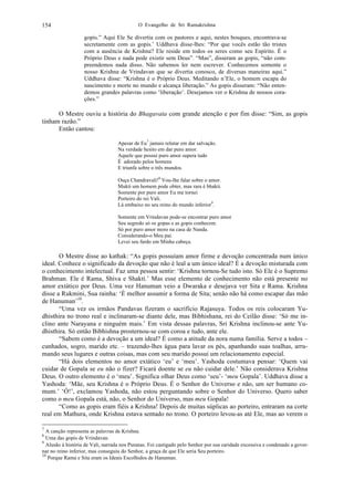 O Evangelho de Sri Ramakrishna154
gopis.” Aqui Ele Se divertia com os pastores e aqui, nestes bosques, encontrava-se
secretamente com as gopis.’ Uddhava disse-lhes: “Por que vocês estão tão tristes
com a ausência de Krishna? Ele reside em todos os seres como seu Espírito. É o
Próprio Deus e nada pode existir sem Deus”. “Mas”, disseram as gopis, “não com-
preendemos nada disso. Não sabemos ler nem escrever. Conhecemos somente o
nosso Krishna de Vrindavan que se divertia conosco, de diversas maneiras aqui.”
Uddhava disse: “Krishna é o Próprio Deus. Meditando n’Ele, o homem escapa do
nascimento e morte no mundo e alcança liberação.” As gopis disseram: “Não enten-
demos grandes palavras como ‘liberação’. Desejamos ver o Krishna de nossos cora-
ções.”
O Mestre ouviu a história do Bhagavata com grande atenção e por fim disse: “Sim, as gopis
tinham razão.”
Então cantou:
Apesar de Eu7
jamais relutar em dar salvação.
Na verdade hesito em dar puro amor.
Aquele que possui puro amor supera tudo
É adorado pelos homens
E triunfa sobre o três mundos.
Ouça Chandravali!8
Vou-lhe falar sobre o amor.
Mukti um homem pode obter, mas rara é bhakti.
Somente por puro amor Eu me tornei
Porteiro do rei Vali.
Lá embaixo no seu reino do mundo inferior9
.
Somente em Vrindavan pode-se encontrar puro amor
Seu segredo só os gopas e as gopis conhecem.
Só por puro amor moro na casa de Nanda.
Considerando-o Meu pai.
Levei seu fardo em Minha cabeça.
O Mestre disse ao kathak: “As gopis possuíam amor firme e devoção concentrada num único
ideal. Conhece o significado da devoção que não é leal a um único ideal? É a devoção misturada com
o conhecimento intelectual. Faz uma pessoa sentir: ‘Krishna tornou-Se tudo isto. Só Ele é o Supremo
Brahman. Ele é Rama, Shiva e Shakti.’ Mas esse elemento de conhecimento não está presente no
amor extático por Deus. Uma vez Hanuman veio a Dwaraka e desejava ver Sita e Rama. Krishna
disse a Rukmini, Sua rainha: ‘É melhor assumir a forma de Sita; senão não há como escapar das mão
de Hanuman’10
.
“Uma vez os irmãos Pandavas fizeram o sacrifício Rajasuya. Todos os reis colocaram Yu-
dhisthira no trono real e inclinaram-se diante dele, mas Bibhishana, rei do Ceilão disse: ‘Só me in-
clino ante Narayana e ninguém mais.’ Em vista dessas palavras, Sri Krishna inclinou-se ante Yu-
dhisthira. Só então Bibhishna prosternou-se com coroa e tudo, ante ele.
“Sabem como é a devoção a um ideal? É como a atitude da nora numa família. Serve a todos –
cunhados, sogro, marido etc. – trazendo-lhes água para lavar os pés, apanhando suas toalhas, arru-
mando seus lugares e outras coisas, mas com seu marido possui um relacionamento especial.
“Há dois elementos no amor extático ‘eu’ e ‘meu’. Yashoda costumava pensar: ‘Quem vai
cuidar de Gopala se eu não o fizer? Ficará doente se eu não cuidar dele.’ Não considerava Krishna
Deus. O outro elemento é o ‘meu’. Significa olhar Deus como ‘seu’- ‘meu Gopala’. Uddhava disse a
Yashoda: ‘Mãe, seu Krishna é o Próprio Deus. É o Senhor do Universo e não, um ser humano co-
mum.’ ‘Ó!’, exclamou Yashoda, não estou perguntando sobre o Senhor do Universo. Quero saber
como o meu Gopala está, não, o Senhor do Universo, mas meu Gopala!
“Como as gopis eram fiéis a Krishna! Depois de muitas súplicas ao porteiro, entraram na corte
real em Mathura, onde Krishna estava sentado no trono. O porteiro levou-as até Ele, mas ao verem o
7
A canção representa as palavras de Krishna.
8
Uma das gopis de Vrindavan.
9
Alusão à história de Vali, narrada nos Puranas. Foi castigado pelo Senhor por sua caridade excessiva e condenado a gover-
nar no reino inferior, mas conseguiu do Senhor, a graça de que Ele seria Seu porteiro.
10
Porque Rama e Sita eram os Ideais Escolhidos de Hanuman.
 