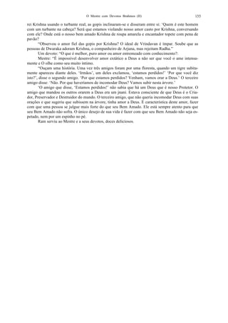 O Mestre com Devotos Brahmos (II) 155
rei Krishna usando o turbante real, as gopis inclinaram-se e disseram entre si: ‘Quem é este homem
com um turbante na cabeça? Será que estamos violando nosso amor casto por Krishna, conversando
com ele? Onde está o nosso bem amado Krishna de roupa amarela e encantador topete com pena de
pavão?
“Observou o amor fiel das gopis por Krishna? O ideal de Vrindavan é ímpar. Soube que as
pessoas de Dwaraka adoram Krishna, o companheiro de Arjuna, mas rejeitam Radha.”
Um devoto: “O que é melhor, puro amor ou amor entremeado com conhecimento?:
Mestre: “É impossível desenvolver amor extático a Deus a não ser que você o ame intensa-
mente e O olhe como seu muito íntimo.
“Ouçam uma história. Uma vez três amigos foram por uma floresta, quando um tigre subita-
mente apareceu diante deles. ‘Irmãos’, um deles exclamou, ‘estamos perdidos!’ ‘Por que você diz
isto?’, disse o segundo amigo. ‘Por que estamos perdidos? Venham, vamos orar a Deus.’ O terceiro
amigo disse: ‘Não. Por que haveríamos de incomodar Deus? Vamos subir nesta árvore.’
‘O amigo que disse, ‘Estamos perdidos!’ não sabia que há um Deus que é nosso Protetor. O
amigo que mandou os outros orarem a Deus era um jnani. Estava consciente de que Deus é o Cria-
dor, Preservador e Destruidor do mundo. O terceiro amigo, que não queria incomodar Deus com suas
orações e que sugeriu que subissem na árvore, tinha amor a Deus. É característica deste amor, fazer
com que uma pessoa se julgue mais forte do que seu Bem Amado. Ele está sempre atento para que
seu Bem Amado não sofra. O único desejo de sua vida é fazer com que seu Bem Amado não seja es-
petado, nem por um espinho no pé.
Ram serviu ao Mestre e a seus devotos, doces deliciosos.
 