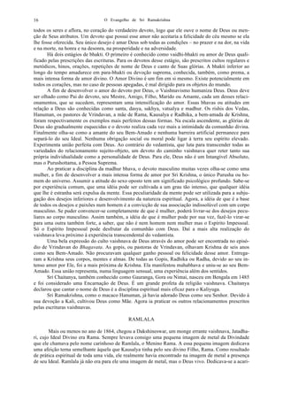 O Evangelho de Sri Ramakrishna16
todos os seres e aflora, no coração do verdadeiro devoto, logo que ele ouve o nome de Deus ou men-
ção de Seus atributos. Um devoto que possui esse amor não aceitaria a felicidade do céu mesmo se ela
lhe fosse oferecida. Seu único desejo é amar Deus sob todas as condições – no prazer e na dor, na vida
e na morte, na honra e na desonra, na prosperidade e na adversidade.
Há dois estágios de bhakti. O primeiro é conhecido como vaidhi-bhakti ou amor de Deus quali-
ficado pelas prescrições das escrituras. Para os devotos desse estágio, são prescritos cultos regulares e
metódicos, hinos, orações, repetições de nome de Deus e canto de Suas glórias. A bhakti inferior ao
longo do tempo amadurece em para-bhakti ou devoção suprema, conhecida, também, como prema, a
mais intensa forma de amor divino. O Amor Divino é um fim em si mesmo. Existe potencialmente em
todos os corações, mas no caso de pessoas apegadas, é mal dirigido para os objetos do mundo.
A fim de desenvolver o amor do devoto por Deus, o Vaishnavismo humaniza Deus. Deus deve
ser olhado como Pai do devoto, seu Mestre, Amigo, Filho, Marido ou Amante, cada um desses relaci-
onamentos, que se sucedem, representam uma intensificação do amor. Essas bhavas ou atitudes em
relação a Deus são conhecidas como santa, dasya, sakhya, vatsalya e madhur. Os rishis dos Vedas,
Hanuman, os pastores de Vrindavan, a mãe de Rama, Kausalya e Radhika, a bem-amada de Krishna,
foram respectivamente os exemplos mais perfeitos dessas formas. Na escala ascendente, as glórias de
Deus são gradualmente esquecidas e o devoto realiza cada vez mais a intimidade da comunhão divina.
Finalmente olha-se como a amante do seu Bem-Amado e nenhuma barreira artificial permanece para
separá-lo do seu Ideal. Nenhuma obrigação social ou moral pode ligar à terra seu espírito elevado.
Experimenta união perfeita com Deus. Ao contrário do vedantista, que luta para transcender todas as
variedades do relacionamento sujeito-objeto, um devoto do caminho vaishnava quer reter tanto sua
própria individualidade como a personalidade de Deus. Para ele, Deus não é um Intangível Absoluto,
mas o Purushottama, a Pessoa Suprema.
Ao praticar a disciplina da madhur bhava, o devoto masculino muitas vezes olha-se como uma
mulher, a fim de desenvolver a mais intensa forma de amor por Sri Krishna, o único Purusha ou ho-
mem do universo. Assumir a atitude do sexo oposto tem um significado psicológico profundo. Sabe-se
por experiência comum, que uma idéia pode ser cultivada a um grau tão intenso, que qualquer idéia
que lhe é estranha será expulsa da mente. Essa peculiaridade da mente pode ser utilizada para a subju-
gação dos desejos inferiores e desenvolvimento da natureza espiritual. Agora, a idéia de que é a base
de todos os desejos e paixões num homem é a convicção de sua associação indissolúvel com um corpo
masculino. Se puder convencer-se completamente de que é mulher, poderá livrar-se dos desejos pecu-
liares ao corpo masculino. Assim também, a idéia de que é mulher pode por sua vez, fazê-lo virar-se
para uma outra também forte, a saber, que não é nem homem nem mulher mas o Espírito Impessoal.
Só o Espírito Impessoal pode desfrutar da comunhão com Deus. Daí a mais alta realização do
vaishnava leva próximo à experiência transcendental do vedantista.
Uma bela expressão do culto vaishnava de Deus através do amor pode ser encontrada no episó-
dio de Vrindavan do Bhagavata. As gopis, ou pastoras de Vrindavan, olhavam Krishna de seis anos
como seu Bem-Amado. Não procuravam qualquer ganho pessoal ou felicidade desse amor. Entrega-
ram a Krishna seus corpos, mentes e almas. De todas as Gopis, Radhika ou Radha, devido ao seu in-
tenso amor por Ele, foi a mais próxima de Krishna. Ela manifestou mahabhava e uniu-se ao seu Bem-
Amado. Essa união representa, numa linguagem sensual, uma experiência além dos sentidos.
Sri Chaitanya, também conhecido como Gauranga, Gora ou Nimai, nasceu em Bengala em 1485
e foi considerado uma Encarnação de Deus. É um grande profeta da religião vaishnava. Chaitanya
declarou que cantar o nome de Deus é a disciplina espiritual mais eficaz para o Kaliyuga.
Sri Ramakrishna, como o macaco Hanuman, já havia adorado Deus como seu Senhor. Devido à
sua devoção a Kali, cultivou Deus como Mãe. Agora ia praticar os outros relacionamentos prescritos
pelas escrituras vaishnavas.
RAMLALA
Mais ou menos no ano de 1864, chegou a Dakshineswar, um monge errante vaishnava, Jatadha-
ri, cujo Ideal Divino era Rama. Sempre levava consigo uma pequena imagem de metal da Divindade
que ele chamava pelo nome carinhoso de Ramlala, o Menino Rama. A essa pequena imagem dedicava
uma afeição terna semelhante àquela que Kausalya tinha pelo seu divino Filho, Rama. Como resultado
de prática espiritual de toda uma vida, ele realmente havia encontrado na imagem de metal a presença
de seu Ideal. Ramlala já não era para ele uma imagem de metal, mas o Deus vivo. Dedicava-se a acari-
 
