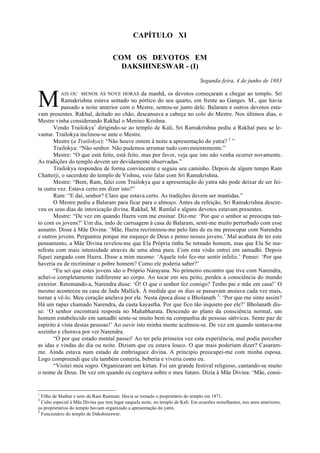 CAPÍTULO XI
COM OS DEVOTOS EM
DAKSHINESWAR - (I)
Segunda-feira, 4 de junho de 1883
AIS OU MENOS ÀS NOVE HORAS da manhã, os devotos começaram a chegar ao templo. Sri
Ramakrishna estava sentado no pórtico do seu quarto, em frente ao Ganges. M., que havia
passado a noite anterior com o Mestre, sentou-se junto dele. Balaram e outros devotos esta-
vam presentes. Rakhal, deitado no chão, descansava a cabeça no colo do Mestre. Nos últimos dias, o
Mestre vinha considerando Rakhal o Menino Krishna.
Vendo Trailokya1
dirigindo-se ao templo de Kali, Sri Ramakrishna pediu a Rakhal para se le-
vantar. Trailokya inclinou-se ante o Mestre.
Mestre (a Trailokya): “Não houve ontem à noite a apresentação do yatra? 2
”
Trailokya: “Não senhor. Não pudemos arrumar tudo convenientemente.”
Mestre: “O que está feito, está feito, mas por favor, veja que isto não venha ocorrer novamente.
As tradições do templo devem ser devidamente observadas.”
Trailokya respondeu de forma convincente e seguiu seu caminho. Depois de algum tempo Ram
Chatterji, o sacerdote do templo de Vishnu, veio falar com Sri Ramakrishna.
Mestre: “Bem, Ram, falei com Trailokya que a apresentação do yatra não pode deixar de ser fei-
ta outra vez. Estava certo em dizer isto?”
Ram: “E daí, senhor? Claro que estava certo. As tradições devem ser mantidas.”
O Mestre pediu a Balaram para ficar para o almoço. Antes da refeição, Sri Ramakrishna descre-
veu os seus dias de intoxicação divina. Rakhal, M. Ramlal e alguns devotos estavam presentes.
Mestre: “De vez em quando Hazra vem me ensinar. Diz-me: ‘Por que o senhor se preocupa tan-
to com os jovens?’ Um dia, indo de carruagem à casa de Balaram, senti-me muito perturbado com esse
assunto. Disse à Mãe Divina: ‘Mãe, Hazra recriminou-me pelo fato de eu me preocupar com Narendra
e outros jovens. Perguntou porque me esqueço de Deus e penso nesses jovens.’ Mal acabara de ter este
pensamento, a Mãe Divina revelou-me que Ela Própria tinha Se tornado homem, mas que Ela Se ma-
nifesta com mais intensidade através de uma alma pura. Com esta visão entrei em samadhi. Depois
fiquei zangado com Hazra. Disse a mim mesmo: ‘Aquele tolo fez-me sentir infeliz.’ Pensei: ‘Por que
haveria eu de recriminar o pobre homem? Como ele poderia saber?’
“Eu sei que estes jovens são o Próprio Narayana. No primeiro encontro que tive com Narendra,
achei-o completamente indiferente ao corpo. Ao tocar em seu peito, perdeu a consciência do mundo
exterior. Retomando-a, Narendra disse: ‘Ó! O que o senhor fez comigo? Tenho pai e mãe em casa!’ O
mesmo aconteceu na casa de Jadu Mallick. À medida que os dias se passavam ansiava cada vez mais,
tornar a vê-lo. Meu coração anelava por ele. Nesta época disse a Bholanath 3
: ‘Por que me sinto assim?
Há um rapaz chamado Narendra, da casta kayastha. Por que fico tão inquieto por ele?’ Bholanath dis-
se: ‘O senhor encontrará resposta no Mahabharata. Descendo ao plano da consciência normal, um
homem estabelecido em samadhi sente-se muito bem na companhia de pessoas sáttvicas. Sente paz de
espírito à vista destas pessoas!’ Ao ouvir isto minha mente acalmou-se. De vez em quando sentava-me
sozinho e chorava por ver Narendra.
“Ó por que estado mental passei! Ao ter pela primeira vez esta experiência, mal podia perceber
as idas e vindas do dia ou noite. Diziam que eu estava louco. O que mais poderiam dizer? Casaram-
me. Ainda estava num estado de embriaguez divina. A princípio preocupei-me com minha esposa.
Logo compreendi que ela também comeria, beberia e viveria como eu.
“Visitei meu sogro. Organizaram um kirtan. Foi um grande festival religioso, cantando-se muito
o nome de Deus. De vez em quando eu cogitava sobre o meu futuro. Dizia à Mãe Divina: ‘Mãe, consi-
1
Filho de Mathur e neto da Rani Rasmani. Havia se tornado o proprietário do templo em 1871.
2
Culto especial à Mãe Divina que tem lugar naquela noite, no templo de Kali. Em ocasiões semelhantes, nos anos anteriores,
os proprietários do templo haviam organizado a apresentação do yatra.
3
Funcionário do templo de Dakshineswar.
M
 