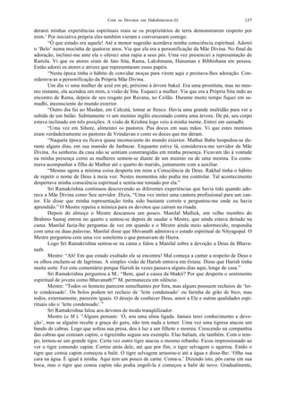 Com os Devotos em Dakshineswar (I) 157
derarei minhas experiências espirituais reais se os proprietários de terra demonstrarem respeito por
mim.’ Por iniciativa própria eles também vieram e conversaram comigo.
“Ó que estado era aquele! Até a menor sugestão acordava minha consciência espiritual. Adorei
o ‘Belo’ numa mocinha de quatorze anos. Via que ela era a personificação da Mãe Divina. No final da
adoração, inclinei-me ante ela e ofereci uma rupia a seus pés. Uma vez presenciei a representação de
Ramila. Vi que os atores eram de fato Sita, Rama, Lakshmana, Hanuman e Bibhishana em pessoa.
Então adorei os atores e atrizes que representaram esses papéis.
“Nesta época tinha o hábito de convidar moças para virem aqui e prestava-lhes adoração. Con-
siderava-as a personificação da Própria Mãe Divina.
Um dia vi uma mulher de azul em pé, próximo à árvore bakul. Era uma prostituta, mas no mes-
mo instante, ela acendeu em mim, a visão de Sita. Esqueci a mulher. Via que era a Própria Sita indo ao
encontro de Rama, depois de seu resgate por Ravana, no Ceilão. Durante muito tempo fiquei em sa-
madhi, inconsciente do mundo exterior.
“Outro dia fui ao Maidan, em Calcutá, tomar ar fresco. Havia uma grande multidão para ver a
subida de um balão. Subitamente vi um menino inglês encostado contra uma árvore. De pé, seu corpo
estava inclinado em três posições. A visão de Krishna logo veio à minha mente. Entrei em samadhi.
“Uma vez em Sihore, alimentei os pastores. Pus doces em suas mãos. Vi que estes meninos
eram verdadeiramente os pastores de Vrindavan e comi os doces que me deram.
“Naquela época eu ficava quase inconsciente do mundo exterior. Mathur Babu hospedou-se du-
rante alguns dias, em sua mansão de Janbazar. Enquanto estive lá, considerava-me servidor da Mãe
Divina. As senhoras da casa não se sentiam constrangidas em minha presença. Ficavam tão à vontade
na minha presença como as mulheres sentem-se diante de um menino ou de uma menina. Eu costu-
mava acompanhar a filha de Mathur até o quarto do marido, juntamente com a auxiliar.
“Mesmo agora a mínima coisa desperta em mim a Consciência de Deus. Rakhal tinha o hábito
de repetir o nome de Deus à meia voz. Nestes momentos não podia me controlar. Tal acontecimento
despertava minha consciência espiritual e sentia-me tomado por ela.”
Sri Ramakrishna continuou descrevendo as diferentes experiências que havia tido quando ado-
rava a Mãe Divina como Seu servidor. Dizia, “Uma vez imitei uma cantora profissional para um can-
tor. Ele disse que minha representação tinha sido bastante correta e perguntou-me onde eu havia
aprendido.” O Mestre repetiu a mímica para os devotos que caíram na risada.
Depois do almoço o Mestre descansou um pouco. Manilal Mallick, um velho membro do
Brahmo Samaj entrou no quarto e sentou-se depois de saudar o Mestre, que ainda estava deitado na
cama. Manilal fazia-lhe perguntas de vez em quando e o Mestre ainda meio adormecido, respondia
com uma ou duas palavras. Manilal disse que Shivanath admirava o estado espiritual de Nityagopal. O
Mestre perguntou com uma voz sonolenta o que pensavam de Hazra.
Logo Sri Ramakrishna sentou-se na cama e falou a Manilal sobre a devoção a Deus de Bhava-
nath.
Mestre: “Ah! Em que estado exaltado ele se encontra! Mal começa a cantar a respeito de Deus e
os olhos enchem-se de lágrimas. A simples visão de Harish entrava em êxtase. Disse que Harish tinha
muita sorte. Fez este comentário porque Harish às vezes passava alguns dias aqui, longe de casa.”
Sri Ramakrishna perguntou a M.: “Bem, qual a causa da bhakti? Por que desperta o sentimento
espiritual de jovens como Bhavanath?” M. permaneceu em silêncio.
Mestre: “Todos os homens parecem semelhantes por fora, mas alguns possuem recheios de ‘lei-
te condensado’. Os bolos podem ter recheio de ‘leite condensado’ ou farinha de grão de bico, mas
todos, externamente, parecem iguais. O desejo de conhecer Deus, amor a Ele e outras qualidades espi-
rituais são o ‘leite condensado’.”
Sri Ramakrishna falou aos devotos de modo tranqüilizador.
Mestre (a M.): “Alguns pensam: ‘Ó, sou uma alma ligada. Jamais terei conhecimento e devo-
ção’, mas se alguém recebe a graça do guru, não tem nada a temer. Uma vez uma tigresa atacou um
bando de cabras. Logo que soltou sua presa, deu à luz a um filhote e morreu. Crescendo na companhia
das cabras que comiam capim, o tigrezinho seguia seu exemplo. Elas baliam, ele também. Com o tem-
po, tornou-se um grande tigre. Certa vez outro tigre atacou o mesmo rebanho. Ficou impressionado ao
ver o tigre comendo capim. Correu atrás dele, até que por fim, o tigre selvagem o agarrou. Então o
tigre que comia capim começou a balir. O tigre selvagem arrastou-o até a água e disse-lhe: ‘Olhe sua
cara na água. É igual à minha. Aqui tem um pouco de carne. Coma-a.’ Dizendo isto, pôs carne em sua
boca, mas o tigre que comia capim não podia engoli-la e começou a balir de novo. Gradualmente,
 