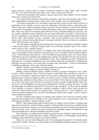 O Evangelho de Sri Ramakrishna158
porém, começou a sentir o gosto do sangue e acabou por saborear a carne. Então o tigre selvagem
disse-lhe: ‘Veja, não há diferença entre mim e você. Venha e siga-me até a floresta.’
“Assim não há qualquer medo quando a graça do guru desce sobre alguém. Ele lhe mostrará
quem você é e qual a sua natureza real.
“Se o devoto pratica um pouco de disciplina espiritual, o guru lhe explicará tudo. Então o discí-
pulo compreende por si mesmo o que é real e o que é irreal. Só Deus é real e o mundo ilusório.
“Uma noite, um pescador foi a um jardim e jogou sua rede no lago a fim de roubar os peixes. O
proprietário ouviu o barulho e cercou-o com seus empregados. Trouxeram tochas e começaram a pro-
curá-lo. Nesse meio tempo o pescador cobriu-se de cinzas, sentou-se debaixo de uma árvore, fingindo
ser um santo. O proprietário com seus homens procuraram muito, mas não puderam encontrar o la-
drão. Tudo o que viram foi um homem santo coberto de cinzas, meditando debaixo de uma árvore. No
dia seguinte, espalhou-se pelas redondezas que um grande sábio estava no jardim. As pessoas junta-
ram-se e saudaram-no com oferendas de frutas, flores e doces. Muitos também ofereceram moedas de
prata e cobre. ‘Que estranho!’ pensou o pescador. ‘Não sou um verdadeiro santo, mas as pessoas
mesmo assim, mostram-me grande devoção. Certamente realizarei Deus se me tornar um verdadeiro
sadhu. Não há dúvida a esse respeito.’
“Se uma simples simulação da vida religiosa pode ocasionar um tal despertar espiritual, imagine
o efeito de uma prática verdadeira! Naquele estado você certamente realizará o que é real e o que é
irreal. Só Deus é real e o mundo, ilusório.”
Um dos devotos disse a si mesmo: “É o mundo irreal, então? O pescador, para ser exato, renun-
ciou à vida mundana. O que acontecerá com aqueles que vivem no mundo? Devem também renunciar
a ele?” Sri Ramakrishna que podia ler o mais escondido dos pensamentos, disse com muita ternura,
“Suponhamos que um escriturário seja mandado para a prisão. Sem dúvida levará uma vida de prisio-
neiro, mas quando for solto, vai dar cambalhotas na rua? Não, certamente que não. Conseguirá um
emprego novo e continuará trabalhando como antes. Mesmo depois de ter alcançado o Conhecimento
pela graça do guru, pode-se viver muito bem no mundo como jivanmukha.” Assim Sri Ramakrishna
tranqüilizou aqueles que viviam como chefes de família.
Manilal: “Senhor, onde meditarei em Deus quando fizer minha prática diária?”
Mestre: “Ora! O coração é excelente. Medite em Deus aí!”
Manilal, membro do Brahmo Samaj, acreditava em Deus sem forma. Dirigindo-se a ele, o Mes-
tre disse: “Kabir costumava dizer, ‘Deus com forma é minha Mãe, Deus sem forma é meu Pai. A
quem devo recriminar? A quem devo adorar? Os dois pratos da balança são iguais.’ Durante o dia
Haladhari tinha o hábito de meditar em Deus com forma e à noite, em Deus sem forma. Qualquer ati-
tude que adote, certamente realizará Deus, se tiver uma fé firme. Você pode crer em Deus com forma
ou em Deus sem forma, mas sua fé deve ser sincera e de todo o coração. Sambhu Mallick tinha o há-
bito de vir a pé de Baghbazar até sua casa em Dakshineswar. Um dia um amigo lhe disse: ‘É muito
arriscado andar uma distância tão grande. Por que não vai de carruagem?’ A isto o rosto de Samdhu
ficou vermelho e exclamou: ‘Ponho-me a caminho, repetindo o nome de Deus! Que mal pode me
acontecer?’ Pela fé obtém-se tudo. Eu costumava dizer: ‘Aceitarei tudo isto 4
como verdadeiro se en-
contrar uma determinada pessoa ou um certo funcionário do templo falar comigo.’ O que eu pensava
invariavelmente acontecia.”
M. havia estudado lógica inglesa. No capítulo sobre sofismas, havia lido que somente pessoas
supersticiosas acreditavam na coincidência dos sonhos matutinos com os acontecimentos reais. Por
isto perguntou ao Mestre: “Já houve alguma exceção?”
Mestre: “Não, naquela época tudo acontecia assim. Eu repetia o nome de Deus e acreditava que
uma coisa iria acontecer e invariavelmente acontecia. (A Manilal) Mas você tem que se lembrar de que
a não ser que uma pessoa seja pura e de mente aberta, não poderá ter esta fé. Pessoas muito magras, de
olhos encovados, vesgo – pessoas com essas características, não podem adquirir fé facilmente. O que
uma pessoa pode fazer se há maus presságios por todos os lados?”
Era o entardecer. A auxiliar entrou no quarto e queimou incenso. Manilal e alguns devotos parti-
ram para Calcutá. M. e Rakhal estavam no quarto. O Mestre sentou-se no divã pequeno, absorvido em
meditação sobre a Mãe Divina. Reinava um completo silêncio.
Depois de um certo tempo Bhagavati, uma velha empregada do proprietário do templo, entrou
no aposento e saudou o Mestre a uma certa distância. Sri Ramakrishna mandou-a sentar-se. Ele conhe-
4
Suas experiências espirituais.
 