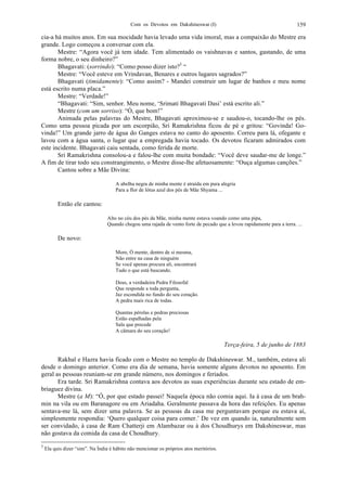 Com os Devotos em Dakshineswar (I) 159
cia-a há muitos anos. Em sua mocidade havia levado uma vida imoral, mas a compaixão do Mestre era
grande. Logo começou a conversar com ela.
Mestre: “Agora você já tem idade. Tem alimentado os vaishnavas e santos, gastando, de uma
forma nobre, o seu dinheiro?”
Bhagavati: (sorrindo): “Como posso dizer isto?5
“
Mestre: “Você esteve em Vrindavan, Benares e outros lugares sagrados?”
Bhagavati (timidamente): “Como assim? - Mandei construir um lugar de banhos e meu nome
está escrito numa placa.”
Mestre: “Verdade!”
“Bhagavati: “Sim, senhor. Meu nome, ‘Srimati Bhagavati Dasi’ está escrito ali.”
Mestre (com um sorriso): “Ó, que bom!”
Animada pelas palavras do Mestre, Bhagavati aproximou-se e saudou-o, tocando-lhe os pés.
Como uma pessoa picada por um escorpião, Sri Ramakrishna ficou de pé e gritou: “Govinda! Go-
vinda!” Um grande jarro de água do Ganges estava no canto do aposento. Correu para lá, ofegante e
lavou com a água santa, o lugar que a empregada havia tocado. Os devotos ficaram admirados com
este incidente. Bhagavati caiu sentada, como ferida de morte.
Sri Ramakrishna consolou-a e falou-lhe com muita bondade: “Você deve saudar-me de longe.”
A fim de tirar todo seu constrangimento, o Mestre disse-lhe afetuosamente: “Ouça algumas canções.”
Cantou sobre a Mãe Divina:
A abelha negra de minha mente é atraída em pura alegria
Para a flor de lótus azul dos pés de Mãe Shyama ...
Então ele cantou:
Alto no céu dos pés da Mãe, minha mente estava voando como uma pipa,
Quando chegou uma rajada de vento forte de pecado que a levou rapidamente para a terra. ...
De novo:
More, Ó mente, dentro de si mesma,
Não entre na casa de ninguém
Se você apenas procura ali, encontrará
Tudo o que está buscando.
Deus, a verdadeira Pedra Filosofal
Que responde a toda pergunta,
Jaz escondida no fundo do seu coração.
A pedra mais rica de todas.
Quantas pérolas e pedras preciosas
Estão espalhadas pela
Sala que precede
A câmara do seu coração!
Terça-feira, 5 de junho de 1883
Rakhal e Hazra havia ficado com o Mestre no templo de Dakshineswar. M., também, estava ali
desde o domingo anterior. Como era dia de semana, havia somente alguns devotos no aposento. Em
geral as pessoas reuniam-se em grande número, nos domingos e feriados.
Era tarde. Sri Ramakrishna contava aos devotos as suas experiências durante seu estado de em-
briaguez divina.
Mestre (a M): “Ó, por que estado passei! Naquela época não comia aqui. Ia à casa de um brah-
min na vila ou em Baranagore ou em Ariadaha. Geralmente passava da hora das refeições. Eu apenas
sentava-me lá, sem dizer uma palavra. Se as pessoas da casa me perguntavam porque eu estava aí,
simplesmente respondia: ‘Quero qualquer coisa para comer.’ De vez em quando ia, naturalmente sem
ser convidado, à casa de Ram Chatterji em Alambazar ou à dos Choudhurys em Dakshineswar, mas
não gostava da comida da casa de Choudhury.
5
Ela quis dizer “sim”. Na Índia é hábito não mencionar os próprios atos meritórios.
 
