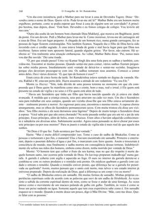 O Evangelho de Sri Ramakrishna160
“Um dia com insistência, pedi a Mathur para me levar à casa de Devendra Tagore. Disse: ‘De-
vendra canta o nome de Deus. Quero vê-lo. Pode levar-me até lá?’ Mathur Babu era um homem muito
orgulhoso, portanto, como se podia esperar que fosse à casa de alguém sem ser convidado? A princí-
pio hesitou, mas depois, disse: ‘Está bem. Devendra e eu fomos colegas de colégio. Vou levá-lo até
sua casa.’
“Outro dia soube de um homem bom chamado Dina Mukherji, que morava em Baghbazar, perto
da ponte. Era um devoto. Pedi a Mathur para levar-me lá. Como insistisse, levou-me de carruagem até
a casa de Dina. Era um lugar pequeno. A chegada de um homem rico, numa grande carruagem, fez as
pessoas do lugar ficarem constrangidas. Nós também ficamos. Naquele dia o filho de Dina havia sido
investido com o cordão sagrado. A casa estava lotada de gente e mal havia lugar para que Dina nos
recebesse. Íamos entrar num aposento lateral, quando alguém gritou: ‘Por favor, não entrem. Há se-
nhoras aí.’ Era realmente uma situação embaraçosa. Ao voltar, Mathur Babu disse: ‘Pai, nunca mais
vou dar-lhe ouvido.’ Dei uma risada.
“Ó, por que estado passei! Uma vez Kumar Singh deu uma festa para os sadhus e também, con-
vidou-me. Encontrei aí muitas pessoas. Quando sentei-me para comer, vários sadhus fizeram pergun-
tas sobre minha pessoa. Imediatamente senti vontade de deixá-los e sentar-me sozinho. Imaginava
porque eles deveriam preocupar-se com isto. Os sadhus tomaram seus assentos. Comecei a comer
antes deles. Ouvi vários dizerem: ‘Ó, que tipo de homem é esse?’ ”
Eram cerca de cinco horas da tarde. Sri Ramakrishna estava sentado no degrau da varanda. Ha-
zra, Rakhal e M. estavam perto dele. Hazra assumira a atitude de um vedantista: “Eu sou Ele.”
Mestre (a Hazra): “Sim, toda dúvida de uma pessoa termina no momento em que ela com-
preende que é Deus quem Se manifesta como ateu e crente, bom e mau, real e irreal; é Ele quem está
presente no estado de vigília e no sono e é Ele quem está além de tudo.
“ Havia um fazendeiro que tinha um filho que havia nascido quando ele já estava em idade
avançada. À medida que a criança crescia, seus pais amavam–na cada vez mais. Um dia o fazendeiro
saiu para trabalhar em seus campos, quando um vizinho disse-lhe que seu filho estava seriamente do-
ente – realmente prestes a morrer. Ao regressar para casa, encontrou o menino morto. A esposa chorou
amargamente, mas os olhos do fazendeiro permaneceram secos. Com muita tristeza ela disse aos vizi-
nhos: ‘Seu filho morreu e ele nem derramou uma lágrima!’ Depois de muito tempo o fazendeiro disse
à esposa: ‘Você sabe por que não estou chorando? Na noite passada sonhei que era um rei e pai de sete
príncipes. Esses príncipes, além de belos, eram virtuosos. Eram altos e haviam adquirido conhecimen-
to e sabedoria em diversas artes. Subitamente acordei. Agora estou pensando se devo chorar por esses
sete príncipes ou por esse menino!’ Para os jnanis o estado de vigília não é mais real do que aquele dos
sonhos.
“Só Deus é O que faz. Tudo acontece por Sua vontade.”
Hazra: “Mas é muito difícil compreender isso. Tome o caso do sadhu de Bhukailas. Como as
pessoas o torturaram e por fim, o mataram! Elas o haviam encontrado em samadhi. Primeiro o enterra-
ram, depois o puseram debaixo d’água e por fim, o marcaram com ferro quente. Assim o trouxeram à
consciência do mundo, mas finalmente o sadhu morreu em conseqüência dessas torturas. Indubitavel-
mente ele sofreu nas mãos dos homens, embora como dizem, tenha morrido por vontade de Deus.”
Mestre: “O homem tem que colher o fruto do seu karma, mas no que diz respeito à morte da-
quele homem santo, isto ocorreu pela vontade de Deus. Os kavirajs preparam makadhvaja6
numa gar-
rafa. A garrafa é coberta com argila e aquecida ao fogo. O ouro no interior da garrafa derrete-se e
combina-se com os outros produtos e o remédio está pronto. Os médicos quebram a garrafa com cui-
dado e retiram o remédio. Quando o remédio estiver pronto, que diferença faz se a garrafa for preser-
vada ou quebrada? Assim, muitos pensam que o santo está morto, mas talvez o seu estado interior já
estivesse preparado. Depois da realização de Deus, qual a diferença se um corpo vive ou morre?
“O sadhu de Bhukailas estava em samadhi. Há muitas formas de samadhi. Minhas próprias ex-
periências espirituais estão de acordo com as palavras que ouvi de um sadhu de Hrishikesh. Às vezes
sinto a subida da corrente espiritual dentro de mim, como se fosse o andar de uma formiga. Às vezes
parece como o movimento de um macaco pulando de galho em galho. Também, às vezes é como se
fosse um peixe nadando na água. Somente aquele que tem essa experiência sabe como é. Em samadhi
esquece-se o mundo. Quando a mente desce um pouco, digo à Mãe Divina: ‘Mãe, cure-me disso. Que-
ro falar com as pessoas.’
6
Um remédio indiano feito de mercúrio e enxofre e em cuja preparação o ouro funciona como agente catalizador.
 