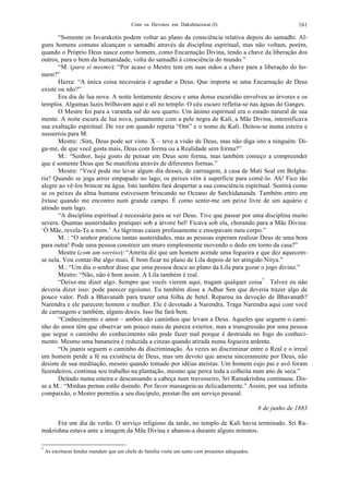Com os Devotos em Dakshineswar (I) 161
“Somente os Isvarakotis podem voltar ao plano da consciência relativa depois do samadhi. Al-
guns homens comuns alcançam o samadhi através da disciplina espiritual, mas não voltam, porém,
quando o Próprio Deus nasce como homem, como Encarnação Divina, tendo a chave da liberação dos
outros, para o bem da humanidade, volta do samadhi à consciência do mundo.”
“M. (para si mesmo): “Por acaso o Mestre tem em suas mãos a chave para a liberação do ho-
mem?”
Hazra: “A única coisa necessária é agradar a Deus. Que importa se uma Encarnação de Deus
existe ou não?”
Era dia de lua nova. A noite lentamente desceu e uma densa escuridão envolveu as árvores e os
templos. Algumas luzes brilhavam aqui e ali no templo. O céu escuro refletia-se nas águas do Ganges.
O Mestre foi para a varanda sul do seu quarto. Um ânimo espiritual era o estado natural de sua
mente. A noite escura de lua nova, juntamente com a pele negra de Kali, a Mãe Divina, intensificava
sua exaltação espiritual. De vez em quando repetia “Om” e o nome de Kali. Deitou-se numa esteira e
sussurrou para M.
Mestre: :Sim, Deus pode ser visto. X – teve a visão de Deus, mas não diga isto a ninguém. Di-
ga-me, de que você gosta mais, Deus com forma ou a Realidade sem forma?”
M.: “Senhor, hoje gosto de pensar em Deus sem forma, mas também começo a compreender
que é somente Deus que Se manifesta através de diferentes formas.”
Mestre: “Você pode me levar algum dia desses, de carruagem, à casa de Mati Seal em Belgha-
ria? Quando se joga arroz empapado no lago, os peixes vêm à superfície para comê-lo. Ah! Fico tão
alegre ao vê-los brincar na água. Isto também fará despertar a sua consciência espiritual. Sentirá como
se os peixes da alma humana estivessem brincando no Oceano de Satchidananda. Também entro em
êxtase quando me encontro num grande campo. É como sentir-me um peixe livre de um aquário e
atirado num lago.
“A disciplina espiritual é necessária para se ver Deus. Tive que passar por uma disciplina muito
severa. Quantas austeridades pratiquei sob a árvore bel! Ficava sob ela, chorando para a Mãe Divina:
‘Ó Mãe, revela-Te a mim.’ As lágrimas caíam profusamente e ensopavam meu corpo.”
M. : “O senhor praticou tantas austeridades, mas as pessoas esperam realizar Deus de uma hora
para outra! Pode uma pessoa construir um muro simplesmente movendo o dedo em torno da casa?”
Mestre (com um sorriso): “Amrita diz que um homem acende uma fogueira e que dez aquecem-
se nela. Vou contar-lhe algo mais. É bom ficar no plano de Lila depois de ter atingido Nitya.”
M.: “Um dia o senhor disse que uma pessoa desce ao plano da Lila para gozar o jogo divino.”
Mestre: “Não, não é bem assim. A Lila também é real.
“Deixe-me dizer algo. Sempre que vocês vierem aqui, tragam qualquer coisa7
. Talvez eu não
deveria dizer isso: pode parecer egoísmo. Eu também disse a Adhar Sen que deveria trazer algo de
pouco valor. Pedi a Bhavanath para trazer uma folha de betel. Reparou na devoção de Bhavanath?
Narendra e ele parecem homem e mulher. Ele é devotado a Narendra. Traga Narendra aqui com você
de carruagem e também, alguns doces. Isso lhe fará bem.
“Conhecimento e amor – ambos são caminhos que levam a Deus. Aqueles que seguem o cami-
nho do amor têm que observar um pouco mais de pureza exterior, mas a transgressão por uma pessoa
que segue o caminho do conhecimento não pode fazer mal porque é destruída no fogo do conheci-
mento. Mesmo uma bananeira é reduzida a cinzas quando atirada numa fogueira ardente.
“Os jnanis seguem o caminho da discriminação. Às vezes ao discriminar entre o Real e o irreal
um homem perde a fé na existência de Deus, mas um devoto que anseia sinceramente por Deus, não
desiste de sua meditação, mesmo quando tomado por idéias ateístas. Um homem cujo pai e avô foram
fazendeiros, continua seu trabalho na plantação, mesmo que perca toda a colheita num ano de seca.”
Deitado numa esteira e descansando a cabeça num travesseiro, Sri Ramakrishna continuou. Dis-
se a M.: “Minhas pernas estão doendo. Por favor massageia-as delicadamente.” Assim, por sua infinita
compaixão, o Mestre permitiu a seu discípulo, prestar-lhe um serviço pessoal.
8 de junho de 1883
Era um dia de verão. O serviço religioso da tarde, no templo de Kali havia terminado. Sri Ra-
makrishna estava ante a imagem da Mãe Divina e abanou-a durante alguns minutos.
7
As escrituras hindus mandam que um chefe de família visite um santo com presentes adequados.
 