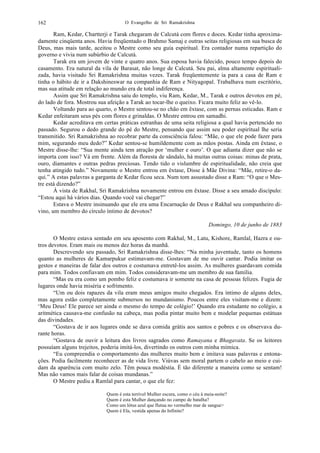 O Evangelho de Sri Ramakrishna162
Ram, Kedar, Chartterji e Tarak chegaram de Calcutá com flores e doces. Kedar tinha aproxima-
damente cinqüenta anos. Havia freqüentado o Brahmo Samaj e outras seitas religiosas em sua busca de
Deus, mas mais tarde, aceitou o Mestre como seu guia espiritual. Era contador numa repartição do
governo e vivia num subúrbio de Calcutá.
Tarak era um jovem de vinte e quatro anos. Sua esposa havia falecido, pouco tempo depois do
casamento. Era natural da vila de Barasat, não longe de Calcutá. Seu pai, alma altamente espirituali-
zada, havia visitado Sri Ramakrishna muitas vezes. Tarak freqüentemente ia para a casa de Ram e
tinha o hábito de ir a Dakshineswar na companhia de Ram e Nityagopal. Trabalhava num escritório,
mas sua atitude em relação ao mundo era de total indiferença.
Assim que Sri Ramakrishna saiu do templo, viu Ram, Kedar, M., Tarak e outros devotos em pé,
do lado de fora. Mostrou sua afeição a Tarak ao tocar-lhe o queixo. Ficara muito feliz ao vê-lo.
Voltando para ao quarto, o Mestre sentou-se no chão em êxtase, com as pernas esticadas. Ram e
Kedar enfeitaram seus pés com flores e grinaldas. O Mestre entrou em samadhi.
Kedar acreditava em certas práticas estranhas de uma seita religiosa a qual havia pertencido no
passado. Segurou o dedo grande do pé do Mestre, pensando que assim seu poder espiritual lhe seria
transmitido. Sri Ramakrishna ao recobrar parte da consciência falou: “Mãe, o que ele pode fazer para
mim, segurando meu dedo?” Kedar sentou-se humildemente com as mãos postas. Ainda em êxtase, o
Mestre disse-lhe: “Sua mente ainda tem atração por ‘mulher e ouro’. O que adianta dizer que não se
importa com isso? Vá em frente. Além da floresta de sândalo, há muitas outras coisas: minas de prata,
ouro, diamantes e outras pedras preciosas. Tendo tido o vislumbre de espiritualidade, não creia que
tenha atingido tudo.” Novamente o Mestre entrou em êxtase, Disse à Mãe Divina: “Mãe, retire-o da-
qui.” A estas palavras a garganta de Kedar ficou seca. Num tom assustado disse a Ram: “O que o Mes-
tre está dizendo?”
À vista de Rakhal, Sri Ramakrishna novamente entrou em êxtase. Disse a seu amado discípulo:
“Estou aqui há vários dias. Quando você vai chegar?”
Estava o Mestre insinuando que ele era uma Encarnação de Deus e Rakhal seu companheiro di-
vino, um membro do círculo íntimo de devotos?
Domingo, 10 de junho de 1883
O Mestre estava sentado em seu aposento com Rakhal, M., Latu, Kishore, Ramlal, Hazra e ou-
tros devotos. Eram mais ou menos dez horas da manhã.
Descrevendo seu passado, Sri Ramakrishna disse-lhes: “Na minha juventude, tanto os homens
quanto as mulheres de Kamarpukur estimavam-me. Gostavam de me ouvir cantar. Podia imitar os
gestos e maneiras de falar dos outros e costumava entretê-los assim. As mulheres guardavam comida
para mim. Todos confiavam em mim. Todos consideravam-me um membro de sua família.
“Mas eu era como um pombo feliz e costumava ir somente na casa de pessoas felizes. Fugia de
lugares onde havia miséria e sofrimento.
“Um ou dois rapazes da vila eram meus amigos muito chegados. Era íntimo de alguns deles,
mas agora estão completamente submersos no mundanismo. Poucos entre eles visitam-me e dizem:
‘Meu Deus! Ele parece ser ainda o mesmo do tempo de colégio!’ Quando era estudante no colégio, a
aritmética causava-me confusão na cabeça, mas podia pintar muito bem e modelar pequenas estátuas
das divindades.
“Gostava de ir aos lugares onde se dava comida grátis aos santos e pobres e os observava du-
rante horas.
“Gostava de ouvir a leitura dos livros sagrados como Ramayana e Bhagavata. Se os leitores
possuíam alguns trejeitos, poderia imitá-los, divertindo os outros com minha mímica.
“Eu compreendia o comportamento das mulheres muito bem e imitava suas palavras e entona-
ções. Podia facilmente reconhecer as de vida livre. Viúvas sem moral partem o cabelo ao meio e cui-
dam da aparência com muito zelo. Têm pouca modéstia. É tão diferente a maneira como se sentam!
Mas não vamos mais falar de coisas mundanas.”
O Mestre pediu a Ramlal para cantar, o que ele fez:
Quem é esta terrível Mulher escura, como o céu à meia-noite?
Quem é esta Mulher dançando no campo de batalha?
Como um lótus azul que flutua no vermelho mar de sangue>
Quem é Ela, vestida apenas do Infinito?
 