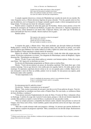 Com os Devotos em Dakshineswar (I) 163
Virando Seus três olhos num frenesi e fúria selvagem?
Sob o peso de Seus passos a própria terra treme!
Shiva, Seu poderoso marido, que brame o terrível tridente
Jaz como um cadáver sob Seus pés conquistadores.
A canção seguinte descreveu a tristeza de Mandodari por ocasião da morte de seu marido, Ra-
vana. Enquanto ouvia, o Mestre derramou lágrimas de pesar, dizendo: “Um dia, quando entrei no bos-
que de pinheiros, ouvi os barqueiros no Ganges cantando aquela canção e chorei amargamente por um
longo tempo. Tiveram que me trazer de volta para o quarto.”
Ramlal cantou a respeito do amor das gopis por Sri Krishna. Akrura estava prestes a levar Sri
Krishna de carruagem, de Vrindavan até Mathura, As gopis não o deixavam ir. Algumas seguraram as
rodas do carro, outras deitaram-se em frente dele. Culpavam Akrura, sem saber que Sri Krishna as
estava deixando por Sua livre vontade. Akrura explicou isto às gopis:
Ramlal cantou:
Não segurem, não segurem as rodas da carruagem!
São as rodas que a movem?
Aquele que move as rodas é Krishna
Por cuja vontade os mundos se movem . ...
A respeito das gopis, o Mestre disse: “Que amor profundo, que devoção tinham por Krishna!
Radha pintou o retrato de Sri Krishna com suas próprias mãos, mas não pintou as pernas, com medo
que Ele fugisse para Mathura! Em minha infância eu tinha o hábito de cantar estas canções, com bas-
tante freqüência. Podia reproduzir o drama inteiro de memória.”
Depois da refeição, Sri Ramakrishna sentou-se no divã. Ainda não tinha tido tempo para des-
cansar. Os devotos começaram a se reunir. Uns chegaram de Manirampur, outros de Belgharia. Alguns
disseram-lhe: “Perturbamos seu descanso.”
Mestre: “Ó não! O que vocês dizem aplica-se somente a um homem rajásico. Sobre ele, as pes-
soas falam: ‘Ah! Agora ele vai desfrutar seu sono.’ ”
Os devotos de Manirampur perguntaram ao Mestre como se realiza Deus.
Mestre: “Vocês devem praticar um pouco de disciplina espiritual. Não basta dizer que o leite
contém manteiga. Tem-se que deixá-lo virar coalho para em seguida, batê-lo. Só então, pode-se fazer
manteiga. Os aspirantes espirituais devem retirar-se de vez em quando, para a solidão. Depois de te-
rem alcançado o amor de Deus na solidão, podem viver no mundo. Se uma pessoa usa sapatos, pode
facilmente andar sobre espinhos.
“O mais importante é a fé.
Como é a meditação de uma pessoa, assim é o seu sentimento de amor;
Como é o sentimento de amor, assim é o seu ganho;
E a fé é a raiz de tudo.
Se uma pessoa tem fé, nada há a temer.”
Um devoto: “Senhor, é necessário ter-se um guru?”
Mestre: “Sim, muitos necessitam de um guru, mas deve-se ter fé nas palavras do guru. Tem êxi-
to na vida espiritual se considerar seu Guru como o Próprio Deus. Por esta razão, os vaishnavas falam
de Guru, Krishna e vaishnava 8
.
“Uma pessoa necessita freqüentemente do nome de Deus. O nome de Deus é altamente eficaz
no Kaliyuga. A prática da yoga não é possível nesta época, porque a vida de um homem depende da
comida. Bata palmas ao repetir o nome de Deus e os pássaros de seus pecados voarão.
“Deve-se sempre procurar a companhia dos homens santos. Quanto mais próximo se estiver do
Ganges, mais fresca será a brisa. Assim também, quanto mais próximo estiver de um fogo, mais quen-
te ficará o ar.
“Mas não se pode alcançar nada com preguiça e delonga. As pessoas que querem desfrutar do
mundo dizem a respeito do progresso espiritual: ‘Bem, acontecerá no seu devido tempo. Realizaremos
Deus algum dia.’
8
O Mestre queria dizer que o Guru, Krishna e vaishnava deviam igualmente ser reverenciados. Deve-se honrar o vaishnava
porque Deus mora em seu coração.
 
