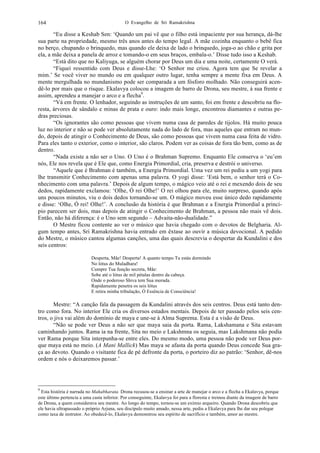 O Evangelho de Sri Ramakrishna164
“Eu disse a Keshab Sen: ‘Quando um pai vê que o filho está impaciente por sua herança, dá-lhe
sua parte na propriedade, mesmo três anos antes do tempo legal. A mãe cozinha enquanto o bebê fica
no berço, chupando o brinquedo, mas quando ele deixa de lado o brinquedo, joga-o ao chão e grita por
ela, a mãe deixa a panela de arroz e tomando-o em seus braços, embala-o.’ Disse tudo isso a Keshab.
“Está dito que no Kaliyuga, se alguém chorar por Deus um dia e uma noite, certamente O verá.
“Fiquei ressentido com Deus e disse-Lhe: ‘O Senhor me criou. Agora tem que Se revelar a
mim.’ Se você viver no mundo ou em qualquer outro lugar, tenha sempre a mente fixa em Deus. A
mente mergulhada no mundanismo pode ser comparada a um fósforo molhado. Não conseguirá acen-
dê-lo por mais que o risque. Ekalavya colocou a imagem de barro de Drona, seu mestre, à sua frente e
assim, aprendeu a manejar o arco e a flecha9
.
“Vá em frente. O lenhador, seguindo as instruções de um santo, foi em frente e descobriu na flo-
resta, árvores de sândalo e minas de prata e ouro: indo mais longe, encontrou diamantes e outras pe-
dras preciosas.
“Os ignorantes são como pessoas que vivem numa casa de paredes de tijolos. Há muito pouca
luz no interior e não se pode ver absolutamente nada do lado de fora, mas aqueles que entram no mun-
do, depois de atingir o Conhecimento de Deus, são como pessoas que vivem numa casa feita de vidro.
Para eles tanto o exterior, como o interior, são claros. Podem ver as coisas de fora tão bem, como as de
dentro.
“Nada existe a não ser o Uno. O Uno é o Brahman Supremo. Enquanto Ele conserva o ‘eu’em
nós, Ele nos revela que é Ele que, como Energia Primordial, cria, preserva e destrói o universo.
“Aquele que é Brahman é também, a Energia Primordial. Uma vez um rei pediu a um yogi para
lhe transmitir Conhecimento com apenas uma palavra. O yogi disse: ‘Está bem, o senhor terá o Co-
nhecimento com uma palavra.’ Depois de algum tempo, o mágico veio até o rei e mexendo dois de seu
dedos, rapidamente exclamou: ‘Olhe, Ó rei Olhe!’ O rei olhou para ele, muito surpreso, quando após
uns poucos minutos, viu o dois dedos tornando-se um. O mágico moveu esse único dedo rapidamente
e disse: ‘Olhe, Ó rei! Olhe!’. A conclusão da história é que Brahman e a Energia Primordial a princí-
pio parecem ser dois, mas depois de atingir o Conhecimento de Brahman, a pessoa não mais vê dois.
Então, não há diferença: é o Uno sem segundo – Advaita-não-dualidade.”
O Mestre ficou contente ao ver o músico que havia chegado com o devotos de Belgharia. Al-
gum tempo antes, Sri Ramakrishna havia entrado em êxtase ao ouvir a música devocional. A pedido
do Mestre, o músico cantou algumas canções, uma das quais descrevia o despertar da Kundalini e dos
seis centros:
Desperta, Mãe! Desperta! A quanto tempo Tu estás dormindo
No lótus do Muladhara!
Cumpre Tua função secreta, Mãe:
Sobe até o lótus de mil pétalas dentro da cabeça.
Onde o poderoso Shiva tem Sua morada.
Rapidamente penetra os seis lótus
E retira minha tribulação, Ó Essência de Consciência!
Mestre: “A canção fala da passagem da Kundalini através dos seis centros. Deus está tanto den-
tro como fora. No interior Ele cria os diversos estados mentais. Depois de ter passado pelos seis cen-
tros, o jiva vai além do domínio de maya e une-se à Alma Suprema. Esta é a visão de Deus.
“Não se pode ver Deus a não ser que maya saia da porta. Rama, Lakshamana e Sita estavam
caminhando juntos. Rama ia na frente, Sita no meio e Lakshmna os seguia, mas Lakshmana não podia
ver Rama porque Sita interpunha-se entre eles. Do mesmo modo, uma pessoa não pode ver Deus por-
que maya está no meio. (A Mani Mallick) Mas maya se afasta da porta quando Deus concede Sua gra-
ça ao devoto. Quando o visitante fica de pé defronte da porta, o porteiro diz ao patrão: ‘Senhor, dê-nos
ordem e nós o deixaremos passar.’
9
Esta história é narrada no Mahabharata. Drona recusou-se a ensinar a arte de manejar o arco e a flecha a Ekalavya, porque
este último pertencia a uma casta inferior. Por conseguinte, Ekalavya foi para a floresta e treinou diante da imagem de barro
de Drona, a quem considerava seu mestre. Ao longo do tempo, tornou-se um exímio arqueiro. Quando Drona descobriu que
ele havia ultrapassado o próprio Arjuna, seu discípulo muito amado, nessa arte, pediu a Ekalavya para lhe dar seu polegar
como taxa de instrutor. Ao obedecê-lo, Ekalavya demonstrou seu espírito de sacrifício e também, amor ao mestre.
 