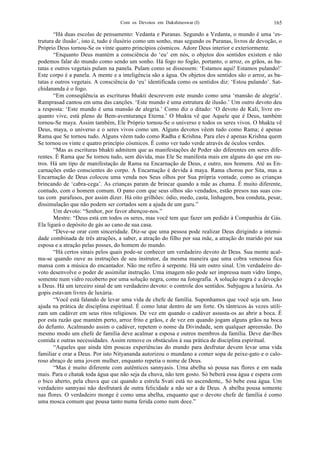 Com os Devotos em Dakshineswar (I) 165
“Há duas escolas de pensamento: Vedanta e Puranas. Segundo a Vedanta, o mundo é uma ‘es-
trutura de ilusão’, isto é, tudo é ilusório como um sonho, mas segundo os Puranas, livros de devoção, o
Próprio Deus tornou-Se os vinte quatro princípios cósmicos. Adore Deus interior e exteriormente.
“Enquanto Deus mantém a consciência do ‘eu’ em nós, o objetos dos sentidos existem e não
podemos falar do mundo como sendo um sonho. Há fogo no fogão, portanto, o arroz, os grãos, as ba-
tatas e outros vegetais pulam na panela. Pulam como se dissessem: ‘Estamos aqui! Estamos pulando!’
Este corpo é a panela. A mente e a inteligência são a água. Os objetos dos sentidos são o arroz, as ba-
tatas e outros vegetais. A consciência do ‘eu’ identificada como os sentidos diz: ‘Estou pulando’. Sat-
chidananda é o fogo.
“Em conseqüência as escrituras bhakti descrevem este mundo como uma ‘mansão de alegria’.
Ramprasad cantou em uma das canções. ‘Este mundo é uma estrutura de ilusão.’ Um outro devoto deu
a resposta: ‘Este mundo é uma mansão de alegria.’ Como diz o ditado: ‘O devoto de Kali, livre en-
quanto vive, está pleno de Bem-aventurança Eterna.’ O bhakta vê que Aquele que é Deus, também
tornou-Se maya. Assim também, Ele Próprio tornou-Se o universo e todos os seres vivos. O bhakta vê
Deus, maya, o universo e o seres vivos como um. Alguns devotos vêem tudo como Rama; é apenas
Rama que Se tornou tudo. Alguns vêem tudo como Radha e Krishna. Para eles é apenas Krishna quem
Se tornou os vinte e quatro princípio cósmicos. É como ver tudo verde através de óculos verdes.
“Mas as escrituras bhakti admitem que as manifestações de Poder são diferentes em seres dife-
rentes. É Rama que Se tornou tudo, sem dúvida, mas Ele Se manifesta mais em alguns do que em ou-
tros. Há um tipo de manifestação de Rama na Encarnação de Deus, e outro, nos homens. Até as En-
carnações estão conscientes do corpo. A Encarnação é devida à maya. Rama chorou por Sita, mas a
Encarnação de Deus colocou uma venda nos Seus olhos por Sua própria vontade, como as crianças
brincando de ‘cabra-cega’. As crianças param de brincar quando a mãe as chama. É muito diferente,
contudo, com o homem comum. O pano com que seus olhos são vendados, estão presos nas suas cos-
tas com parafusos, por assim dizer. Há oito grilhões: ódio, medo, casta, linhagem, boa conduta, pesar,
dissimulação que não podem ser cortados sem a ajuda de um guru.”
Um devoto: “Senhor, por favor abençoe-nos.”
Mestre: “Deus está em todos os seres, mas você tem que fazer um pedido à Companhia de Gás.
Ela ligará o depósito de gás ao cano de sua casa.
“Deve-se orar com sinceridade. Diz-se que uma pessoa pode realizar Deus dirigindo a intensi-
dade combinada de três atrações, a saber, a atração do filho por sua mãe, a atração do marido por sua
esposa e a atração pelas posses, do homem do mundo.
“Há certos sinais pelos quais pode-se conhecer um verdadeiro devoto de Deus. Sua mente acal-
ma-se quando ouve as instruções de seu instrutor, da mesma maneira que uma cobra venenosa fica
mansa com a música do encantador. Não me refiro à serpente. Há um outro sinal. Um verdadeiro de-
voto desenvolve o poder de assimilar instrução. Uma imagem não pode ser impressa num vidro limpo,
somente num vidro recoberto por uma solução negra, como na fotografia. A solução negra é a devoção
a Deus. Há um terceiro sinal de um verdadeiro devoto: o controle dos sentidos. Subjugou a luxúria. As
gopis estavam livres de luxúria.
“Você está falando de levar uma vida de chefe de família. Suponhamos que você seja um. Isso
ajuda na prática de disciplina espiritual. É como lutar dentro de um forte. Os tântricos às vezes utili-
zam um cadáver em seus ritos religiosos. De vez em quando o cadáver assusta-os ao abrir a boca. É
por esta razão que mantém perto, arroz frito e grãos, e de vez em quando jogam alguns grãos na boca
do defunto. Acalmando assim o cadáver, repetem o nome da Divindade, sem qualquer apreensão. Do
mesmo modo um chefe de família deve acalmar a esposa e outros membros da família. Deve dar-lhes
comida e outras necessidades. Assim remove os obstáculos à sua prática de disciplina espiritual.
“Aqueles que ainda têm poucas experiências do mundo para desfrutar devem levar uma vida
familiar e orar a Deus. Por isto Nityananda autorizou o mundano a comer sopa de peixe-gato e o calo-
roso abraço de uma jovem mulher, enquanto repetia o nome de Deus.
“Mas é muito diferente com autênticos sannyasis. Uma abelha só pousa nas flores e em nada
mais. Para o chatak toda água que não seja da chuva, não tem gosto. Só beberá essa água e espera com
o bico aberto, pela chuva que cai quando a estrela Svati está no ascendente,. Só bebe essa água. Um
verdadeiro sannyasi não desfrutará de outra felicidade a não ser a de Deus. A abelha pousa somente
nas flores. O verdadeiro monge é como uma abelha, enquanto que o devoto chefe de família é como
uma mosca comum que pousa tanto numa ferida como num doce.”
 