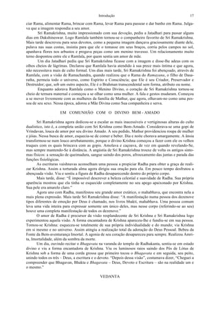Introdução 17
ciar Rama, alimentar Rama, brincar com Rama, levar Rama para passear e dar banho em Rama. Julga-
va que a imagem respondia a seu amor.
Sri Ramakrishna, muito impressionado com sua devoção, pediu a Jatadhari para passar alguns
dias em Dakshineswar. Logo Ramlala também tornou-se o companheiro favorito de Sri Ramakrishna.
Mais tarde descreveu para seus devotos, como a pequena imagem dançava graciosamente diante dele,
pulava nas suas costas, insistia para que ele o tomasse em seus braços, corria pelos campos no sol,
apanhava flores nos arbustos e pregava peças como um menino travesso. Um relacionamento muito
terno despontou entre ele e Ramlala, por quem sentia um amor de mãe.
Um dia Jatadhari pediu que Sri Ramakrishna ficasse com a imagem e disse-lhe adeus com os
olhos cheios de lágrimas. Declarou que Ramlala havia atendido à sua prece mais íntima e que agora,
não necessitava mais de culto formal. Uns dias mais tarde, Sri Ramakrishna foi abençoado, através de
Ramlala, com a visão de Ramachandra, quando realizou que o Rama do Ramayana, o filho de Dasa-
ratha, permeia todo o universo, como Espírito e Consciência; que Ele é seu Criador, Preservador e
Destruidor; que, sob um outro aspecto, Ele é o Brahman transcendental sem forma, atributo ou nome.
Enquanto adorava Ramlala como o Menino Divino, o coração de Sri Ramakrishna tornou-se
cheio de ternura maternal e começou a se olhar como uma mulher. A fala e gestos mudaram. Começou
a se mover livremente com as mulheres da família de Mathur, que agora, olhavam-no como uma pes-
soa de seu sexo. Nessa época, adorou a Mãe Divina como Sua companheira e serva.
EM COMUNHÃO COM O DIVINO BEM - AMADO
Sri Ramakrishna agora dedicou-se a escalar as mais inacessíveis e vertiginosas alturas do culto
dualístico, isto é, a completa união com Sri Krishna como Bem-Amado. Considerava-se uma gopi de
Vrindavan, louca de amor por seu divino Amado. A seu pedido, Mathur providenciou roupa de mulher
e jóias. Nessa busca de amor, esquecia-se de comer e beber. Dia e noite chorava amargamente. A ânsia
transformou-se num louco arrebatamento, porque o divino Krishna começou a fazer com ele os velhos
truques com os quais brincava com as gopis. Amolava e caçoava, de vez em quando revelando-Se,
mas sempre mantendo-Se à distância. A angústia de Sri Ramakrishna trouxe de volta os antigos sinto-
mas físicos: a sensação de queimadura, sangue saindo dos poros, afrouxamento das juntas e parada das
funções fisiológicas.
As escrituras vaishnavas aconselham uma pessoa a propiciar Radha para obter a graça de reali-
zar Krishna. Assim a torturada alma agora dirigiu sua oração para ela. Em pouco tempo desfrutou a
abençoada visão. Viu e sentiu a figura de Radha desaparecendo dentro do próprio corpo.
Mais tarde, disse: “É impossível descrever a beleza celestial e suavidade de Radha. Sua própria
aparência mostrou que ela tinha se esquecido completamente no seu apego apaixonado por Krishna.
Sua pele era amarelo claro.”
Agora uno com Radha, manifestou seu grande amor extático, o mahabhava, que encontra nela a
mais plena expressão. Mais tarde Sri Ramakrishna disse: “A manifestação numa pessoa dos dezenove
tipos diferentes de emoção por Deus é chamado, nos livros bhakti, mahabhava. Uma pessoa comum
leva uma vida inteira para expressar somente um único deles, mas nesse corpo (referindo-se ao seu)
houve uma completa manifestação de todos os dezenove.”
O amor de Radha é precursor da visão resplandecente de Sri Krishna e Sri Ramakrishna logo
experimentou aquela visão. A forma encantadora de Krishna apareceu-lhe e fundiu-se em sua pessoa.
Tornou-se Krishna: esqueceu-se totalmente de sua própria individualidade e do mundo; via Krishna
em si mesmo e no universo. Assim atingiu a realização total da adoração do Deus Pessoal. Bebeu da
Fonte da Bem-aventurança Imortal. A agonia de seu coração desapareceu para sempre. Realizou Amri-
ta, Imortalidade, além da sombra da morte.
Um dia, ouvindo recitar o Bhagavata na varanda do templo de Radhakanta, sentiu-se em estado
divino e viu a forma encantadora de Krishna. Viu os luminosos raios saindo dos Pés de Lótus de
Krishna sob a forma de uma corda grossa que primeiro tocou o Bhagavata e em seguida, seu peito,
unindo todos os três – Deus, a escritura e o devoto. “Depois dessa visão”, costumava dizer, “Cheguei a
compreender que Bhagavan, Bhakta e Bhagavata – Deus, Devoto e Escritura – são na realidade um e
o mesmo.”
VEDANTA
 