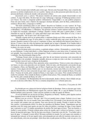 O Evangelho de Sri Ramakrishna166
“Vocês tiveram tanto trabalho para virem aqui. Devem estar buscando Deus, mas a maioria das
pessoas se satisfaz simplesmente em ver o jardim. Apenas um ou dois procuram pelo dono da casa. As
pessoas desfrutam a beleza do mundo e não procuram o Dono.
(Apontando para o cantor): “Há poucos minutos ele entoou uma canção descrevendo os seis
centros. A yoga trata deles. Há dois tipos de yoga: hathayoga e rajayoga. O hathayogi pratica exercí-
cios físicos. Sua meta é conquistar poderes sobrenaturais: longevidade e os oito poderes psíquicos.
Estas são suas metas, mas o objetivo da rajayoga é alcançar devoção, amor de Deus, conhecimento e
renúncia. Dessas duas, a rajayoga é a melhor.
“Há muita semelhança entre os sete ‘planos’ descritos na Vedanta e os seis ‘centros’ da Yoga.
Os três primeiros planos dos Vedas podem ser comparados aos três primeiros centros ióguicos que são
o Muladhara, o Svadhisthana e o Manipura. Nas pessoas comuns a mente repousa nesses três planos,
os órgãos de evacuação, reprodução e umbigo. Quando a mente sobe para o quarto plano, o centro
chamado na yoga de Anahata, vê a alma individual como uma chama. Além disso vê a luz. A isto o
aspirante pergunta: ‘Ah! O que é isto? Ah! O que é isto?’
“Quando a mente eleva-se ao quinto plano, o aspirante deseja ouvir falar somente de Deus. Este
é o centro Vishuddha da yoga. O sexto plano é o centro conhecido pelo yogi como Ajna são um e o
mesmo. Quando a mente se eleva até aí, o aspirante vê Deus, mas ainda há uma barreira entre Deus e o
devoto. É como a face de vidro da lanterna que impede que se toque a lâmpada. O rei Janaka tinha o
hábito de dar ensinamentos sobre Brahmajnana a partir do quinto plano. Às vezes permanecia no quin-
to plano e às vezes, no sexto.
“Depois de passar pelos seis centros, o aspirante atinge o sétimo. Alcançando-o, a mente funde-
se com Brahman. A alma individual e a Alma Suprema tornam-se uma única coisa. O aspirante entra
em samadhi. Sua consciência do corpo desaparece. Perde o conhecimento do mundo exterior. Não vê
o múltiplo. Sua discriminação chega ao fim.
“Trailanga Swami certa vez disse que, pelo fato de um homem raciocinar, está consciente da
multiplicidade e da variedade. Atingindo samadhi, deixa-se o corpo em vinte e um dias. A consciência
espiritual não é possível sem o despertar da Kundalini.
“Um homem que realizou Deus apresenta certas características. Torna-se como uma criança ou
um louco, ou uma coisa parecida com um duende. Além do mais, está firmemente convencido de que
é a máquina e Deus, seu Operador, que só Deus é Aquele que faz e que tudo o mais são Seus instru-
mentos. Como alguns devotos Shikhs uma vez me disseram, mesmo uma folha só se move pela von-
tade de Deus. Deve-se estar consciente de que tudo o que acontece é pela vontade de Rama. O tecelão
disse: ‘O preço do tecido, pela vontade de Rama, é uma rupia e seis annas. Pela vontade de Rama um
roubo foi cometido. Pela vontade de Rama os ladrões foram presos. Pela vontade de Rama, eu também
fui. Por fim, pela vontade de Rama, fui solto.’ ”
Era o entardecer. Sri Ramakrishna não havia descansado, desde o almoço. Havia falado sem pa-
rar com os devotos sobre Deus. Por fim os visitantes despediram-se e voltaram para casa.
Sexta-feira, 15 de junho de 1883
Era feriado por ser a época do festival religioso hindu de Dasahara. Entre os devotos que visita-
ram Sri Ramakrishna em Dakshineswar aquele dia, estavam Adhar, M. e o pai de Rakhal. O avô de
Rakhal também estava presente. Todos estavam sentados no chão do quarto do Mestre.
O avô de Rakhal era um devoto de Deus. Perguntou ao Mestre: “Senhor, pode alguém realizar
Deus enquanto levar a vida de chefe de família?”
Mestre (com um sorriso): “Por que não? Viva no mundo como o bagre. Embora viva aí, man-
tém-se imaculado. Ou viva no mundo como uma mulher livre. Ela atende a seus deveres de casa, mas
seu coração está sempre com seu amante. Faça seus deveres do mundo, fixando a mente em Deus.
Isto, porém, é extremamente difícil. Eu disse aos membros do Brahmo Samaj: ‘Suponhamos que um
paciente com tifo esteja num quarto em que há vidros de pickles e moringas de água. Como esperar
que o paciente se cure? O simples pensamento do pickles lhe trará água na boca.’ Para um homem, a
mulher é como pickles. O desejo ardente pelas coisas do mundo, que é crônico no homem, é como o
desejo do paciente pela água. Não há fim para esse desejo. O paciente com tifo diz: ‘Vou beber todo o
jarro de água.’ A situação é muito difícil. Há tanta confusão no mundo. Se você segue este caminho, é
ameaçado por uma pá, se for por aquele outro, será ameaçado por um cabo de vassoura; mais uma vez,
em outra direção, será com um pontapé. Além disso não se pode pensar em Deus, a não ser que se viva
 