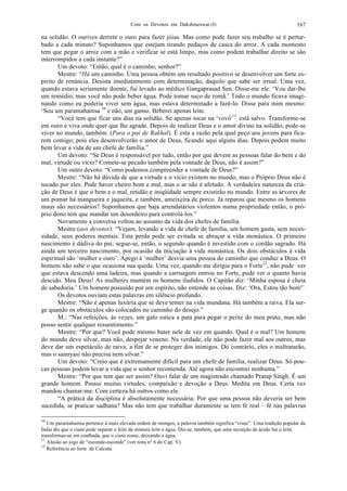 Com os Devotos em Dakshineswar (I) 167
na solidão. O ourives derrete o ouro para fazer jóias. Mas como pode fazer seu trabalho se é pertur-
bado a cada minuto? Suponhamos que estejam tirando pedaços de casca do arroz. A cada momento
tem que pegar o arroz com a mão e verificar se está limpo, mas como podem trabalhar direito se são
interrompidos a cada instante?”
Um devoto: “Então, qual é o caminho, senhor?”
Mestre: “Há um caminho. Uma pessoa obtém um resultado positivo se desenvolver um forte es-
pírito de renúncia. Desista imediatamente com determinação, daquilo que sabe ser irreal. Uma vez,
quando estava seriamente doente, fui levado ao médico Gangaprasad Sen. Disse-me ele: ‘Vou dar-lhe
um remédio, mas você não pode beber água. Pode tomar suco de romã.’ Todo o mundo ficava imagi-
nando como eu poderia viver sem água, mas estava determinado a fazê-lo. Disse para mim mesmo:
‘Sou um paramahamsa 10
e não, um ganso. Beberei apenas leite.
“Você tem que ficar uns dias na solidão. Se apenas tocar na ‘vovó’11
está salvo. Transforme-se
em ouro e viva onde quer que lhe agrade. Depois de realizar Deus e o amor divino na solidão, pode-se
viver no mundo, também. (Para o pai de Rakhal). É esta a razão pela qual peço aos jovens para fica-
rem comigo; pois eles desenvolverão o amor de Deus, ficando aqui alguns dias. Depois podem muito
bem levar a vida de um chefe de família.”
Um devoto: “Se Deus é responsável por tudo, então por que devem as pessoas falar do bem e do
mal, virtude ou vício? Comete-se pecado também pela vontade de Deus, não é assim?”
Um outro devoto: “Como podemos compreender a vontade de Deus?”
Mestre: “Não há dúvida de que a virtude e o vício existem no mundo, mas o Próprio Deus não é
tocado por eles. Pode haver cheiro bom e mal, mas o ar não é afetado. A verdadeira natureza da cria-
ção de Deus é que o bem e o mal, retidão e iniqüidade sempre existirão no mundo. Entre as árvores de
um pomar há mangueira e jaqueira, e também, ameixeira de porco. Já reparou que mesmo os homens
maus são necessários? Suponhamos que haja arrendatários violentos numa propriedade então, o pró-
prio dono tem que mandar um desordeiro para controlá-los.”
Novamente a conversa voltou ao assunto da vida dos chefes de família.
Mestre (aos devotos): “Vejam, levando a vida de chefe de família, um homem gasta, sem neces-
sidade, seus poderes mentais. Esta perda pode ser evitada se abraçar a vida monástica. O primeiro
nascimento é dádiva do pai; segue-se, então, o segundo quando é investido com o cordão sagrado. Há
ainda um terceiro nascimento, por ocasião da iniciação à vida monástica. Os dois obstáculos à vida
espiritual são ‘mulher e ouro’. Apego à ‘mulher’ desvia uma pessoa do caminho que conduz a Deus. O
homem não sabe o que ocasiona sua queda. Uma vez, quando me dirigia para o Forte12
, não pude ver
que estava descendo uma ladeira, mas quando a carruagem entrou no Forte, pude ver o quanto havia
descido. Meu Deus! As mulheres mantém os homens iludidos. O Capitão diz: ‘Minha esposa é cheia
de sabedoria.’ Um homem possuído por um espírito, não entende as coisas. Diz: ‘Ora, Estou tão bem!’
Os devotos ouviam estas palavras em silêncio profundo.
Mestre: “Não é apenas luxúria que se deve temer na vida mundana. Há também a raiva. Ela sur-
ge quando os obstáculos são colocados no caminho do desejo.”
M.: “Nas refeições, às vezes, um gato estica a pata para pegar o peixe do meu prato, mas não
posso sentir qualquer ressentimento.”
Mestre: “Por que? Você pode mesmo bater nele de vez em quando. Qual é o mal? Um homem
do mundo deve silvar, mas não, despejar veneno. Na verdade, ele não pode fazer mal aos outros, mas
deve dar um espetáculo de raiva, a fim de se proteger dos inimigos. Do contrário, eles o maltratarão,
mas o sannyasi não precisa nem silvar.”
Um devoto: “Creio que é extremamente difícil para um chefe de família, realizar Deus. Só pou-
cas pessoas podem levar a vida que o senhor recomenda. Até agora não encontrei nenhuma.”
Mestre: “Por que tem que ser assim? Ouvi falar de um magistrado chamado Pratap Singh. É um
grande homem. Possui muitas virtudes: compaixão e devoção a Deus. Medita em Deus. Certa vez
mandou chamar-me. Com certeza há outros como ele.
“A prática da disciplina é absolutamente necessária. Por que uma pessoa não deveria ser bem
sucedida, se praticar sadhana? Mas não tem que trabalhar duramente se tem fé real – fé nas palavras
10
Um paramahamsa pertence à mais elevada ordem de monges; a palavra também significa “cisne”. Uma tradição popular da
Índia diz que o cisne pode separar o leite da mistura leite e água. Diz-se, também, que uma secreção de ácido faz o leite
transformar-se em coalhada, que o cisne come, deixando a água.
11
Alusão ao jogo de “esconde-esconde” (ver nota n° 6 do Cap. V).
12
Referência ao forte de Calcutá.
 