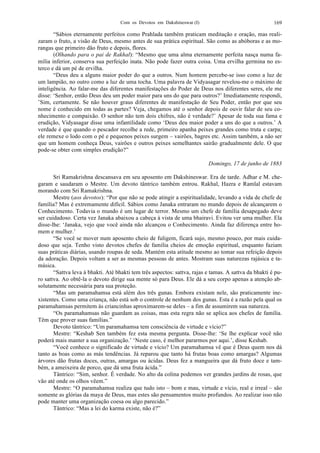 Com os Devotos em Dakshineswar (I) 169
“Sábios eternamente perfeitos como Prahlada também praticam meditação e oração, mas reali-
zaram o fruto, a visão de Deus, mesmo antes de sua prática espiritual. São como as abóboras e as mo-
rangas que primeiro dão fruto e depois, flores.
(Olhando para o pai de Rakhal): “Mesmo que uma alma eternamente perfeita nasça numa fa-
mília inferior, conserva sua perfeição inata. Não pode fazer outra coisa. Uma ervilha germina no es-
terco e dá um pé de ervilha.
“Deus deu a alguns maior poder do que a outros. Num homem percebe-se isso como a luz de
um lampião, no outro como a luz de uma tocha. Uma palavra de Vidyasagar revelou-me o máximo de
inteligência. Ao falar-me das diferentes manifestações do Poder de Deus nos diferentes seres, ele me
disse: ‘Senhor, então Deus deu um poder maior para uns do que para outros?’ Imediatamente respondi,
’Sim, certamente. Se não houver graus diferentes de manifestação de Seu Poder, então por que seu
nome é conhecido em todas as partes? Veja, chegamos até o senhor depois de ouvir falar de seu co-
nhecimento e compaixão. O senhor não tem dois chifres, não é verdade?’ Apesar de toda sua fama e
erudição, Vidyasagar disse uma infantilidade como ‘Deus deu maior poder a uns do que a outros.’ A
verdade é que quando o pescador recolhe a rede, primeiro apanha peixes grandes como truta e carpa;
ele remexe o lodo com o pé e pequenos peixes surgem – vairões, bagres etc. Assim também, a não ser
que um homem conheça Deus, vairões e outros peixes semelhantes sairão gradualmente dele. O que
pode-se obter com simples erudição?”
Domingo, 17 de junho de 1883
Sri Ramakrishna descansava em seu aposento em Dakshineswar. Era de tarde. Adhar e M. che-
garam e saudaram o Mestre. Um devoto tântrico também entrou. Rakhal, Hazra e Ramlal estavam
morando com Sri Ramakrishna.
Mestre (aos devotos): “Por que não se pode atingir a espiritualidade, levando a vida de chefe de
família? Mas é extremamente difícil. Sábios como Janaka entraram no mundo depois de alcançarem o
Conhecimento. Todavia o mundo é um lugar de terror. Mesmo um chefe de família desapegado deve
ser cuidadoso. Certa vez Janaka abaixou a cabeça à vista de uma bhairavi. Evitou ver uma mulher. Ela
disse-lhe: ‘Janaka, vejo que você ainda não alcançou o Conhecimento. Ainda faz diferença entre ho-
mem e mulher.’
“Se você se mover num aposento cheio de fuligem, ficará sujo, mesmo pouco, por mais cuida-
doso que seja. Tenho visto devotos chefes de família cheios de emoção espiritual, enquanto faziam
suas práticas diárias, usando roupas de seda. Mantém esta atitude mesmo ao tomar sua refeição depois
da adoração. Depois voltam a ser as mesmas pessoas de antes. Mostram suas naturezas rajásica e ta-
másica.
“Sattva leva à bhakti. Até bhakti tem três aspectos: sattva, rajas e tamas. A sattva da bhakti é pu-
ro sattva. Ao obtê-la o devoto dirige sua mente só para Deus. Ele dá a seu corpo apenas a atenção ab-
solutamente necessária para sua proteção.
“Mas um paramahamsa está além dos três gunas. Embora existam nele, são praticamente ine-
xistentes. Como uma criança, não está sob o controle de nenhum dos gunas. Esta é a razão pela qual os
paramahamsas permitem às criancinhas aproximarem-se deles – a fim de assumirem sua natureza.
“Os paramahamsas não guardam as coisas, mas esta regra não se aplica aos chefes de família.
Têm que prover suas famílias.”
Devoto tântrico: “Um paramahamsa tem consciência de virtude e vício?”
Mestre: “Keshab Sen também fez esta mesma pergunta. Disse-lhe: ‘Se lhe explicar você não
poderá mais manter a sua organização.’ ‘Neste caso, é melhor pararmos por aqui.’, disse Keshab.
“Você conhece o significado de virtude e vício? Um paramahamsa vê que é Deus quem nos dá
tanto as boas como as más tendências. Já reparou que tanto há frutas boas como amargas? Algumas
árvores dão frutas doces, outras, amargas ou ácidas. Deus fez a mangueira que dá fruto doce e tam-
bém, a ameixeira de porco, que dá uma fruta ácida.”
Tântrico: “Sim, senhor. É verdade. No alto da colina podemos ver grandes jardins de rosas, que
vão até onde os olhos vêem.”
Mestre: “O paramahamsa realiza que tudo isto – bom e mau, virtude e vício, real e irreal – são
somente as glórias da maya de Deus, mas estes são pensamentos muito profundos. Ao realizar isso não
pode manter uma organização coesa ou algo parecido.”
Tântrico: “Mas a lei do karma existe, não é?”
 