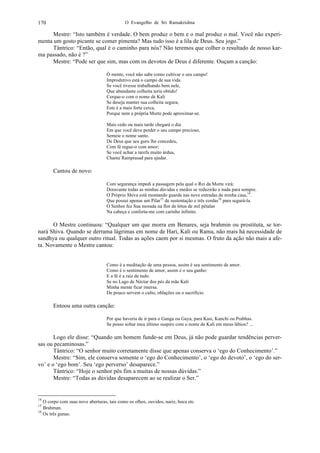 O Evangelho de Sri Ramakrishna170
Mestre: “Isto também é verdade. O bem produz o bem e o mal produz o mal. Você não experi-
menta um gosto picante se comer pimenta? Mas tudo isso é a lila de Deus. Seu jogo.”
Tântrico: “Então, qual é o caminho para nós? Não teremos que colher o resultado de nosso kar-
ma passado, não é ?”
Mestre: “Pode ser que sim, mas com os devotos de Deus é diferente. Ouçam a canção:
Ó mente, você não sabe como cultivar o seu campo!
Improdutivo está o campo de sua vida.
Se você tivesse trabalhando bem nele,
Que abundante colheita teria obtido!
Cerque-o com o nome de Kali
Se deseja manter sua colheita segura;
Este é a mais forte cerca,
Porque nem a própria Morte pode aproximar-se.
Mais cedo ou mais tarde chegará o dia
Em que você deve perder o seu campo precioso,
Semeie o nome santo.
De Deus que seu guru lhe concedeu,
Com fé regue-o com amor;
Se você achar a tarefa muito árdua,
Chame Ramprasad para ajudar.
Cantou de novo:
Com segurança impedi a passagem pela qual o Rei da Morte virá;
Doravante todas as minhas dúvidas e medos se reduzirão a nada para sempre.
O Próprio Shiva está montando guarda nas nove entradas de minha casa,14
.
Que possui apenas um Pilar15
de sustentação e três cordas16
para segurá-la.
O Senhor fez Sua morada na flor de lótus de mil pétalas
Na cabeça e conforta-me com carinho infinito.
O Mestre continuou: “Qualquer um que morra em Benares, seja brahmin ou prostituta, se tor-
nará Shiva. Quando se derrama lágrimas em nome de Hari, Kali ou Rama, não mais há necessidade de
sandhya ou qualquer outro ritual. Todas as ações caem por si mesmas. O fruto da ação não mais a afe-
ta. Novamente o Mestre cantou:
Como é a meditação de uma pessoa, assim é seu sentimento de amor.
Como é o sentimento de amor, assim é o seu ganho:
E a fé é a raiz de tudo.
Se no Lago de Néctar dos pés da mãe Kali
Minha mente ficar imersa.
De pouco servem o culto, oblações ou o sacrifício.
Entoou uma outra canção:
Por que haveria de ir para o Ganga ou Gaya, para Kasi, Kanchi ou Prabhas.
Se posso soltar meu último suspiro com o nome de Kali em meus lábios? ...
Logo ele disse: “Quando um homem funde-se em Deus, já não pode guardar tendências perver-
sas ou pecaminosas.”
Tântrico: “O senhor muito corretamente disse que apenas conserva o ‘ego do Conhecimento’.”
Mestre: “Sim, ele conserva somente o ‘ego do Conhecimento’, o ‘ego do devoto’, o ‘ego do ser-
vo’ e o ‘ego bom’. Seu ‘ego perverso’ desaparece.”
Tântrico: “Hoje o senhor pôs fim a muitas de nossas dúvidas.”
Mestre: “Todas as dúvidas desaparecem ao se realizar o Ser.”
14
O corpo com suas nove aberturas, tais como os olhos, ouvidos, nariz, boca etc.
15
Brahman.
16
Os três gunas.
 