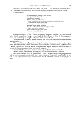 Com os Devotos em Dakshineswar (I) 171
“Assuma o aspecto tamásico de bhakti. Diga com vigor: ‘O que? Pronunciei os nome de Rama e
Kali. Como posso ainda permanecer em escravidão? Como posso ser afetado pela lei do Karma?’ ”
O Mestre cantou:
Se eu pudesse morrer repetindo o nome de Durga
Como podes Tu, Ó Abençoado,
Impedir minha Liberação,
Por mais pecador que tenha sido?
Posso ter roubado uma taça de vinho ou morto uma criança antes de nascer
Ou ter matado uma mulher ou uma vaca.
Ou mesmo, causado a morte de um brahmin.
Mas apesar de tudo isso ser verdadeiro,
Nada disso pode me fazer sentir a menor preocupação;
Pois pelo poder de Teu doce nome
Minha alma pecadora ainda pode aspirar
Possuir até o estado de Brahman.
O Mestre continuou: “Fé! Fé! Fé! Uma vez um guru, disse a seu discípulo: ‘Só Rama tornou-Se
tudo.’ Quando um cachorro começou a comer o pão do discípulo, ele lhe disse: ‘Ó Rama, espere um
pouco, vou pôr manteiga no Seu pão.’ Tal era sua fé nas palavras do guru.
“Pessoas indignas não têm fé. Sempre duvidam, mas as dúvidas não desaparecem enquanto não
se realizar o Ser.
“No verdadeiro amor a Deus, não há desejo. Somente com esse amor pode-se realizar rapida-
mente Deus. Querer obter poderes sobrenaturais e coisas similares são desejos. Uma vez Krishna disse
a Arjuna: ‘Amigo, você não pode realizar Deus mesmo que adquira apenas um dos oito poderes so-
brenaturais. Eles somente aumentarão um pouco de seu poder.’ ”
Tântrico: “Senhor, por que os rituais do Tantra hoje em dia não dão mais frutos?”
Mestre: “Porque as pessoas não podem praticá-los com absoluta correção e devoção.”
Concluindo o Mestre disse: “O amor de Deus é a única coisa essencial. Um verdadeiro amante
de Deus não tem nada a temer, nem nada com o que se preocupar. Compreende que a Mãe Divina sabe
tudo. O gato segura o camundongo de uma maneira, mas de outra bem diferente, os seus próprios fi-
lhotes.”
 