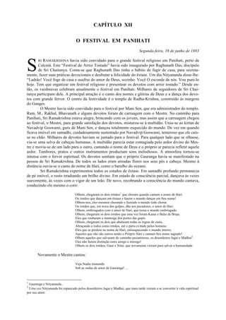 CAPÍTULO XII
O FESTIVAL EM PANIHATI
Segunda-feira, 18 de junho de 1883
RI RAMAKRISHNA havia sido convidado para o grande festival religioso em Panihati, perto de
Calcutá. Este “Festival do Arroz Tostado” havia sido inaugurado por Raghunath Das, discípulo
de Sri Chaitanya. Conta-se que Raghunath Das tinha o hábito de fugir de casa, para secreta-
mente, fazer suas práticas devocionais e desfrutar a felicidade do êxtase. Um dia Nityananda disse-lhe:
“Ladrão! Você foge de casa e usufrui do amor de Deus, sozinho. Você O esconde de nós. Vou puni-lo
hoje. Tem que organizar um festival religioso e presentear os devotos com arroz tostado.” Desde en-
tão, os vaishnavas celebram anualmente o festival em Panihati. Milhares de seguidores de Sri Chai-
tanya participam dele. A principal atração é o canto dos nomes e glórias de Deus e a dança dos devo-
tos com grande fervor. O centro da festividade é o templo de Radha-Krishna, construído às margens
do Ganges.
O Mestre havia sido convidado para o festival por Mani Sen, que era administrador do templo.
Ram, M., Rakhal, Bhavanath e alguns devotos foram de carruagem com o Mestre. No caminho para
Panihati, Sri Ramakrishna estava alegre, brincando com os jovens, mas assim que a carruagem chegou
ao festival, o Mestre, para grande satisfação dos devotos, misturou-se à multidão. Uniu-se ao kirtan de
Navadvip Goswami, guru de Mani Sen, e dançou totalmente esquecido do mundo. De vez em quando
ficava imóvel em samadhi, cuidadosamente sustentado por Navadvip Goswami, temeroso que ele caís-
se no chão. Milhares de devotos haviam se juntado para o festival. Para qualquer lado que se olhasse,
via-se uma selva de cabeças humanas. A multidão parecia estar contagiada pelo ardor divino do Mes-
tre e movia-se de um lado para o outro, cantando o nome de Deus e o próprio ar parecia refletir aquele
ardor. Tambores, pratos e outros instrumentos produziam sons melodiosos. A atmosfera tornou-se
intensa com o fervor espiritual. Os devotos sentiam que o próprio Gauranga havia se manifestado na
pessoa de Sri Ramakrishna. De todos os lados eram atiradas flores nos seus pés e cabeça. Mesmo à
distância ouvia-se o canto do nome de Hari, como o barulho do oceano.
Sri Ramakrishna experimentou todos os estados de êxtase. Em samadhi profundo permanecia
de pé imóvel, o rosto irradiando um brilho divino. Em estado de consciência parcial, dançava às vezes
suavemente, às vezes com o vigor de um leão. De novo, recobrando a consciência do mundo cantava,
conduzindo ele mesmo o coro:
Olhem, chegaram os dois irmãos1
que choram quando cantam o nome de Hari.
Os irmãos que dançam em êxtase e fazem o mundo dançar em Seu nome!
Olhem-nos, eles mesmos chorando e fazendo o mundo todo chorar.
Os irmãos que, em troca dos golpes, dão aos pecadores, o amor de Hari.
Olhem, embriagados com o amor de Hari, que torna o mundo embriagado.
Olhem, chegaram os dois irmãos que uma vez foram Kanai e Balai de Braja.
Eles que roubaram a manteiga dos portes das gopis.
Olhem, chegaram os dois que abalaram todas as regras de casta.
Abraçando a todos como irmãos, até o pária evitado pelos homens;
Eles que se perdem no nome de Hari, enlouquecendo o mundo inteiro;
Aqueles que não são outros senão o Próprio Hari e cantam Seu nome sagrado!
Olhem aqueles que salvaram do caminho pecaminoso, os desordeiros Jagai e Madhai2
.
Eles não fazem distinção entre amigo e inimigo!
Olhem os dois irmãos, Gaur e Nitai, que novamente vieram para salvar a humanidade.
Novamente o Mestre cantou:
Veja Nadia tremendo
Sob as ondas de amor de Gauranga! ...
1
Gauranga e Nityananda..
2
Uma vez Nityananda foi espancado pelos desordeiros Jagai e Madhai, que mais tarde vieram a se converter à vida espiritual
por seu amor.
S
 