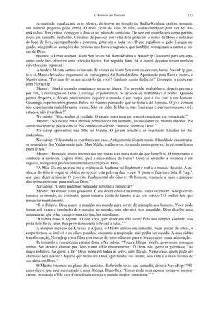 O Festival em Panihati 173
A multidão encabeçada pelo Mestre, dirigiu-se ao templo de Radha-Krishna, porém, somente
um número pequeno pôde entrar. O resto ficou do lado de fora, acotovelando-se para ver Sri Ra-
makrishna. Em êxtase, começou a dançar no pátio do santuário. De vez em quando seu corpo perma-
necia em samadhi profundo. Centenas de pessoas em volta dele gritavam o nome de Deus e milhares
do lado de fora, acompanhando a corrente, gritavam a toda voz. O eco espalhou-se pelo Ganges sa-
grado, atingindo os corações das pessoas nos barcos sagrados, que também começaram a cantar o no-
me de Deus.
Quando o kirtan acabou, Mani Sen levou Sri Ramakrishna e Navadvip Goswami para um apo-
sento onde lhes ofereceu uma refeição ligeira. Em seguida Ram, M. e outros devotos foram também
servidos com o prasad.
À tarde o Mestre sentou-se na sala de visitas de Mani Sen com os devotos, tendo Navadvip jun-
to a si. Mani ofereceu o pagamento da carruagem a Sri Ramakrishna. Apontando para Ram e outros, o
Mestre disse: “Por que deveriam aceitá-lo de você? Ganham muito dinheiro.” Começou a conversar
com Navadvip.
Mestre: “Bhakti quando amadurece torna-se bhava. Em seguida, mahabhava, depois prema e
por fim, a realização de Deus. Gauranga experimentou os estados de mahabhava e prema. Quando
prema desperta, o devoto praticamente esquece o mundo e seu corpo, que é tão caro a um homem.
Gauranga experimentou prema. Pulou no oceano pensando que se tratava do Jamuna. O jiva comum
não experimenta mahabhava ou prema. Não vai além de bhava, mas Gauranga experimentou esses três
estados, não é verdade?”
Navadvip: “Sim, senhor, é verdade. O estado mais interior, o semiconsciente e o consciente.”
Mestre: “No estado mais interior permaneceu em samadhi, inconsciente do mundo exterior. No
semiconsciente só podia dançar. No estado consciente, cantou o nome de Deus.”
Navadvip apresentou seu filho ao Mestre. O jovem estudava as escrituras. Saudou Sri Ra-
makrishna.
Navadvip: “Ele estuda as escrituras em casa. Antigamente só com muita dificuldade encontrava-
se uma cópia dos Vedas neste país. Max Müller traduziu-os, tornando assim possível às pessoas lerem
estes livros.”
Mestre: “O estudo muito intenso das escrituras traz mais dano do que benefício. O importante é
conhecer a essência. Depois disto, qual a necessidade de livros? Deve-se aprender a essência e em
seguida, mergulhar profundamente na realização de Deus.
“A Mãe Divina revelou-me a essência da Vedanta: só Brahman é real e o mundo ilusório. A es-
sência do Gita é o que se obtém ao repetir esta palavra dez vezes. A palavra fica invertida. É ‘tagi’,
que quer dizer renúncia. O conceito fundamental do Gita é: ‘Ó homem, renuncie a tudo e pratique
disciplina espiritual para realizar Deus.”
Navadvip: “Como podemos persuadir a mente a renunciar?”
Mestre: “O senhor é um goswami. É seu dever oficiar no templo como sacerdote. Não pode re-
nunciar ao mundo, do contrário, quem tomaria conta do templo e do seu serviço? O senhor tem que
renunciar mentalmente.
“É o Próprio Deus quem o mantém no mundo para servir de exemplo aos homens. Você pode
tomar mil vezes a resolução de renunciar ao mundo, mas não será bem sucedido. Deus deu-lhe uma
natureza tal que o faz cumprir suas obrigações mundanas.
“Krishna disse a Arjuna: ‘O que você quer dizer em não lutar? Pela sua simples vontade, não
pode desistir de lutar. Sua própria natureza o levará a lutar.’ ”
À simples menção de Krishna e Arjuna, o Mestre entrou em samadhi. Num piscar de olhos, o
corpo tornou-se imóvel e os olhos parados, enquanto a respiração mal podia ser ouvida. A essa súbita
transformação, Navadvip e seu filho e os outros devotos olharam para o Mestre com muda admiração.
Retomando à consciência parcial disse a Navadvip: “Yoga e bhoga. Vocês, goswamis, possuem
ambas. Seu dever é chamar por Deus e orar a Ele sinceramente: ‘Ó Deus, não quero as glórias de Tua
maya sedutora. Só quero a Ti!’ Deus mora em todos os seres, sem dúvida. Nesse caso, quem pode ser
chamado Seu devoto? Aquele que mora em Deus, que fundiu sua mente, sua vida e o mais íntimo de
sua alma em Deus.”
O Mestre retornou ao plano dos sentidos. Referindo-se ao seu samadhi, disse a Navadvip: “Al-
guns dizem que este meu estado é uma doença. Digo-lhes: ‘Como pode uma pessoa tornar-se incons-
ciente, pensando n’Ele cuja Consciência tornou o mundo inteiro consciente?’ ”
 