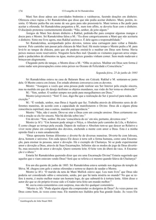 O Evangelho de Sri Ramakrishna174
Mani Sen disse adeus aos convidados brahmins e vaishnavas, fazendo doações em dinheiro.
Ofereceu cinco rupias a Sri Ramakrishna que disse que não podia aceitar dinheiro. Mani, porém, in-
sistiu. O Mestre pediu-lhe em nome de seu guru para não pressioná-lo. Mani tornou a lhe pedir para
aceitar a oferenda. Sri Ramakrishna perguntou a M., num tom aflito, se deveria ficar com o dinheiro.
O discípulo protestou veementemente dizendo: “Não, senhor, de jeito algum.”
Amigos de Mani Sen deram dinheiro a Rakhal, pedindo-lhe para comprar algumas mangas e
doces para o Mestre. Sri Ramakrishna falou a M.: “Eu disse categoricamente a Mani que não aceitaria
o dinheiro. Sinto-me livre agora, mas Rakhal aceitou-o. É dele agora a responsabilidade.”
Sri Ramakrishna, acompanhado pelos devotos, tomou uma carruagem para voltar a Dakshi-
neswar. Pelo caminho iam passar pela chácara de Mati Seal. Há muito tempo o Mestre pediu a M. para
levá-lo ao tanque da chácara, para que ele pudesse ensiná-lo a meditar em Deus sem forma. Havia
peixes mansos neste reservatório. Ninguém fazia-lhes mal. Quando os visitantes jogavam arroz empa-
pado e pedacinhos de alimentos na água, muitos peixes grandes vinham comer. Sem medo nadavam e
brincavam alegremente.
Chegando perto do tanque, o Mestre disse a M.: “Olhe os peixes. Meditar em Deus sem forma é
como nadar sem preocupações como estes peixes no Oceano de Felicidade e Consciência.”
Segunda-feira, 25 de junho de 1883
Sri Ramakrishna estava na casa de Balaram Bose em Calcutá. Rakhal e M. sentaram-se junto
dele. O Mestre estava em êxtase. Em estado abstrato conversava com os devotos.
Mestre: “Asseguro a vocês que uma pessoa pode realizar seu Ser Interior pela oração sincera,
mas na medida em que ele deseje desfrutar os objetos mundanos, sua visão do Ser torna-se obstruída.”
M.: “Sim, senhor. O senhor sempre nos pede para mergulharmos em Deus,”
Mestre (alegremente): “Sim! É isso, digo-lhe que a realização do Ser é possível para todos, sem
exceção.”
M.: “É verdade, senhor, mas Deus é Aquele que faz. Trabalha através de diferentes seres de di-
ferentes maneiras, de acordo com a capacidade de manifestarem o Divino. Deus dá a alguns plena
consciência espiritual, mas a outros, mantém em ignorância.”
Mestre: “Não, não é assim. Deve-se orar a Deus com um coração ansioso. Deus certamente ou-
virá a oração se ela for sincera. Não há dúvida sobre isto.”
Um devoto: “Sim, senhor. Há esta ‘consciência do eu’ em nós; portanto, devemos orar.”
Mestre (a M.): “Um homem pode atingir o Nitya, o Absoluto pelo caminho da Lila, o Relativo.
É como chegar ao terraço pela escada. Depois de realizar o Absoluto tem-se que descer ao Relativo e
viver neste plano em companhia dos devotos, enchendo a mente com amor a Deus. Esta é a minha
opinião final e a mais amadurecida.
“Deus apresenta formas diferentes e diverte-Se de diversas maneiras. Diverte-Se com Ishvara,
deva, homem e universo. Em cada época Ele desce à terra sob a forma humana, como uma Encarna-
ção, para ensinar às pessoas, amor e devoção. Há o exemplo de Chaitanya. Só se pode experimentar
amor e devoção a Deus, através de Suas Encarnações. Infinitos são os modos do jogo de Deus divertir-
Se, mas necessito de amor e devoção. Quero somente leite. O leite vem do úbere da vaca. A Encarna-
ção é o úbere.”
Estaria Sri Ramakrishna querendo dizer que era uma Encarnação Divina? Estaria sugerindo que
aqueles que o viam estavam vendo Deus? Será que se referia a si mesmo quando falava de Chaitanya?
Era um dia quente de junho de 1883. Sri Ramakrishna estava sentado nos degraus do templo de
Shiva. M. chegou com gelo e outras oferendas e sentou-se depois de saudar o Mestre.
Mestre (a M.): ‘O marido da neta de Mani Mallick esteve aqui. Leu num livro3
que Deus não
poderia ser considerado sábio e onisciente, senão, por que há tanta miséria no mundo? No que se re-
fere à morte, é muito melhor matar um homem logo, do que submetê-lo à tortura lenta. Além disso o
autor diz que se ele próprio tivesse sido o Criador teria feito um mundo melhor.”
M. ouviu estes comentários com surpresa, mas não fez qualquer comentário.
“Mestre (a M): ”Pode alguém algum dia compreender os desígnios de Deus? Às vezes penso em
Deus como bom, às vezes como mau. Ele mantém-nos iludidos pela Sua grande ilusão. Às vezes Ele
3
Autobiografia de John Stuart Mill.
 