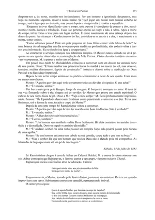 O Festival em Panihati 175
desperta-nos e, às vezes, mantém-nos inconscientes. Por um instante a ignorância desaparece, mas
logo no momento seguinte, envolve nossa mente. Se você jogar um bastão num tanque coberto de
musgo, verá a água por um instante, mas pouco depois o musgo volta e recobre a superfície.
“Enquanto estiver identificado com o corpo, uma pessoa é consciente de prazer e dor, nasci-
mento e morte, doença e tribulação. Tudo isso pertence apenas ao corpo e não, à Alma. Após a morte
do corpo, talvez Deus a leve para um lugar melhor. É como nascimento de uma criança depois das
dores do parto. Ao alcançar o Conhecimento do Ser, considera-se o prazer e a dor, o nascimento e a
morte, como sonhos.
“Como sabemos pouco! Pode um pote pequeno de duas libras conter vinte libras de leite? Se
uma boneca de sal mergulhar um dia no oceano para medir sua profundidade, não poderá voltar e dar-
nos esta informação. Ela se fundirá na água e desaparecerá.”
Ao entardecer o serviço começou nos diferentes templos. O Mestre estava sentado no divã pe-
queno no seu quarto, absorvido na contemplação da Mãe Divina. Vários devotos também encontra-
vam-se presentes. M. ia passar a noite com o Mestre.
Um pouco mais tarde Sri Ramakrishna começou a conversar com um devoto na varanda norte
de seu quarto. Disse: “É bom meditar nas primeiras horas da manhã e ao nascer do sol, mas deve-se,
também, meditar diariamente, depois do crepúsculo.” Instruiu o devoto sobre a meditação no Deus
Pessoal e na Realidade Impessoal.
Depois de um certo tempo sentou-se no pórtico semicircular a oeste de seu quarto. Eram mais
ou menos nove horas.
Mestre: “Aqueles que vêm aqui terão certamente todas as dúvidas dissipadas. O que acha?”
M.: “É verdade, senhor.”
Um barco navegava pelo Ganges, longe da margem. O barqueiro começou a cantar. O som de
sua voz flutuando sobre o rio, chegou até os ouvidos do Mestre que entrou em estado espiritual. O
cabelo de seu corpo ficou de pé. Disse a M.: “Veja o meu corpo.” M. ficou profundamente impressio-
nado. Pensou: “Os Upanishads descrevem Brahman como penetrando o universo e o éter. Teria esse
Brahman, sob a forma de som, tocado o corpo do Mestre?”
Depois de um certo tempo Sri Ramakrishna voltou a conversar.
Mestre: “Aqueles que vêm aqui devem ter nascido com boas tendências. Não é verdade?”
M.: “É verdade, senhor.”
Mestre: “Adhar deve possuir boas tendências.”
M.: “É certo, também.”
Mestre: “Um homem sem maldade realiza Deus facilmente. Há dois caminhos: o caminho da re-
tidão e o da maldade. Deve-se seguir o caminho da retidão.”
M.: “É verdade, senhor. Se uma linha possuir um simples fiapo, não poderá passar pelo buraco
de uma agulha.”
Mestre: “Se um homem encontrar um cabelo na sua comida, cospe tudo o que tem na boca.”
M.: “Mas o senhor diz que um homem que realiza Deus não é afetado pela má companhia. As
labaredas de fogo queimam até um pé de tanchagem.”
Sábado, 14 de julho de 1883
Sri Ramakrishna chegou à casa de Adhar em Calcutá. Rakhal, M. e outros devotos estavam com
ele. Adhar conseguiu que Rajnarayan, o famoso cantor e seu grupo, viessem recitar o Chandi.
Rajnarayan iniciou o recital no átrio de adoração. Cantou:
Entreguei minha alma aos pés destemidos da Mãe
Será que terei medo da morte? ...
Enquanto ouvia, o Mestre, tomado pelo fervor divino, juntou-se aos músicos. De vez em quando
improvisava um verso. Subitamente entrou em samadhi, permanecendo imóvel.
O cantor prosseguiu:
Quem é aquela Mulher que ilumina o campo de batalha?
Seu corpo brilha mais escuro do que a mais escura nuvem de tempestade.
E dos seus dentes faíscam chamas brilhantes de relâmpago.
Seu cabelo desalinhado voa atrás enquanto ela corre a esmo.
Destemida nesta guerra entre os deuses e os demônios.
 