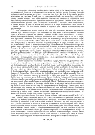O Evangelho de Sri Ramakrishna18
A Brahmani era a instrutora entusiasta e observadora atônita de Sri Ramakrishna, em seu pro-
gresso espiritual. Tornara-se orgulhosa das realizações do seu discípulo sem par. O próprio aluno não
tinha permissão de descansar; seu destino o empurrava para frente. Sua Mãe Divina não lhe permitiu
descanso até que ele tivesse deixado para trás o campo da dualidade com suas visões, experiências e
sonhos extáticos. Mas para a nova subida, os antigos guias não eram suficientes. A Brahmani, de quem
havia dependido durante três anos, viu seu filho escapar-lhe, para seguir o comando de um mestre de
força masculina, de aparência rígida, físico curtido e de voz viril. O novo guru era um monge errante,
o robusto Totapuri, a quem Sri Ramakrishna aprendeu a se dirigir afetuosamente como Nangta, o
“Desnudo”, devido à sua total renúncia de todos os objetos da terra e apegos, incluindo mesmo uma
peça de roupa.
Tota Puri era adepto de uma filosofia nova para Sri Ramakrishna, a filosofia Vedanta não-
dualista, cujas conclusões Totapuri experimentara em sua própria vida. Esse antigo sistema hindu de-
signa a Realidade Suprema de Brahman, também descrita como Satchidananda, Existência-
Conhecimento-Bem-aventurança Absolutos. Brahman é a única Existência Real. N’Ela não há tempo,
nem espaço, nem causalidade, nem multiplicidade, mas devido à maya, Seu poder inescrutável, tempo,
espaço e causalidade são criados e o Uno parece dividir-se em muitos. O Eterno Espírito aparece como
uma multiplicidade de indivíduos com forma e sujeito às condições de tempo. O Imortal torna-se víti-
ma de nascimento e morte. O Imutável sofre mudança. A Pura Alma sem pecado, hipnotizada por Sua
própria maya, experimenta as alegrias do céu e dores do inferno, mas essas experiências, baseadas na
dualidade da relação sujeito-objeto, são irreais. Mesmo a visão de um Deus Pessoal é, em termos fi-
nais, uma experiência tão ilusória, quanto a de qualquer outro objeto. O homem atinge sua liberação,
por conseguinte, rasgando o véu de maya e redescobrindo sua total identidade com Brahman. Conhe-
cendo-se como uno com o Espírito Universal, realiza a Paz inefável. Só então vai além da ficção do
nascimento e morte; aí, então, torna-se imortal. Essa é a meta suprema de todas as religiões – despertar
a alma, hipnotizada por sua própria ignorância.
O caminho da disciplina vedantista é o caminho da negação, “neti” no qual, por estrênua deter-
minação, tudo o que é irreal é ao mesmo tempo, negado e renunciado. É o caminho da Jnana, o méto-
do direto de realizar o Absoluto. Depois de negar tudo o que é relativo, incluindo a discriminação do
próprio ego, o aspirante funde-se com o Uno sem Segundo, na Bem-aventurança do nirvikalpa samad-
hi, onde o sujeito e o objeto são igualmente dissolvidos. A alma vai além do domínio do pensamento.
O domínio da dualidade é transcendido. Maya é deixada para trás com todas as suas mudanças e modi-
ficações. O Homem Real coloca-se acima das ilusões de criação, preservação e destruição. Uma ava-
lanche de Bem-aventurança indescritível varre todas as idéias relativas de dor e prazer, bem e mal.
Brilha então no coração, a glória do Brahman Eterno. Existência-Conhecimento-Bem-aventurança
Absolutos. Conhecedor, conhecimento e conhecido dissolvem-se no Oceano de uma Consciência eter-
na; amor, amante e bem-amado fundem-se no ilimitado Mar de Felicidade suprema; nascimento, cres-
cimento e morte desaparecem na Existência infinita. Todas as dúvidas e receios são dominados; as
oscilações da mente param; a força das ações passadas exaurem-se. Quebrando a viga mestra do taber-
náculo onde a alma construiu sua morada durante incontáveis anos, acalmando o corpo, silenciando a
mente, destruindo o ego, a doce alegria de Brahman emerge nesse estado além dos sentidos. O espaço
desaparece no nada, o tempo é tragado na eternidade e causação torna-se um sonho do passado. Ah!
Quem pode descrever o que a alma sente em comunhão com o Ser?
Mesmo quando um homem desce dessa altura vertiginosa, está desprovido das idéias de “eu” e
“meu”; olha para o corpo como mera sombra, um envoltório exterior que abriga a alma. Não habita no
passado, não pensa no futuro e olha com indiferença o presente. Observa tudo no mundo com olhos de
igualdade; já não mais é tocado pela variedade infinita de fenômenos; não mais reage ao prazer e à
dor. Permanece inalterado se seu corpo é adorado pelos bons ou atormentado pelos maus, porque
compreende que é somente Brahman o único que Se manifesta através de tudo. O impacto de tal expe-
riência devasta o corpo e a mente. A Consciência torna-se ofuscada, por assim dizer, pelo excesso de
Luz. Nos livros de Vedanta está escrito que, depois da experiência do Nirvikalpa samadhi o corpo cai
como uma folha seca. Somente aqueles que nasceram com uma missão especial para o mundo, podem
voltar dessa altura para os vales da vida normal. Vivem e movem-se no mundo para o bem da humani-
dade. Estão investidos por um poder espiritual supremo. Uma glória divina brilha através deles.
TOTAPURI
 