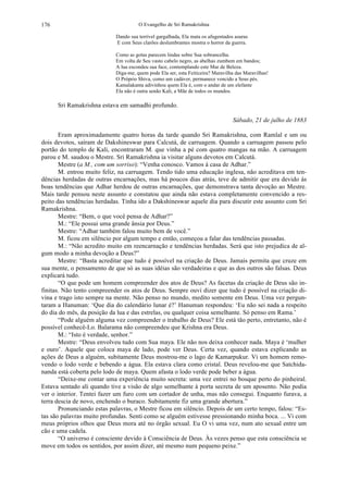 O Evangelho de Sri Ramakrishna176
Dando sua terrível gargalhada, Ela mata os afugentados asuras
E com Seus clarões deslumbrantes mostra o horror da guerra.
Como as gotas parecem lindas sobre Sua sobrancelha.
Em volta de Seu vasto cabelo negro, as abelhas zumbem em bandos;
A lua escondeu sua face, contemplando este Mar de Beleza.
Diga-me, quem pode Ela ser, esta Feiticeira? Maravilha das Maravilhas!
O Próprio Shiva, como um cadáver, permanece vencido a Seus pés.
Kamalakanta adivinhou quem Ela é, com o andar de um elefante
Ela não é outra senão Kali, a Mãe de todos os mundos.
Sri Ramakrishna estava em samadhi profundo.
Sábado, 21 de julho de 1883
Eram aproximadamente quatro horas da tarde quando Sri Ramakrishna, com Ramlal e um ou
dois devotos, saíram de Dakshineswar para Calcutá, de carruagem. Quando a carruagem passou pelo
portão do templo de Kali, encontraram M. que vinha a pé com quatro mangas na mão. A carruagem
parou e M. saudou o Mestre. Sri Ramakrishna ia visitar alguns devotos em Calcutá.
Mestre (a M., com um sorriso): “Venha conosco. Vamos à casa de Adhar.”
M. entrou muito feliz, na carruagem. Tendo tido uma educação inglesa, não acreditava em ten-
dências herdadas de outras encarnações, mas há poucos dias atrás, teve de admitir que era devido às
boas tendências que Adhar herdou de outras encarnações, que demonstrava tanta devoção ao Mestre.
Mais tarde pensou neste assunto e constatou que ainda não estava completamente convencido a res-
peito das tendências herdadas. Tinha ido a Dakshineswar aquele dia para discutir este assunto com Sri
Ramakrishna.
Mestre: “Bem, o que você pensa de Adhar?”
M.: “Ele possui uma grande ânsia por Deus.”
Mestre: “Adhar também falou muito bem