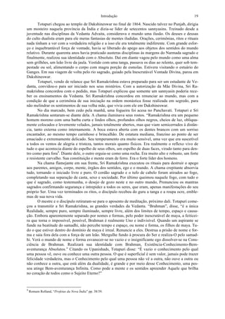 Introdução 19
Totapuri chegou ao templo de Dakshineswar no final de 1864. Nascido talvez no Punjab, dirigia
um mosteiro naquela província da Índia e dizia-se líder de setecentos sannyasins. Treinado desde a
juventude nas disciplinas da Vedanta Advaita, considerava o mundo uma ilusão. Os deuses e deusas
do culto dualista eram para ele meras fantasias de mentes iludidas. Orações, cerimônias, ritos e rituais
nada tinham a ver com a verdadeira religião e a isso ele era totalmente indiferente. Com grande esfor-
ço e inquebrantável força de vontade, havia se liberado do apego aos objetos dos sentidos do mundo
relativo. Durante quarenta anos havia praticado austeras disciplinas às margens do Narmada sagrado e
finalmente, realizou sua identidade com o Absoluto. Daí em diante vagou pelo mundo como uma alma
sem grilhões, um leão livre da jaula. Vestido com uma tanga, passava os dias ao relento, quer sob tem-
pestade ou sol, alimentando o corpo com magra porção de esmolas. Estivera visitando o estuário do
Ganges. Em sua viagem de volta pelo rio sagrado, guiado pela Inescrutável Vontade Divina, parou em
Dakshineswar.
Totapuri, vendo de relance que Sri Ramakrishna estava preparado para ser um estudante de Ve-
danta, convidou-o para ser iniciado nos seus mistérios. Com a autorização da Mãe Divina, Sri Ra-
makrishna concordou com o pedido, mas Totapuri explicou que somente um sannyasin poderia rece-
ber os ensinamentos da Vedanta. Sri Ramakrishna concordou em renunciar ao mundo, mas com a
condição de que a cerimônia de sua iniciação na ordem monástica fosse realizada em segredo, para
não melindrar os sentimentos de sua velha mãe, que vivia com ele em Dakshineswar.
No dia marcado, bem cedo pela manhã, uma fogueira foi acesa no Panchavati. Totapuri e Sri
Ramakrishna sentaram-se diante dela. A chama iluminava seus rostos. “Ramakrishna era um pequeno
homem moreno com uma barba curta e lindos olhos, profundos olhos negros, cheios de luz, obliqua-
mente colocados e levemente velados, jamais totalmente abertos, mas que viam semicerrados à distân-
cia, tanto externa como internamente. A boca estava aberta com os dentes brancos com um sorriso
encantador, ao mesmo tempo carinhoso e brincalhão. De estatura mediana, franzino ao ponto de ser
emaciado e extremamente delicado. Seu temperamento era muito sensível, uma vez que era suscetível
a todos os ventos de alegria e tristeza, tantos morais quanto físicos. Era realmente o reflexo vivo de
tudo o que acontecia diante do espelho de seus olhos, um espelho de duas faces, virado tanto para den-
tro como para fora4
. Diante dele, o outro erguia-se como uma rocha. Era muito alto e robusto, um forte
e resistente carvalho. Sua constituição e mente eram de ferro. Era o forte líder dos homens.
Na chama flamejante em sua frente, Sri Ramakrishna executou os rituais para destruir o apego
aos parentes, amigos, corpo, mente, órgãos dos sentidos, ego e o mundo. A chama crepitante absorvia
tudo, tornando o iniciado livre e puro. O cordão sagrado e o tufo de cabelo foram atirados ao fogo,
completando sua separação de casta, sexo e sociedade. Por último queimou naquele fogo, com tudo o
que é sagrado, como testemunha, o desejo de gozo neste e no outro mundo, Pronunciou os mantras
sagrados confirmando segurança e intrepidez a todos os seres, que eram, apenas manifestações do seu
próprio Ser. Uma vez terminados os ritos, o discípulo recebeu do guru a tanga e a roupa ocre, emble-
mas de sua nova vida.
O mestre e o discípulo retiraram-se para o aposento de meditação, próximo dali. Totapuri come-
çou a transmitir a Sri Ramakrishna, as grandes verdades da Vedanta. “Brahman”, disse, “é a única
Realidade, sempre puro, sempre iluminado, sempre livre, além dos limites de tempo, espaço e causa-
ção. Embora aparentemente separado por nomes e formas, pelo poder inescrutável de maya, a feiticei-
ra que torna o impossível, possível, Brahman é realmente Uno e indivisível. Quando um aspirante se
funde na beatitude do samadhi, não percebe tempo e espaço, ou nome e forma, os filhos de maya. Tu-
do o que estiver dentro do domínio de maya é irreal. Renuncie a eles. Destrua a prisão de nome e for-
ma e saia fora dela com a força de um leão. Mergulhe fundo à procura do Ser e realiza-O pelo samad-
hi. Verá o mundo de nome e forma esvanecer-se no vazio e o insignificante ego dissolver-se na Cons-
ciência de Brahman. Realizará sua identidade com Brahman, Existência-Conhecimento-Bem-
aventurança Absolutos.” Citando os Upanishads, Totapuri disse: “É vazio o conhecimento pelo qual
uma pessoa vê, ouve ou conhece uma outra pessoa. O que é superficial é sem valor, jamais pode trazer
felicidade verdadeira, mas o Conhecimento pelo qual uma pessoa não vê a outra, não ouve a outra ou
não conhece a outra, que está além da dualidade, é grande e por meio desse Conhecimento, uma pes-
soa atinge Bem-aventurança Infinita. Como pode a mente e os sentidos apreender Aquele que brilha
no coração de todos como o Sujeito Eterno?”
4
Romain Rolland, “Profetas da Nova Índia” pp. 38/39.
 