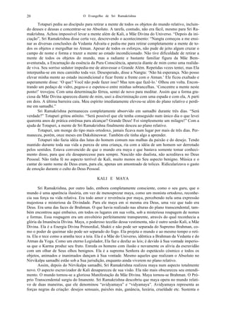 O Evangelho de Sri Ramakrishna20
Totapuri pediu ao discípulo para retirar a mente de todos os objetos do mundo relativo, incluin-
do deuses e deusas e concentrar-se no Absoluto. A tarefa, contudo, não era fácil, mesmo para Sri Ra-
makrishna. Achou impossível levar a mente além de Kali, a Mãe Divina do Universo. “Depois da ini-
ciação”, Sri Ramakrishna disse certa vez, descrevendo o acontecimento: “Nangta começou a me ensi-
nar as diversas conclusões da Vedanta Advaita e pediu-me para retirar completamente a mente de to-
dos os objetos e mergulhar no Atman. Apesar de todos os esforços, não pude de jeito algum cruzar o
campo de nome e forma e trazer a mente ao estado incondicionado. Não tive dificuldade de retirar a
mente de todos os objetos do mundo, mas a radiante e bastante familiar figura da Mãe Bem-
aventurada, a Encarnação da essência da Pura Consciência, aparecia diante de mim como uma realida-
de viva. Seu sorriso sedutor impedia-me de atravessar o Grande Além. Repetidas vezes tentei, mas Ela
interpunha-se em meu caminho toda vez. Desesperado, disse a Nangta: ‘Não há esperança. Não posso
elevar minha mente ao estado incondicional e ficar frente a frente com o Atman.’ Ele ficou exaltado e
asperamente disse: ‘O que? Você não pode fazer isso? Mas tem que fazê-lo.’ Olhou em volta. Encon-
trando um pedaço de vidro, pegou-o e espetou-o entre minhas sobrancelhas. ‘Concentre a mente neste
ponto!’ trovejou. Com uma determinação férrea, sentei de novo para meditar. Assim que a forma gra-
ciosa da Mãe Divina apareceu diante de mim, usei a discriminação com uma espada e com ela, A parti
em dois. A última barreira caiu. Meu espírito imediatamente elevou-se além do plano relativo e perdi-
me em samadhi.”
Sri Ramakrishna permaneceu completamente absorvido em samadhi durante três dias. “Será
verdade?” Totapuri gritou atônito. “Será possível que ele tenha conseguido num único dia o que levei
quarenta anos de prática estrênua para alcançar? Grande Deus! Foi simplesmente um milagre!” Com a
ajuda de Totapuri, a mente de Sri Ramakrishna finalmente desceu ao plano relativo.
Totapuri, um monge do tipo mais ortodoxo, jamais ficava num lugar por mais de três dias. Per-
maneceu, porém, onze meses em Dakshineswar. Também ele tinha algo a aprender.
Totapuri não fazia idéia das lutas do homem comum nas malhas da paixão e do desejo. Tendo
mantido durante toda sua vida a pureza de uma criança, ria com a idéia de um homem ser derrotado
pelos sentidos. Estava convencido de que o mundo era maya e que bastava somente tomar conheci-
mento disso, para que ele desaparecesse para sempre. Nascido não dualista, não acreditava no Deus
Pessoal. Não tinha fé no aspecto terrível de Kali, muito menos no Seu aspecto benigno. Música e o
cantar do santo nome de Deus eram, para ele, apenas um amontoado de tolices. Ridicularizava o gasto
de emoção durante o culto do Deus Pessoal.
KALI E MAYA
Sri Ramakrishna, por outro lado, embora completamente consciente, como o seu guru, que o
mundo é uma aparência ilusória, em vez de menosprezar maya, como um monista ortodoxo, reconhe-
cia sua força na vida relativa. Era todo amor e reverência por maya, percebendo nela uma expressão
majestosa e misteriosa da Divindade. Para ele maya em si mesma era Deus, uma vez que tudo era
Deus. Era uma das faces de Brahman. O que havia realizado nas alturas do plano transcendental, tam-
bém encontrou aqui embaixo, em todos os lugares em sua volta, sob a misteriosa roupagem de nomes
e formas. Essa roupagem era um envoltório perfeitamente transparente, através do qual reconhecia a
glória da Imanência Divina. Maya, o poderoso tecelão dessa vestimenta, não é outro senão Kali, a Mãe
Divina. Ela é a Energia Divina Primordial, Shakti e não pode ser separada do Supremo Brahman, co-
mo o poder de queimar não pode ser separado do fogo. Ela projeta o mundo e ao mesmo tempo o reti-
ra. Ela o tece como a aranha tece a teia. Ela é a Mãe do Universo, idêntica a Brahman da Vedanta e do
Atman da Yoga. Como um eterno Legislador, Ela faz e desfaz as leis; é devido à Sua vontade imperio-
sa que o Karma produz seu fruto. Enreda os homens com ilusão e novamente os alivia da escravidão
com um olhar de Seus olhos benignos. Ela é a suprema Senhora do espetáculo cósmico e todos os
objetos, animados e inanimados dançam à Sua vontade. Mesmo aqueles que realizam o Absoluto no
Nirvikalpa samadhi estão sob a Sua jurisdição, enquanto ainda viverem no plano relativo.
Assim, depois do Nirvikalpa samadhi, Sri Ramakrishna realizou maya num aspecto totalmente
novo. O aspecto escravizador de Kali desapareceu de sua visão. Ela não mais obscureceu seu entendi-
mento. O mundo tornou-se a gloriosa Manifestação da Mãe Divina. Maya tornou-se Brahman. O Pró-
prio Transcendental surgiu do Imanente. Sri Ramakrishna descobriu que maya opera no mundo relati-
vo de duas maneiras, que ele denominou “avidyamaya” e “vidyamaya”. Avidyamaya representa as
forças negras da criação: desejos sensuais, paixões más, ganância, luxúria, crueldade etc. Sustenta o
 