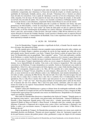 Introdução 21
mundo nos planos inferiores. É responsável pela roda de nascimento e morte do homem. Deve ser
combatida e conquistada, mas vidyamaya é a força mais elevada da criação: as virtudes espirituais, as
qualidades de iluminação, bondade, pureza, amor, devoção. Vidyamaya eleva o homem aos planos
mais elevados de consciência. Com a ajuda de vidyamaya o devoto se livra de avidyamaya: torna-se
então, mayatita, livre de maya. Os dois aspectos de maya são as duas forças da criação, os dois pode-
res de Kali; Ela está além de ambos. Ela é como o sol, trazendo a existência e brilhando através e atrás
das nuvens de formas e cores diferentes, conjurando formas maravilhosas no céu azul do outono.
A Mãe Divina pediu a Sri Ramakrishna para não se perder no Absoluto sem forma, mas para
permanecer em bhavamukha, o limiar da consciência relativa, a linha divisória entre o Absoluto e o
Relativo. Ele tinha que ficar no “sexto centro” do Tantra de onde podia ver não só a glória do sétimo
mas também, as divinas manifestações da Kundalini nos centros inferiores. Gentilmente oscilava para
frente e para trás, atravessando a linha divisória. Devoção extática à Mãe Divina alternava-se com a
serena absorção no Oceano de Unidade Absoluta. Assim encurtou a distância entre os aspectos Pessoal
e Impessoal, o imanente e o transcendente da Realidade. Essa é uma experiência única em toda a his-
tória espiritual já relatada no mundo.
A LIÇÃO DE TOTAPURI
Com Sri Ramakrishna, Totapuri aprendeu o significado de Kali, o Grande Fato do mundo rela-
tivo e de maya, Seu indescritível Poder.
Um dia, quando guru e discípulo estavam ocupados numa animada discussão sobre vedanta, um
empregado do templo chegou e apanhou um pedaço de carvão do fogo sagrado que tinha sido aceso
pelo grande asceta. Queria acender o seu fumo. Totapuri ficou furioso a ponto de quase bater no ho-
mem. Sri Ramakrishna caiu na gargalhada. “Que vergonha!”, gritou. “Você está explicando a realida-
de de Brahman e o caráter ilusório do mundo e, contudo, esqueceu-se de si mesmo e quase bateu num
homem, num acesso de raiva. O poder de maya é realmente inescrutável!” Totapuri ficou embaraçado.
Por esta época Totapuri repentinamente sofreu um severo ataque de disenteria. Devido a essa
doença, viu-se impossibilitado de meditar. Uma noite a dor tornou-se insuportável. Não mais podia
concentrar-se em Brahman. O corpo interpunha-se no caminho. Sentiu-se frustrado por esse estado de
dependência. Alma livre, não se preocupava de forma alguma com o corpo. Então decidiu afogar-se no
Ganges. Por conseguinte, dirigiu-se para o rio. Mas, ah! Ele caminha até a outra margem.5
Não há
água suficiente no Ganges? Em pé, estupefato, na outra margem, olhou para trás. As árvores, os tem-
plos, as casas mostravam-se como silhuetas contra o céu. Subitamente, num instante deslumbrante, vê
em todos os lados, a presença da Mãe Divina. Ela está em tudo. Ela é tudo. Ela está na água; Ela está
na terra, Ela é o corpo; Ela é a mente; Ela é a dor; Ela é o conforto; Ela é o Conhecimento; Ela é a
ignorância; Ela é a vida; Ela é a morte; Ela é tudo o que uma pessoa vê, ouve ou imagina. Ela muda
“sim” em “não”, e “não” em “sim”. Sem Sua graça nenhum ser encarnado pode ir além do Seu domí-
nio. O homem não tem livre arbítrio. Não é nem livre para morrer, entretanto, além do corpo e da
mente Ela reside no seu aspecto Transcendental Absoluto. Ela é o Brahman que Totapuri vinha ado-
rando durante toda a vida.
Totapuri voltou para Dakshineswar e gastou as últimas horas da madrugada meditando na Mãe
Divina. De manhã foi ao templo de Kali com Sri Ramakrishna e prosternou-se ante a imagem da Mãe.
Compreendeu agora porque havia passado onze meses em Dakshineswar. Despedindo-se do discípulo,
seguiu seu caminho, iluminado.
Mais tarde Sri Ramakrishna descreveu a importância das lições de Totapuri. “Quando penso no
Ser Supremo como inativo – nem criando, nem preservando, nem destruindo – chamou-O Brahman ou
Purusha, o Deus Impessoal. Quando penso n’Ele como ativo – criando, preservando e destruindo –
chamou-O Shakti ou Maya ou Prakriti, o Deus Pessoal. A distinção entre eles, contudo, não significa
diferença. O pessoal e o Impessoal são a mesma coisa, como o leite e sua brancura, o diamante e seu
brilho, a cobra e seu movimento sinuoso. É impossível conceber um sem o outro. A Mãe Divina e
Brahman são um.”
Depois da partida de Totapuri, Sri Ramakrishna permaneceu durante seis meses num estado de
identidade absoluta com Brahman. “Durante seis meses seguidos”, disse ele, “permaneci naquele esta-
do do qual homens comuns não podem jamais voltar; geralmente o corpo cai, depois de três semanas
5
Essa versão do incidente foi tirada da biografia de Sri Ramakrishna, por Swami Saradananda, um dos discípulos diretos do
Mestre.
 