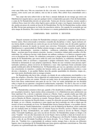 O Evangelho de Sri Ramakrishna22
como uma folha seca. Não era consciente do dia e da noite. As moscas entravam em minha boca e
narinas, como ocorre com um cadáver, mas eu não as sentia. Meu cabelo ficou emaranhado com a
poeira.”
Seu corpo não teria sobrevivido se não fosse a atenção dedicada de um monge que estava em
Dakshineswar naquela época e que por qualquer motivo compreendeu que para o bem da humanidade,
o corpo de Sri Ramakrishna deveria ser preservado. Tentou por diversas maneiras, mesmo usando a
violência física, trazer de volta a alma fugitiva para a prisão do corpo e nos fugazes momentos de luci-
dez, punha um pouco de comida na boca de Sri Ramakrishna. Por fim Sri Ramakrishna recebeu ordem
da Mãe Divina para permanecer no limite da consciência relativa. Em seguida foi acometido por um
sério ataque de disenteria. Dia e noite a dor torturou-o e a mente gradualmente desceu ao plano físico.
COMPANHIA DOS SANTOS E DEVOTOS
Daquele momento em diante Sri Ramakrishna começou a procurar a companhia dos devotos e
homens santos. Havia atravessado a tormenta e exaustão das disciplinas e visões. Agora realizara cal-
ma interna dando a impressão aos outros de que era um homem normal, mas ele não podia suportar a
companhia de pessoas do mundo ou escutar suas conversas. Felizmente a atmosfera santificada de
Dakshineswar e a generosidade de Mathur atraíam monges e santos de todas as partes do país. Sadhus
de todas as denominações - monistas e dualistas – vaishnavas, vedantistas, shaktas e adoradores de
Rama – acorriam para lá em número crescente. Ascetas e visionários vinham pedir conselho a Sri Ra-
makrishna. Os vaishnavas haviam vindo durante sua sadhana vaishnava e os tântricos enquanto prati-
cava as disciplinas dos Tantras. Os vedantistas começaram a chegar depois da partida de Totapuri. No
quarto de Sri Ramakrishna, que estava então de cama com disenteria, os vedantistas empenhavam-se
em discussões sobre as escrituras e esquecendo o próprio sofrimento físico, resolvia suas dúvidas,
referindo-se diretamente às suas próprias experiências. Muitos de seus visitantes eram pessoas espiri-
tualizadas autênticas, pilares invisíveis do hinduísmo e suas vidas espirituais foram aceleradas numa
grande medida pelo sábio de Dakshineswar. Sri Ramakrishna, por sua vez, aprendeu com eles as histó-
rias concernentes às maneiras e conduta dos homens santos, que ele posteriormente contava a seus
devotos e discípulos. A seu pedido Mathur dava-lhe grandes quantidades de alimentos, roupas etc.,
que eram assim, distribuídos entre os monges errantes.
Sri Ramakrishna não havia lido, contudo, era dotado de um conhecimento enciclopédico a res-
peito das religiões e filosofias. Havia adquirido tal conhecimento com inúmeros homens santos e eru-
ditos, com quem estivera em contato. Possuía um poder único de assimilação; através da meditação
havia feito desse conhecimento uma parte do seu ser. Uma vez sendo interpelado por um discípulo
sobre a origem de seu aparente e inesgotável conhecimento, respondeu: “Eu não li, mas ouvi os erudi-
tos. Fiz uma grinalda de seus conhecimentos e colocando-a em torno do meu pescoço ofereci-a aos pés
da Mãe.”
Sri Ramakrishna costumava dizer que, quando a flor desabrocha as abelhas vêm apanhar o mel
por sua própria iniciativa. Agora muitas almas começaram a vir a Dakshineswar para satisfazerem sua
fome espiritual. Ele, o devoto e aspirante, tornara-se o Mestre. Gauri, o grande erudito que tinha sido
um dos primeiros a proclamar Sri Ramakrishna uma Encarnação de Deus, visitou o Mestre em 1870 e
com as bênçãos do Mestre, renunciou ao mundo. Narayan Shastri, um outro grande pundit, que havia
dominado os seis sistemas da filosofia hindu e a quem foi oferecido um posto lucrativo pelo Maharaja
de Jaipur, ao ver o Mestre, reconheceu-o como aquele que havia realizado em vida os ideais que ele
mesmo só havia encontrado em livros. Sri Ramakrishna iniciou Narayan Shastri, a seu pedido sincero,
na vida de sannyas. Pundit Padmalochan, o pundit da corte do Maharaja de Burdwan, muito conhecido
por sua erudição tanto na Vedanta como no sistema Nyaya de filosofia, aceitou o Mestre como uma
Encarnação de Deus. Krishnakishore, um erudito vedantista, tornou-se devoto do Mestre. Chegou
então, Viswanath Upadhyaya, que seria seu devoto favorito. Sri Ramakrishna sempre se dirigiu a ele
como “Capitão”. Era um alto funcionário do rei do Nepal e havia recebido o título de Coronel em re-
conhecimento ao seu mérito. Um estudioso do Gita, do Bhagavata e da filosofia Vedanta, diariamente
fazia o culto de sua Divindade Escolhida com muita devoção. “Li os Vedas e as outras escrituras”,
disse ele. “Também tive a oportunidade de conhecer muitos monges bons e devotos em diferentes
lugares, mas é na presença de Sri Ramakrishna que meus anseios espirituais concretizam-se. Para mim
ele parece ser a personificação das verdades das escrituras.”
 