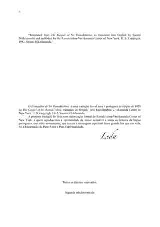 ii
“Translated from The Gospel of Sri Ramakrishna, as translated into English by Swami
Nikhilananda and published by the Ramakrishna-Vivekananda Center of New York. U. S. Copyright,
1942, Swami Nikhilananda.”
O Evangelho de Sri Ramakrishna é uma tradução literal para o português da edição de 1979
do The Gospel of Sri Ramakrishna, traduzido do bengali pelo Ramakrishna-Vivekananda Center de
New York, U. S. Copyright 1942, Swami Nikhilananda.
A presente tradução foi feita com autorização formal do Ramakrishna-Vivekananda Center of
New York, a quem agradecemos a oportunidade de tornar acessível a todos os leitores da língua
portuguesa, essa obra monumental, que retrata a mensagem espiritual desse grande Ser que em vida,
foi a Encarnação do Puro Amor e Pura Espiritualidade.
Leda
Todos os direitos reservados.
Segunda edição revisada
 